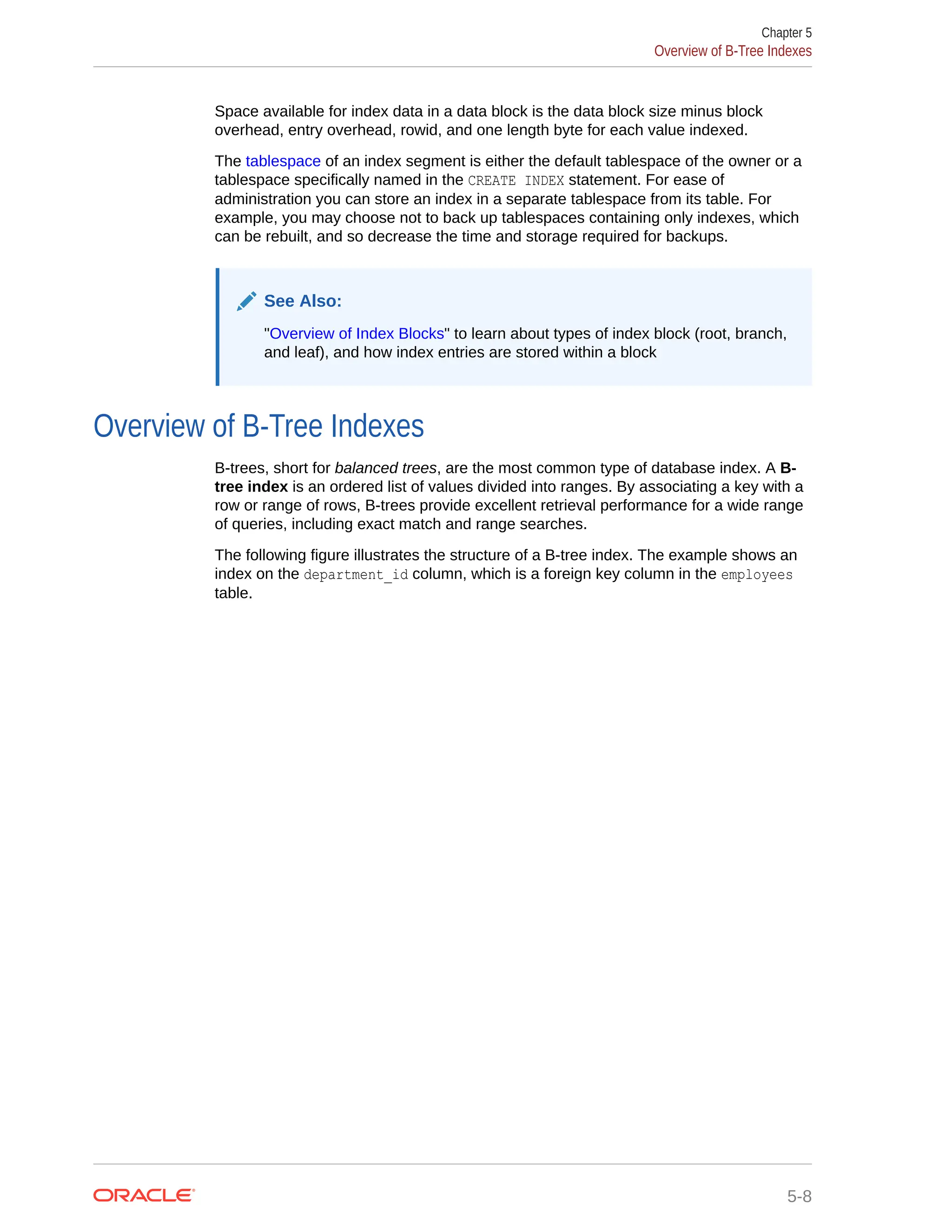 Space available for index data in a data block is the data block size minus block overhead, entry overhead, rowid, and one length byte for each value indexed. The tablespace of an index segment is either the default tablespace of the owner or a tablespace specifically named in the CREATE INDEX statement. For ease of administration you can store an index in a separate tablespace from its table. For example, you may choose not to back up tablespaces containing only indexes, which can be rebuilt, and so decrease the time and storage required for backups. See Also: "Overview of Index Blocks" to learn about types of index block (root, branch, and leaf), and how index entries are stored within a block Overview of B-Tree Indexes B-trees, short for balanced trees, are the most common type of database index. A B- tree index is an ordered list of values divided into ranges. By associating a key with a row or range of rows, B-trees provide excellent retrieval performance for a wide range of queries, including exact match and range searches. The following figure illustrates the structure of a B-tree index. The example shows an index on the department_id column, which is a foreign key column in the employees table. Chapter 5 Overview of B-Tree Indexes 5-8 