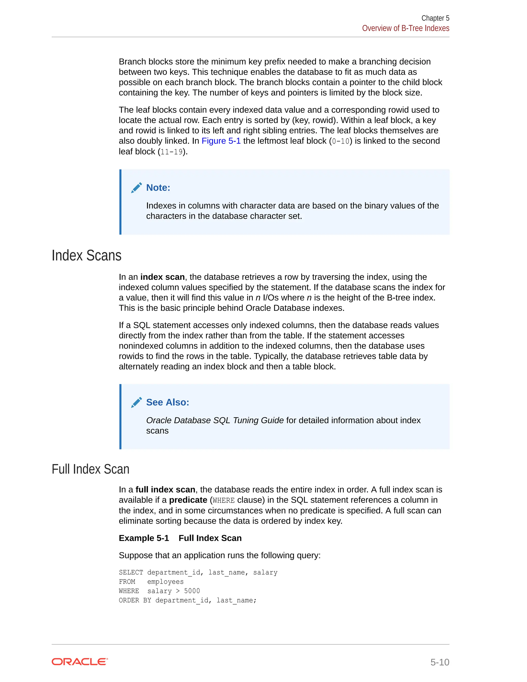 Branch blocks store the minimum key prefix needed to make a branching decision between two keys. This technique enables the database to fit as much data as possible on each branch block. The branch blocks contain a pointer to the child block containing the key. The number of keys and pointers is limited by the block size. The leaf blocks contain every indexed data value and a corresponding rowid used to locate the actual row. Each entry is sorted by (key, rowid). Within a leaf block, a key and rowid is linked to its left and right sibling entries. The leaf blocks themselves are also doubly linked. In Figure 5-1 the leftmost leaf block (0-10) is linked to the second leaf block (11-19). Note: Indexes in columns with character data are based on the binary values of the characters in the database character set. Index Scans In an index scan, the database retrieves a row by traversing the index, using the indexed column values specified by the statement. If the database scans the index for a value, then it will find this value in n I/Os where n is the height of the B-tree index. This is the basic principle behind Oracle Database indexes. If a SQL statement accesses only indexed columns, then the database reads values directly from the index rather than from the table. If the statement accesses nonindexed columns in addition to the indexed columns, then the database uses rowids to find the rows in the table. Typically, the database retrieves table data by alternately reading an index block and then a table block. See Also: Oracle Database SQL Tuning Guide for detailed information about index scans Full Index Scan In a full index scan, the database reads the entire index in order. A full index scan is available if a predicate (WHERE clause) in the SQL statement references a column in the index, and in some circumstances when no predicate is specified. A full scan can eliminate sorting because the data is ordered by index key. Example 5-1 Full Index Scan Suppose that an application runs the following query: SELECT department_id, last_name, salary FROM employees WHERE salary > 5000 ORDER BY department_id, last_name; Chapter 5 Overview of B-Tree Indexes 5-10 