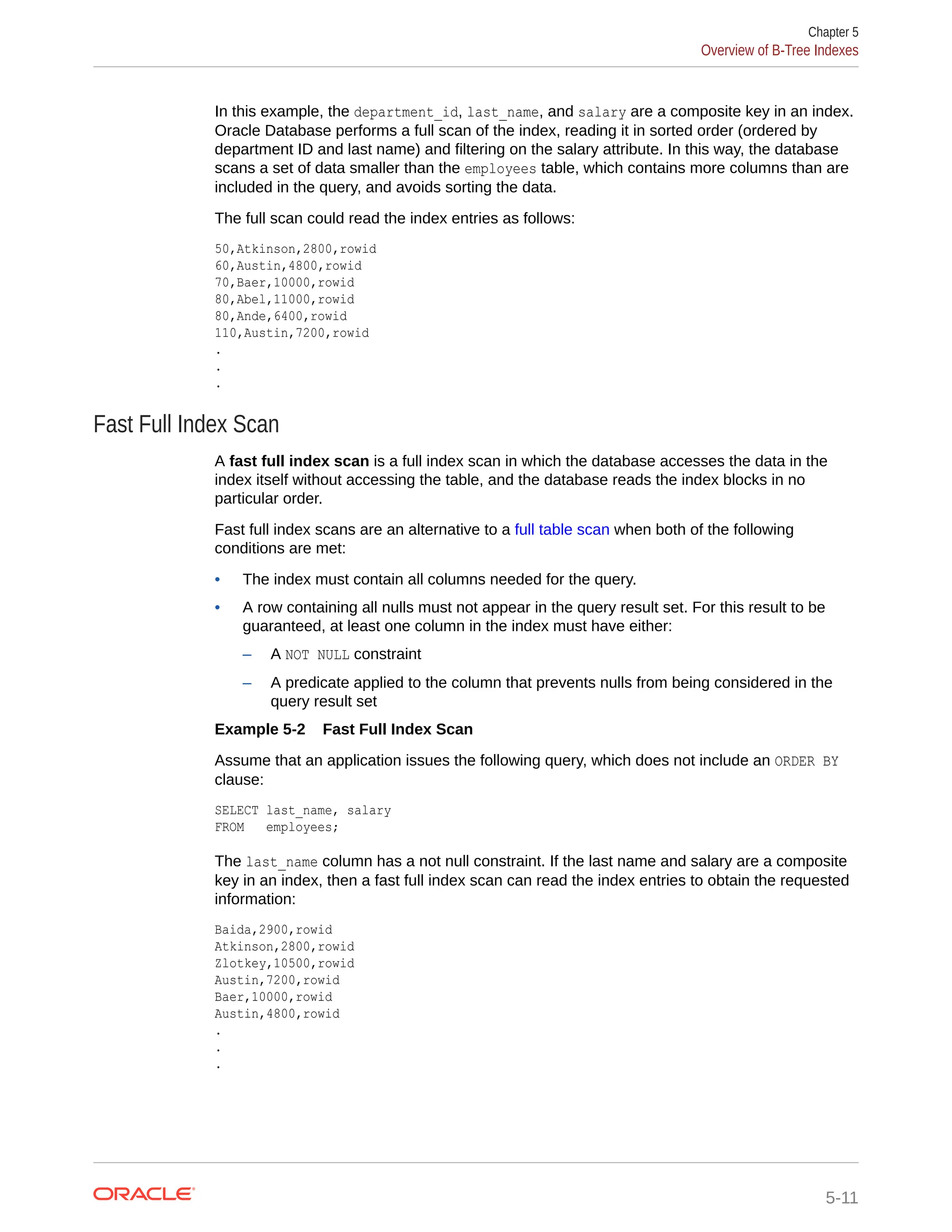 In this example, the department_id, last_name, and salary are a composite key in an index. Oracle Database performs a full scan of the index, reading it in sorted order (ordered by department ID and last name) and filtering on the salary attribute. In this way, the database scans a set of data smaller than the employees table, which contains more columns than are included in the query, and avoids sorting the data. The full scan could read the index entries as follows: 50,Atkinson,2800,rowid 60,Austin,4800,rowid 70,Baer,10000,rowid 80,Abel,11000,rowid 80,Ande,6400,rowid 110,Austin,7200,rowid . . . Fast Full Index Scan A fast full index scan is a full index scan in which the database accesses the data in the index itself without accessing the table, and the database reads the index blocks in no particular order. Fast full index scans are an alternative to a full table scan when both of the following conditions are met: • The index must contain all columns needed for the query. • A row containing all nulls must not appear in the query result set. For this result to be guaranteed, at least one column in the index must have either: – A NOT NULL constraint – A predicate applied to the column that prevents nulls from being considered in the query result set Example 5-2 Fast Full Index Scan Assume that an application issues the following query, which does not include an ORDER BY clause: SELECT last_name, salary FROM employees; The last_name column has a not null constraint. If the last name and salary are a composite key in an index, then a fast full index scan can read the index entries to obtain the requested information: Baida,2900,rowid Atkinson,2800,rowid Zlotkey,10500,rowid Austin,7200,rowid Baer,10000,rowid Austin,4800,rowid . . . Chapter 5 Overview of B-Tree Indexes 5-11 