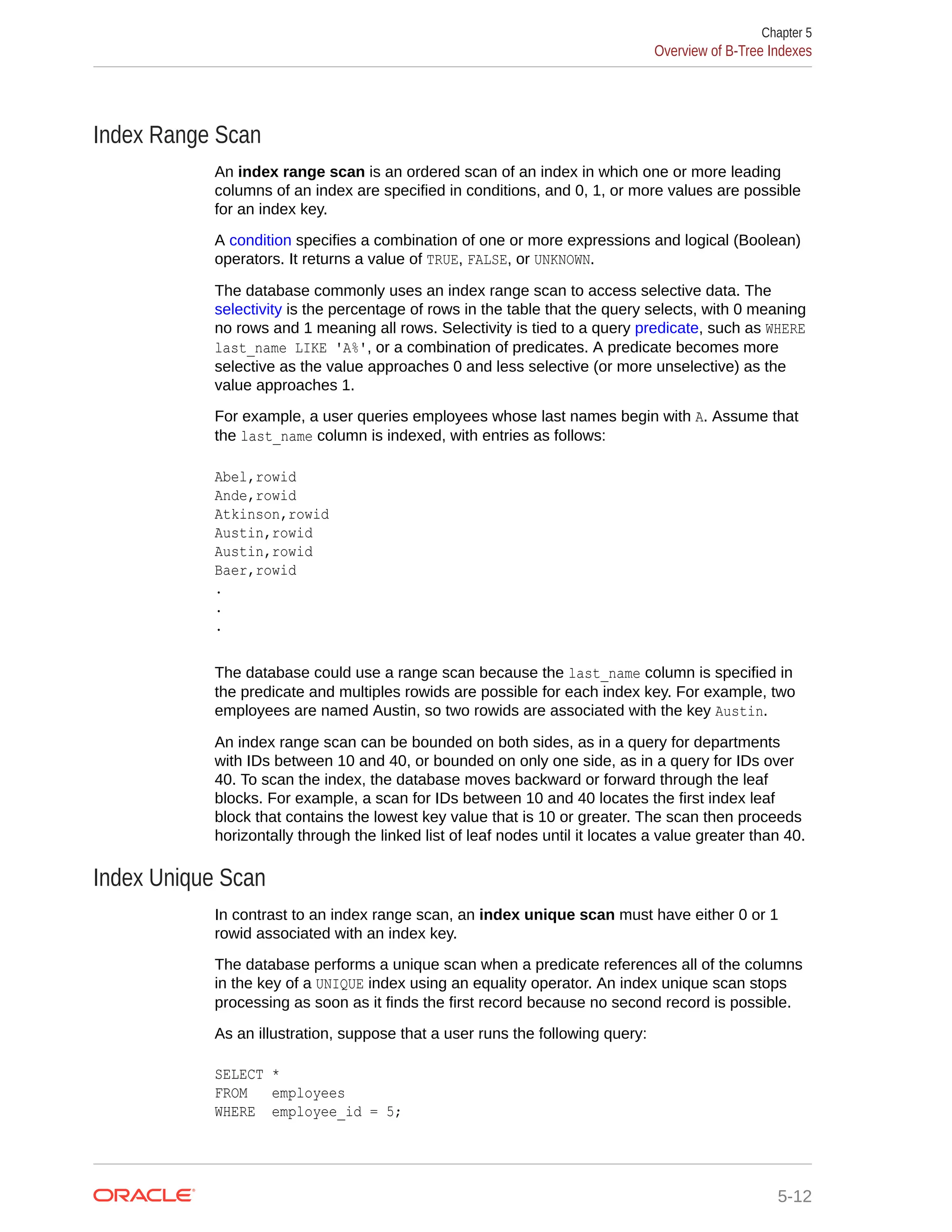 Index Range Scan An index range scan is an ordered scan of an index in which one or more leading columns of an index are specified in conditions, and 0, 1, or more values are possible for an index key. A condition specifies a combination of one or more expressions and logical (Boolean) operators. It returns a value of TRUE, FALSE, or UNKNOWN. The database commonly uses an index range scan to access selective data. The selectivity is the percentage of rows in the table that the query selects, with 0 meaning no rows and 1 meaning all rows. Selectivity is tied to a query predicate, such as WHERE last_name LIKE 'A%', or a combination of predicates. A predicate becomes more selective as the value approaches 0 and less selective (or more unselective) as the value approaches 1. For example, a user queries employees whose last names begin with A. Assume that the last_name column is indexed, with entries as follows: Abel,rowid Ande,rowid Atkinson,rowid Austin,rowid Austin,rowid Baer,rowid . . . The database could use a range scan because the last_name column is specified in the predicate and multiples rowids are possible for each index key. For example, two employees are named Austin, so two rowids are associated with the key Austin. An index range scan can be bounded on both sides, as in a query for departments with IDs between 10 and 40, or bounded on only one side, as in a query for IDs over 40. To scan the index, the database moves backward or forward through the leaf blocks. For example, a scan for IDs between 10 and 40 locates the first index leaf block that contains the lowest key value that is 10 or greater. The scan then proceeds horizontally through the linked list of leaf nodes until it locates a value greater than 40. Index Unique Scan In contrast to an index range scan, an index unique scan must have either 0 or 1 rowid associated with an index key. The database performs a unique scan when a predicate references all of the columns in the key of a UNIQUE index using an equality operator. An index unique scan stops processing as soon as it finds the first record because no second record is possible. As an illustration, suppose that a user runs the following query: SELECT * FROM employees WHERE employee_id = 5; Chapter 5 Overview of B-Tree Indexes 5-12 