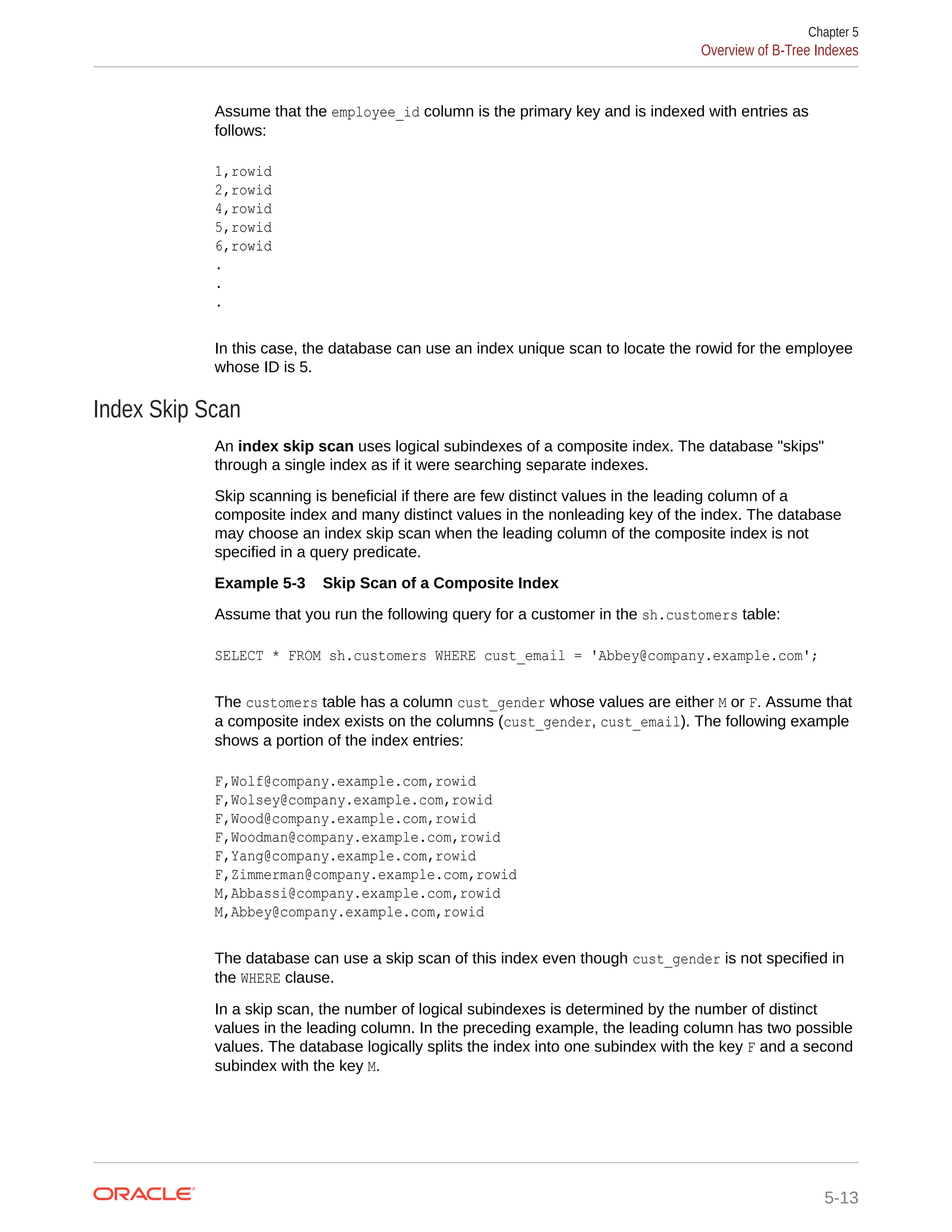 Assume that the employee_id column is the primary key and is indexed with entries as follows: 1,rowid 2,rowid 4,rowid 5,rowid 6,rowid . . . In this case, the database can use an index unique scan to locate the rowid for the employee whose ID is 5. Index Skip Scan An index skip scan uses logical subindexes of a composite index. The database "skips" through a single index as if it were searching separate indexes. Skip scanning is beneficial if there are few distinct values in the leading column of a composite index and many distinct values in the nonleading key of the index. The database may choose an index skip scan when the leading column of the composite index is not specified in a query predicate. Example 5-3 Skip Scan of a Composite Index Assume that you run the following query for a customer in the sh.customers table: SELECT * FROM sh.customers WHERE cust_email = 'Abbey@company.example.com'; The customers table has a column cust_gender whose values are either M or F. Assume that a composite index exists on the columns (cust_gender, cust_email). The following example shows a portion of the index entries: F,Wolf@company.example.com,rowid F,Wolsey@company.example.com,rowid F,Wood@company.example.com,rowid F,Woodman@company.example.com,rowid F,Yang@company.example.com,rowid F,Zimmerman@company.example.com,rowid M,Abbassi@company.example.com,rowid M,Abbey@company.example.com,rowid The database can use a skip scan of this index even though cust_gender is not specified in the WHERE clause. In a skip scan, the number of logical subindexes is determined by the number of distinct values in the leading column. In the preceding example, the leading column has two possible values. The database logically splits the index into one subindex with the key F and a second subindex with the key M. Chapter 5 Overview of B-Tree Indexes 5-13 