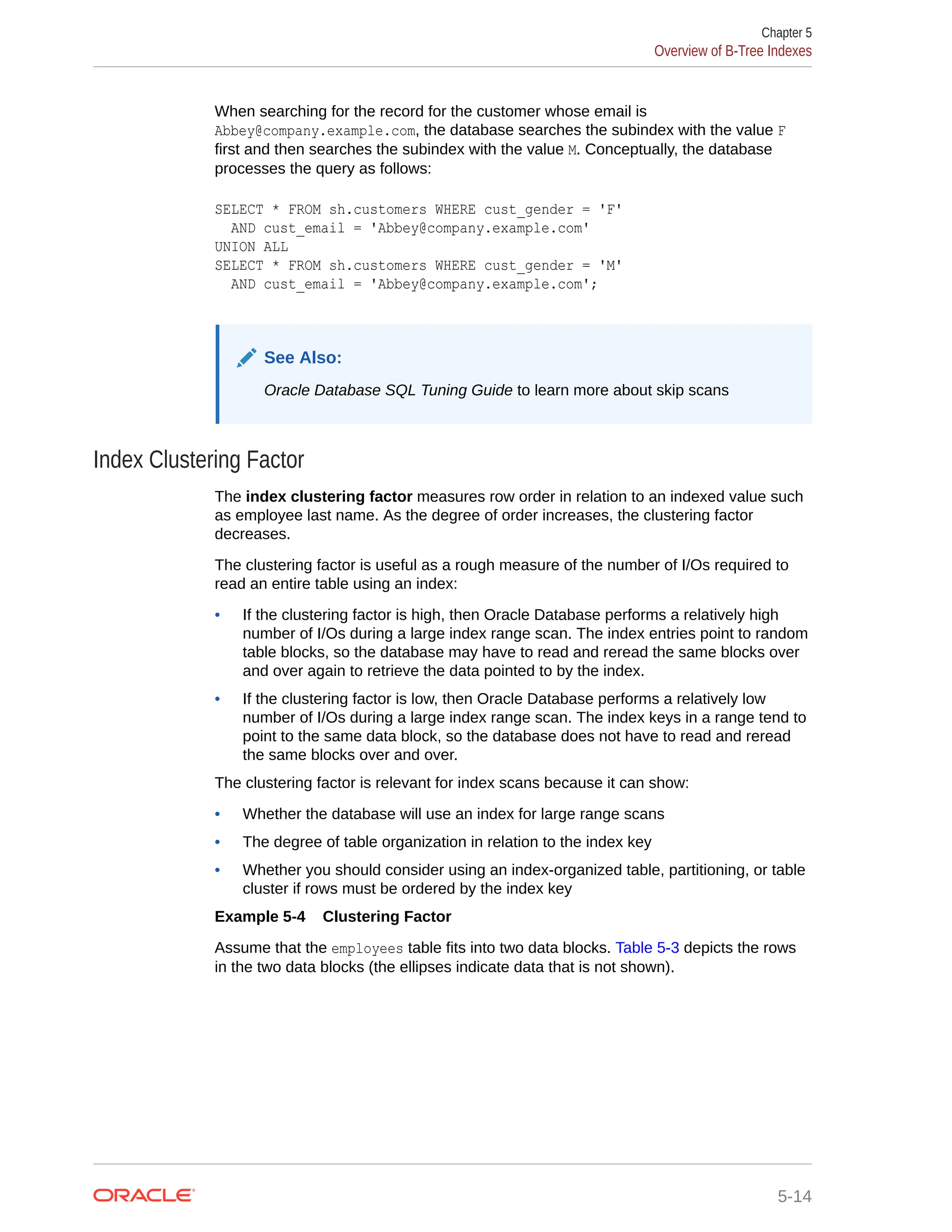 When searching for the record for the customer whose email is Abbey@company.example.com, the database searches the subindex with the value F first and then searches the subindex with the value M. Conceptually, the database processes the query as follows: SELECT * FROM sh.customers WHERE cust_gender = 'F' AND cust_email = 'Abbey@company.example.com' UNION ALL SELECT * FROM sh.customers WHERE cust_gender = 'M' AND cust_email = 'Abbey@company.example.com'; See Also: Oracle Database SQL Tuning Guide to learn more about skip scans Index Clustering Factor The index clustering factor measures row order in relation to an indexed value such as employee last name. As the degree of order increases, the clustering factor decreases. The clustering factor is useful as a rough measure of the number of I/Os required to read an entire table using an index: • If the clustering factor is high, then Oracle Database performs a relatively high number of I/Os during a large index range scan. The index entries point to random table blocks, so the database may have to read and reread the same blocks over and over again to retrieve the data pointed to by the index. • If the clustering factor is low, then Oracle Database performs a relatively low number of I/Os during a large index range scan. The index keys in a range tend to point to the same data block, so the database does not have to read and reread the same blocks over and over. The clustering factor is relevant for index scans because it can show: • Whether the database will use an index for large range scans • The degree of table organization in relation to the index key • Whether you should consider using an index-organized table, partitioning, or table cluster if rows must be ordered by the index key Example 5-4 Clustering Factor Assume that the employees table fits into two data blocks. Table 5-3 depicts the rows in the two data blocks (the ellipses indicate data that is not shown). Chapter 5 Overview of B-Tree Indexes 5-14 
