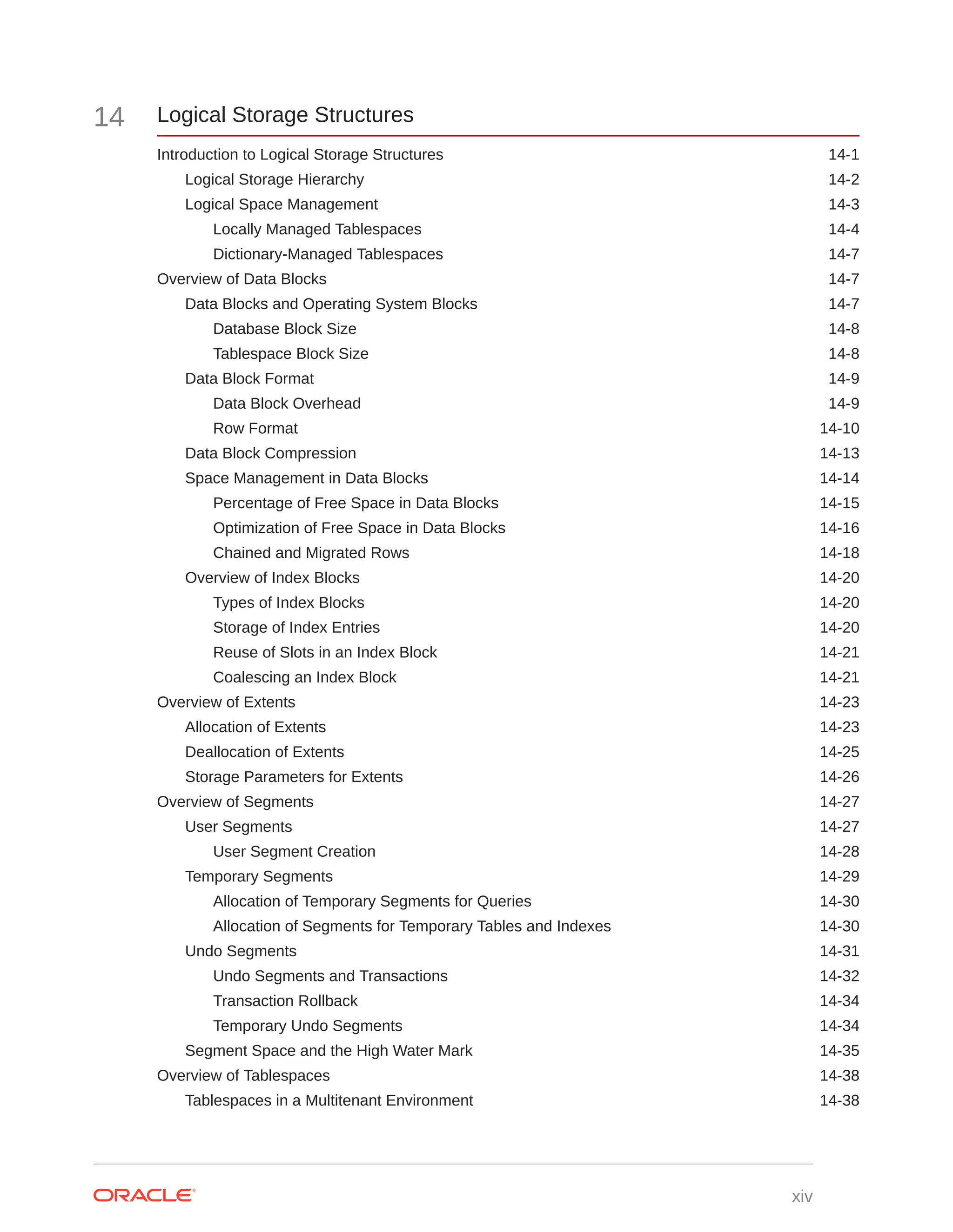 14 Logical Storage Structures Introduction to Logical Storage Structures 14-1 Logical Storage Hierarchy 14-2 Logical Space Management 14-3 Locally Managed Tablespaces 14-4 Dictionary-Managed Tablespaces 14-7 Overview of Data Blocks 14-7 Data Blocks and Operating System Blocks 14-7 Database Block Size 14-8 Tablespace Block Size 14-8 Data Block Format 14-9 Data Block Overhead 14-9 Row Format 14-10 Data Block Compression 14-13 Space Management in Data Blocks 14-14 Percentage of Free Space in Data Blocks 14-15 Optimization of Free Space in Data Blocks 14-16 Chained and Migrated Rows 14-18 Overview of Index Blocks 14-20 Types of Index Blocks 14-20 Storage of Index Entries 14-20 Reuse of Slots in an Index Block 14-21 Coalescing an Index Block 14-21 Overview of Extents 14-23 Allocation of Extents 14-23 Deallocation of Extents 14-25 Storage Parameters for Extents 14-26 Overview of Segments 14-27 User Segments 14-27 User Segment Creation 14-28 Temporary Segments 14-29 Allocation of Temporary Segments for Queries 14-30 Allocation of Segments for Temporary Tables and Indexes 14-30 Undo Segments 14-31 Undo Segments and Transactions 14-32 Transaction Rollback 14-34 Temporary Undo Segments 14-34 Segment Space and the High Water Mark 14-35 Overview of Tablespaces 14-38 Tablespaces in a Multitenant Environment 14-38 xiv 