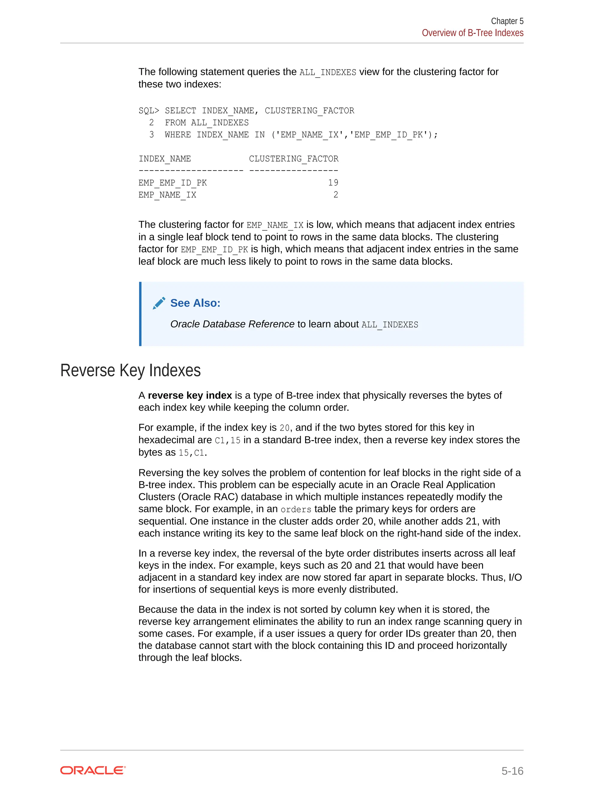 The following statement queries the ALL_INDEXES view for the clustering factor for these two indexes: SQL> SELECT INDEX_NAME, CLUSTERING_FACTOR 2 FROM ALL_INDEXES 3 WHERE INDEX_NAME IN ('EMP_NAME_IX','EMP_EMP_ID_PK'); INDEX_NAME CLUSTERING_FACTOR -------------------- ----------------- EMP_EMP_ID_PK 19 EMP_NAME_IX 2 The clustering factor for EMP_NAME_IX is low, which means that adjacent index entries in a single leaf block tend to point to rows in the same data blocks. The clustering factor for EMP_EMP_ID_PK is high, which means that adjacent index entries in the same leaf block are much less likely to point to rows in the same data blocks. See Also: Oracle Database Reference to learn about ALL_INDEXES Reverse Key Indexes A reverse key index is a type of B-tree index that physically reverses the bytes of each index key while keeping the column order. For example, if the index key is 20, and if the two bytes stored for this key in hexadecimal are C1,15 in a standard B-tree index, then a reverse key index stores the bytes as 15,C1. Reversing the key solves the problem of contention for leaf blocks in the right side of a B-tree index. This problem can be especially acute in an Oracle Real Application Clusters (Oracle RAC) database in which multiple instances repeatedly modify the same block. For example, in an orders table the primary keys for orders are sequential. One instance in the cluster adds order 20, while another adds 21, with each instance writing its key to the same leaf block on the right-hand side of the index. In a reverse key index, the reversal of the byte order distributes inserts across all leaf keys in the index. For example, keys such as 20 and 21 that would have been adjacent in a standard key index are now stored far apart in separate blocks. Thus, I/O for insertions of sequential keys is more evenly distributed. Because the data in the index is not sorted by column key when it is stored, the reverse key arrangement eliminates the ability to run an index range scanning query in some cases. For example, if a user issues a query for order IDs greater than 20, then the database cannot start with the block containing this ID and proceed horizontally through the leaf blocks. Chapter 5 Overview of B-Tree Indexes 5-16 