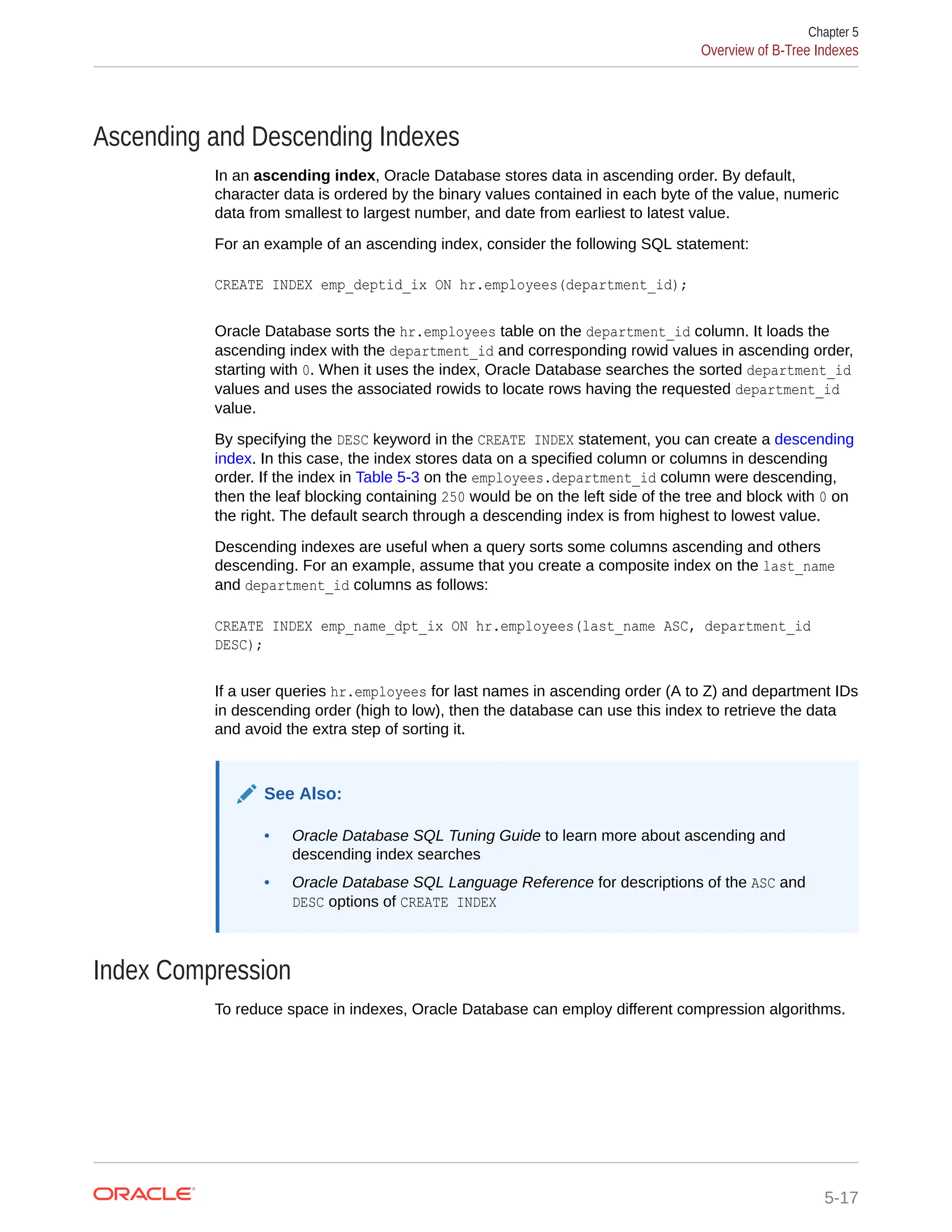 Ascending and Descending Indexes In an ascending index, Oracle Database stores data in ascending order. By default, character data is ordered by the binary values contained in each byte of the value, numeric data from smallest to largest number, and date from earliest to latest value. For an example of an ascending index, consider the following SQL statement: CREATE INDEX emp_deptid_ix ON hr.employees(department_id); Oracle Database sorts the hr.employees table on the department_id column. It loads the ascending index with the department_id and corresponding rowid values in ascending order, starting with 0. When it uses the index, Oracle Database searches the sorted department_id values and uses the associated rowids to locate rows having the requested department_id value. By specifying the DESC keyword in the CREATE INDEX statement, you can create a descending index. In this case, the index stores data on a specified column or columns in descending order. If the index in Table 5-3 on the employees.department_id column were descending, then the leaf blocking containing 250 would be on the left side of the tree and block with 0 on the right. The default search through a descending index is from highest to lowest value. Descending indexes are useful when a query sorts some columns ascending and others descending. For an example, assume that you create a composite index on the last_name and department_id columns as follows: CREATE INDEX emp_name_dpt_ix ON hr.employees(last_name ASC, department_id DESC); If a user queries hr.employees for last names in ascending order (A to Z) and department IDs in descending order (high to low), then the database can use this index to retrieve the data and avoid the extra step of sorting it. See Also: • Oracle Database SQL Tuning Guide to learn more about ascending and descending index searches • Oracle Database SQL Language Reference for descriptions of the ASC and DESC options of CREATE INDEX Index Compression To reduce space in indexes, Oracle Database can employ different compression algorithms. Chapter 5 Overview of B-Tree Indexes 5-17 