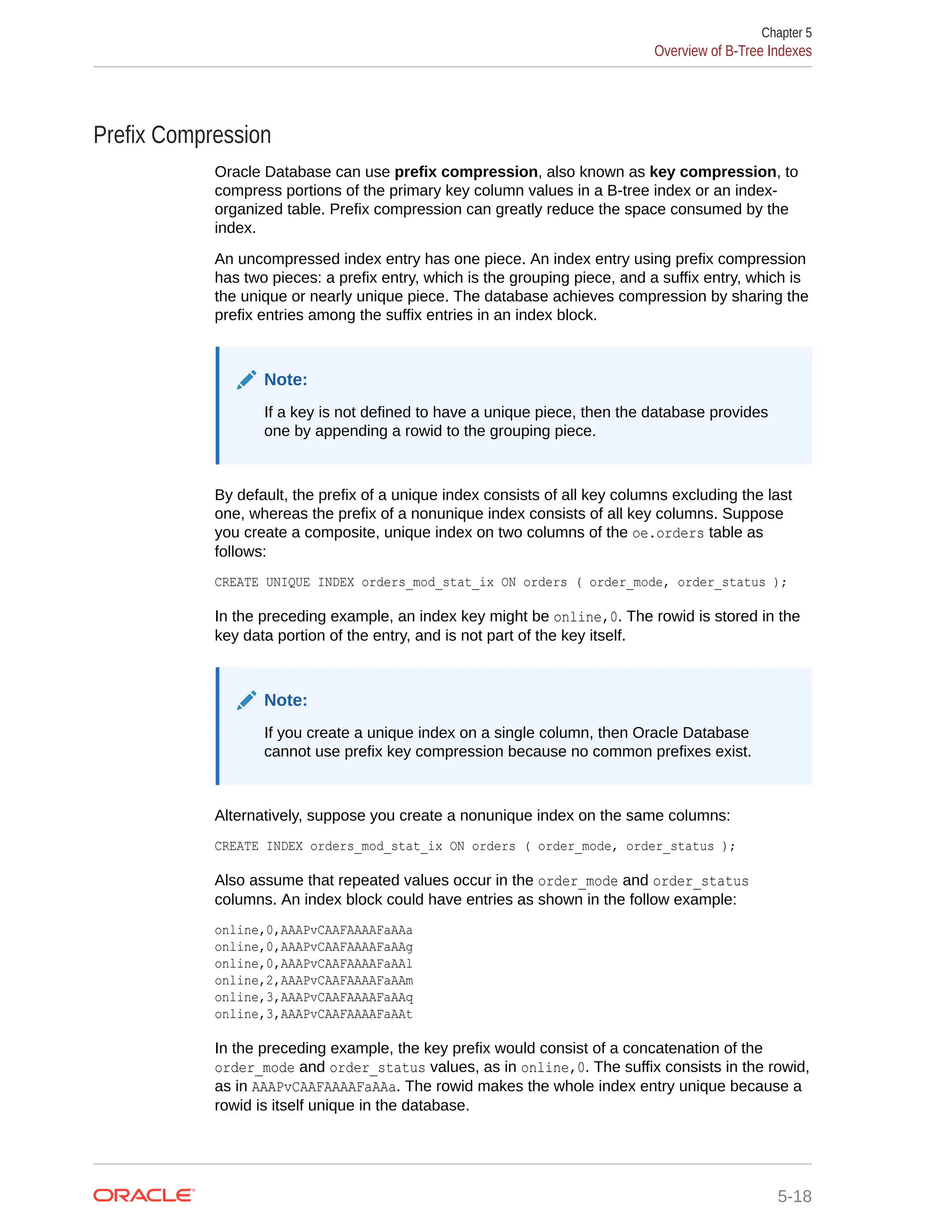 Prefix Compression Oracle Database can use prefix compression, also known as key compression, to compress portions of the primary key column values in a B-tree index or an index- organized table. Prefix compression can greatly reduce the space consumed by the index. An uncompressed index entry has one piece. An index entry using prefix compression has two pieces: a prefix entry, which is the grouping piece, and a suffix entry, which is the unique or nearly unique piece. The database achieves compression by sharing the prefix entries among the suffix entries in an index block. Note: If a key is not defined to have a unique piece, then the database provides one by appending a rowid to the grouping piece. By default, the prefix of a unique index consists of all key columns excluding the last one, whereas the prefix of a nonunique index consists of all key columns. Suppose you create a composite, unique index on two columns of the oe.orders table as follows: CREATE UNIQUE INDEX orders_mod_stat_ix ON orders ( order_mode, order_status ); In the preceding example, an index key might be online,0. The rowid is stored in the key data portion of the entry, and is not part of the key itself. Note: If you create a unique index on a single column, then Oracle Database cannot use prefix key compression because no common prefixes exist. Alternatively, suppose you create a nonunique index on the same columns: CREATE INDEX orders_mod_stat_ix ON orders ( order_mode, order_status ); Also assume that repeated values occur in the order_mode and order_status columns. An index block could have entries as shown in the follow example: online,0,AAAPvCAAFAAAAFaAAa online,0,AAAPvCAAFAAAAFaAAg online,0,AAAPvCAAFAAAAFaAAl online,2,AAAPvCAAFAAAAFaAAm online,3,AAAPvCAAFAAAAFaAAq online,3,AAAPvCAAFAAAAFaAAt In the preceding example, the key prefix would consist of a concatenation of the order_mode and order_status values, as in online,0. The suffix consists in the rowid, as in AAAPvCAAFAAAAFaAAa. The rowid makes the whole index entry unique because a rowid is itself unique in the database. Chapter 5 Overview of B-Tree Indexes 5-18 