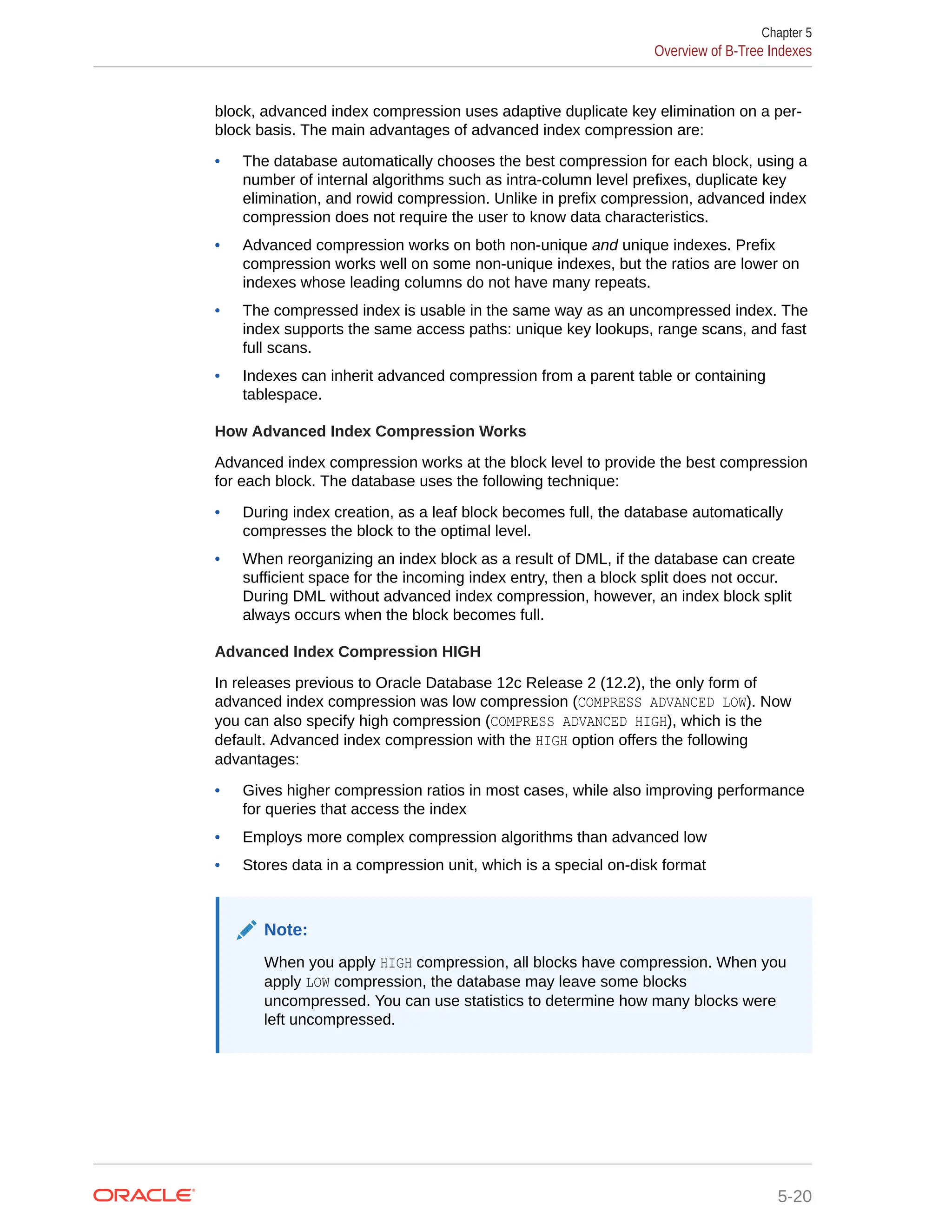 block, advanced index compression uses adaptive duplicate key elimination on a per- block basis. The main advantages of advanced index compression are: • The database automatically chooses the best compression for each block, using a number of internal algorithms such as intra-column level prefixes, duplicate key elimination, and rowid compression. Unlike in prefix compression, advanced index compression does not require the user to know data characteristics. • Advanced compression works on both non-unique and unique indexes. Prefix compression works well on some non-unique indexes, but the ratios are lower on indexes whose leading columns do not have many repeats. • The compressed index is usable in the same way as an uncompressed index. The index supports the same access paths: unique key lookups, range scans, and fast full scans. • Indexes can inherit advanced compression from a parent table or containing tablespace. How Advanced Index Compression Works Advanced index compression works at the block level to provide the best compression for each block. The database uses the following technique: • During index creation, as a leaf block becomes full, the database automatically compresses the block to the optimal level. • When reorganizing an index block as a result of DML, if the database can create sufficient space for the incoming index entry, then a block split does not occur. During DML without advanced index compression, however, an index block split always occurs when the block becomes full. Advanced Index Compression HIGH In releases previous to Oracle Database 12c Release 2 (12.2), the only form of advanced index compression was low compression (COMPRESS ADVANCED LOW). Now you can also specify high compression (COMPRESS ADVANCED HIGH), which is the default. Advanced index compression with the HIGH option offers the following advantages: • Gives higher compression ratios in most cases, while also improving performance for queries that access the index • Employs more complex compression algorithms than advanced low • Stores data in a compression unit, which is a special on-disk format Note: When you apply HIGH compression, all blocks have compression. When you apply LOW compression, the database may leave some blocks uncompressed. You can use statistics to determine how many blocks were left uncompressed. Chapter 5 Overview of B-Tree Indexes 5-20 
