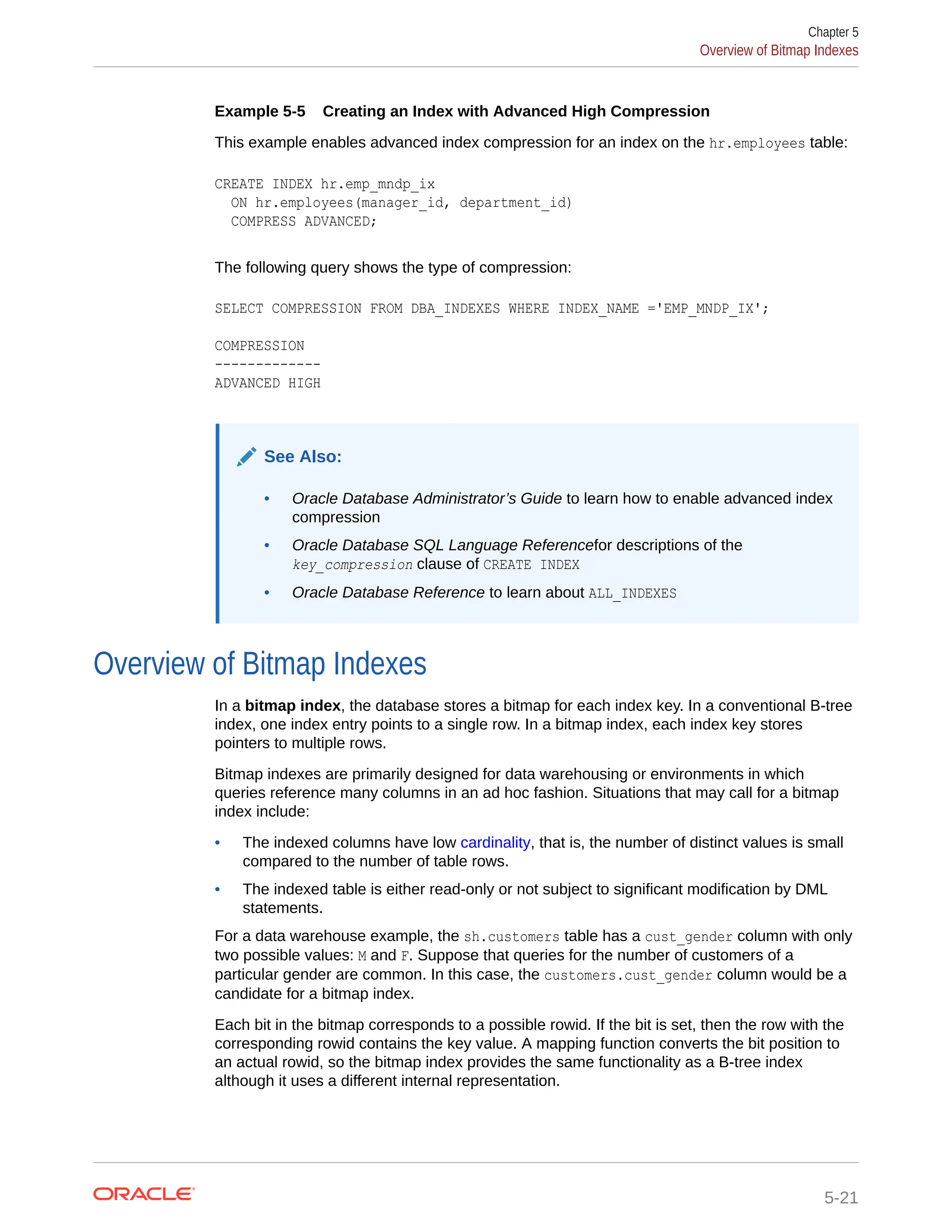Example 5-5 Creating an Index with Advanced High Compression This example enables advanced index compression for an index on the hr.employees table: CREATE INDEX hr.emp_mndp_ix ON hr.employees(manager_id, department_id) COMPRESS ADVANCED; The following query shows the type of compression: SELECT COMPRESSION FROM DBA_INDEXES WHERE INDEX_NAME ='EMP_MNDP_IX'; COMPRESSION ------------- ADVANCED HIGH See Also: • Oracle Database Administrator’s Guide to learn how to enable advanced index compression • Oracle Database SQL Language Referencefor descriptions of the key_compression clause of CREATE INDEX • Oracle Database Reference to learn about ALL_INDEXES Overview of Bitmap Indexes In a bitmap index, the database stores a bitmap for each index key. In a conventional B-tree index, one index entry points to a single row. In a bitmap index, each index key stores pointers to multiple rows. Bitmap indexes are primarily designed for data warehousing or environments in which queries reference many columns in an ad hoc fashion. Situations that may call for a bitmap index include: • The indexed columns have low cardinality, that is, the number of distinct values is small compared to the number of table rows. • The indexed table is either read-only or not subject to significant modification by DML statements. For a data warehouse example, the sh.customers table has a cust_gender column with only two possible values: M and F. Suppose that queries for the number of customers of a particular gender are common. In this case, the customers.cust_gender column would be a candidate for a bitmap index. Each bit in the bitmap corresponds to a possible rowid. If the bit is set, then the row with the corresponding rowid contains the key value. A mapping function converts the bit position to an actual rowid, so the bitmap index provides the same functionality as a B-tree index although it uses a different internal representation. Chapter 5 Overview of Bitmap Indexes 5-21 