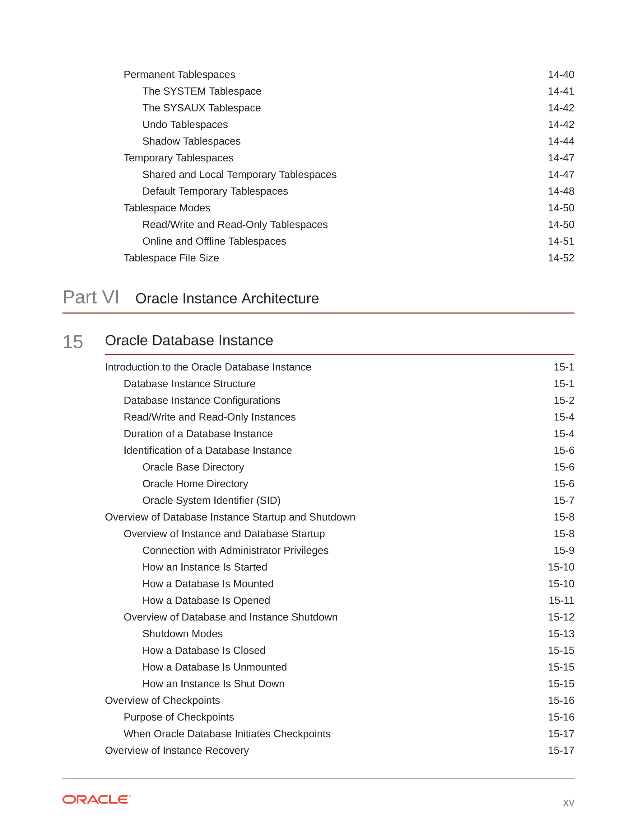 Permanent Tablespaces 14-40 The SYSTEM Tablespace 14-41 The SYSAUX Tablespace 14-42 Undo Tablespaces 14-42 Shadow Tablespaces 14-44 Temporary Tablespaces 14-47 Shared and Local Temporary Tablespaces 14-47 Default Temporary Tablespaces 14-48 Tablespace Modes 14-50 Read/Write and Read-Only Tablespaces 14-50 Online and Offline Tablespaces 14-51 Tablespace File Size 14-52 Part VI Oracle Instance Architecture 15 Oracle Database Instance Introduction to the Oracle Database Instance 15-1 Database Instance Structure 15-1 Database Instance Configurations 15-2 Read/Write and Read-Only Instances 15-4 Duration of a Database Instance 15-4 Identification of a Database Instance 15-6 Oracle Base Directory 15-6 Oracle Home Directory 15-6 Oracle System Identifier (SID) 15-7 Overview of Database Instance Startup and Shutdown 15-8 Overview of Instance and Database Startup 15-8 Connection with Administrator Privileges 15-9 How an Instance Is Started 15-10 How a Database Is Mounted 15-10 How a Database Is Opened 15-11 Overview of Database and Instance Shutdown 15-12 Shutdown Modes 15-13 How a Database Is Closed 15-15 How a Database Is Unmounted 15-15 How an Instance Is Shut Down 15-15 Overview of Checkpoints 15-16 Purpose of Checkpoints 15-16 When Oracle Database Initiates Checkpoints 15-17 Overview of Instance Recovery 15-17 xv 