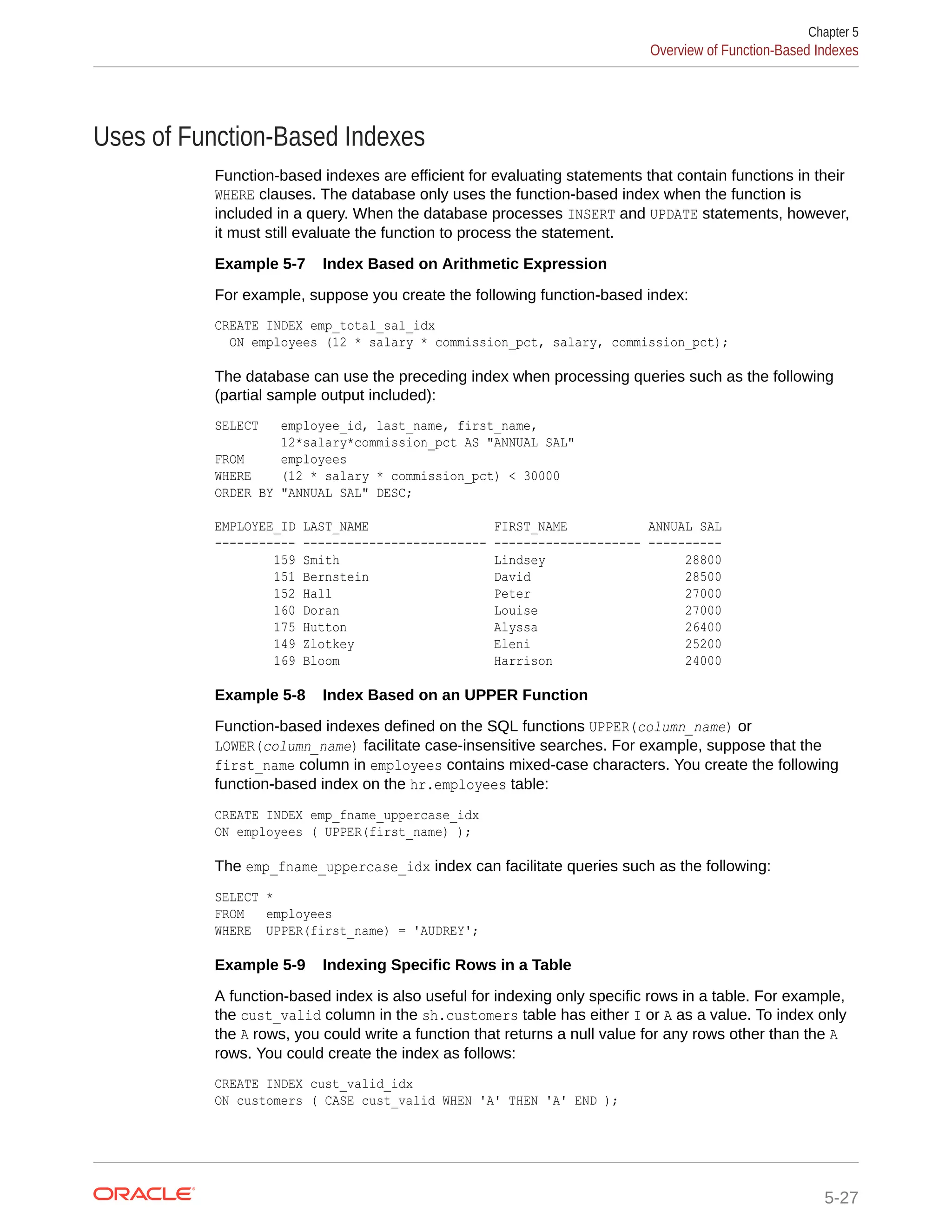 Uses of Function-Based Indexes Function-based indexes are efficient for evaluating statements that contain functions in their WHERE clauses. The database only uses the function-based index when the function is included in a query. When the database processes INSERT and UPDATE statements, however, it must still evaluate the function to process the statement. Example 5-7 Index Based on Arithmetic Expression For example, suppose you create the following function-based index: CREATE INDEX emp_total_sal_idx ON employees (12 * salary * commission_pct, salary, commission_pct); The database can use the preceding index when processing queries such as the following (partial sample output included): SELECT employee_id, last_name, first_name, 12*salary*commission_pct AS "ANNUAL SAL" FROM employees WHERE (12 * salary * commission_pct) < 30000 ORDER BY "ANNUAL SAL" DESC; EMPLOYEE_ID LAST_NAME FIRST_NAME ANNUAL SAL ----------- ------------------------- -------------------- ---------- 159 Smith Lindsey 28800 151 Bernstein David 28500 152 Hall Peter 27000 160 Doran Louise 27000 175 Hutton Alyssa 26400 149 Zlotkey Eleni 25200 169 Bloom Harrison 24000 Example 5-8 Index Based on an UPPER Function Function-based indexes defined on the SQL functions UPPER(column_name) or LOWER(column_name) facilitate case-insensitive searches. For example, suppose that the first_name column in employees contains mixed-case characters. You create the following function-based index on the hr.employees table: CREATE INDEX emp_fname_uppercase_idx ON employees ( UPPER(first_name) ); The emp_fname_uppercase_idx index can facilitate queries such as the following: SELECT * FROM employees WHERE UPPER(first_name) = 'AUDREY'; Example 5-9 Indexing Specific Rows in a Table A function-based index is also useful for indexing only specific rows in a table. For example, the cust_valid column in the sh.customers table has either I or A as a value. To index only the A rows, you could write a function that returns a null value for any rows other than the A rows. You could create the index as follows: CREATE INDEX cust_valid_idx ON customers ( CASE cust_valid WHEN 'A' THEN 'A' END ); Chapter 5 Overview of Function-Based Indexes 5-27 
