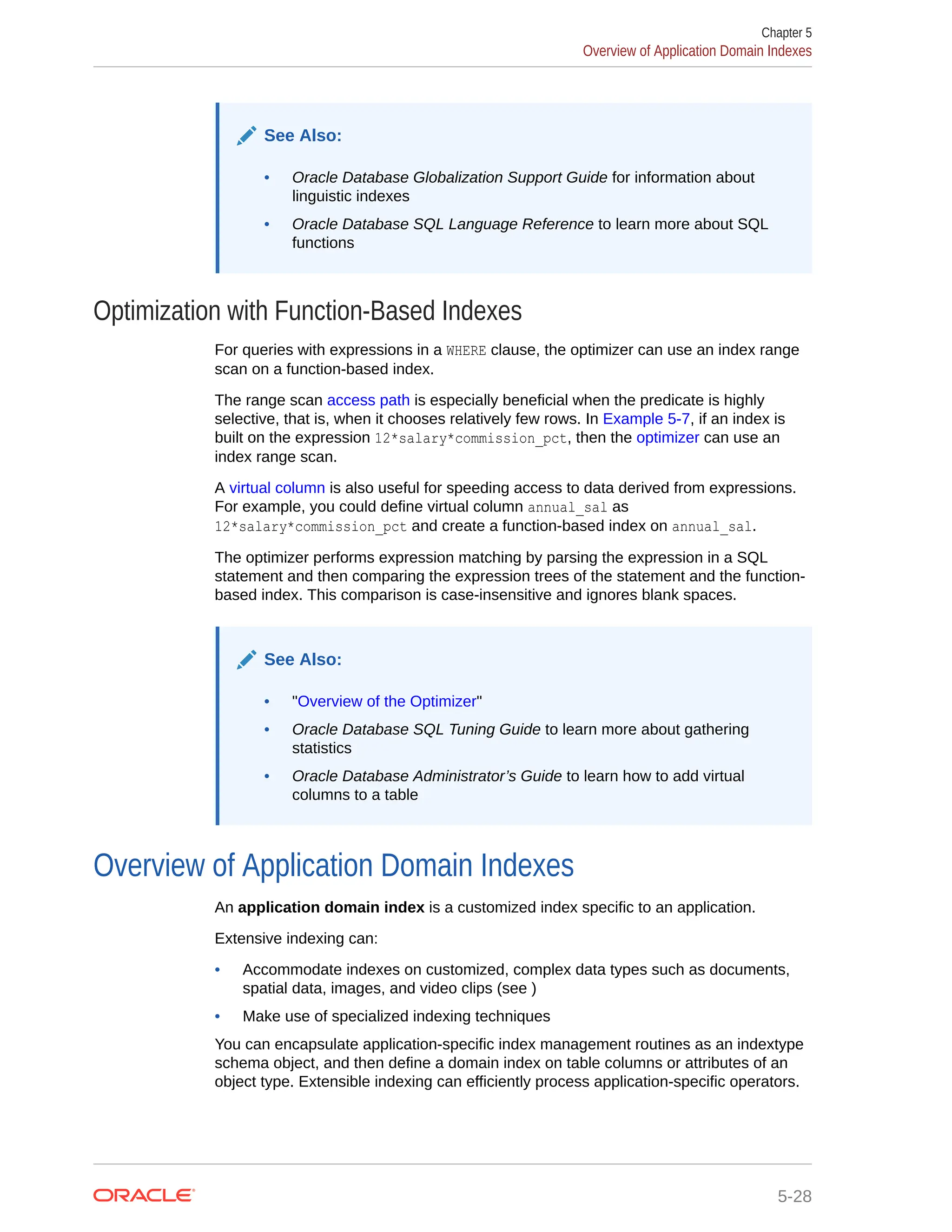 See Also: • Oracle Database Globalization Support Guide for information about linguistic indexes • Oracle Database SQL Language Reference to learn more about SQL functions Optimization with Function-Based Indexes For queries with expressions in a WHERE clause, the optimizer can use an index range scan on a function-based index. The range scan access path is especially beneficial when the predicate is highly selective, that is, when it chooses relatively few rows. In Example 5-7, if an index is built on the expression 12*salary*commission_pct, then the optimizer can use an index range scan. A virtual column is also useful for speeding access to data derived from expressions. For example, you could define virtual column annual_sal as 12*salary*commission_pct and create a function-based index on annual_sal. The optimizer performs expression matching by parsing the expression in a SQL statement and then comparing the expression trees of the statement and the function- based index. This comparison is case-insensitive and ignores blank spaces. See Also: • "Overview of the Optimizer" • Oracle Database SQL Tuning Guide to learn more about gathering statistics • Oracle Database Administrator’s Guide to learn how to add virtual columns to a table Overview of Application Domain Indexes An application domain index is a customized index specific to an application. Extensive indexing can: • Accommodate indexes on customized, complex data types such as documents, spatial data, images, and video clips (see ) • Make use of specialized indexing techniques You can encapsulate application-specific index management routines as an indextype schema object, and then define a domain index on table columns or attributes of an object type. Extensible indexing can efficiently process application-specific operators. Chapter 5 Overview of Application Domain Indexes 5-28 