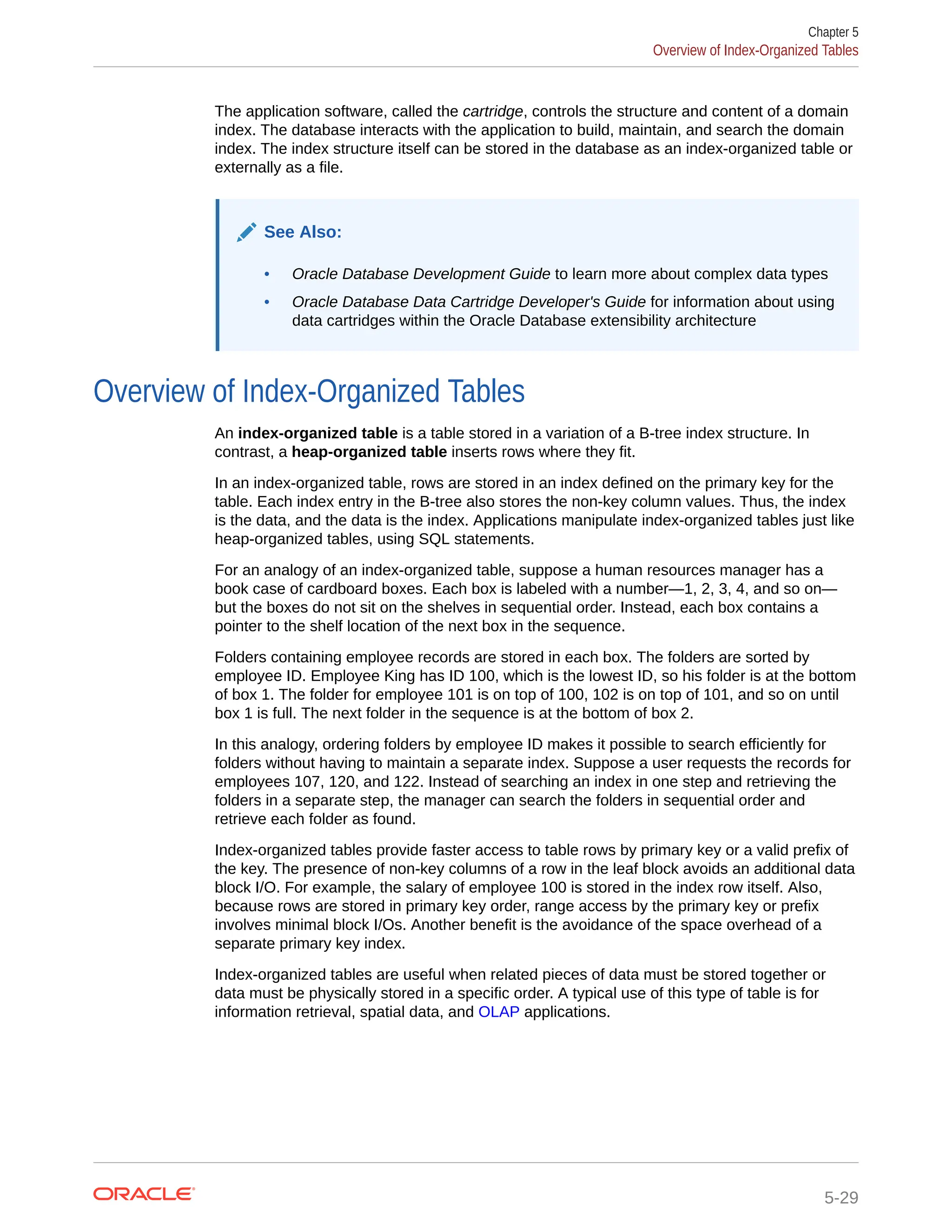 The application software, called the cartridge, controls the structure and content of a domain index. The database interacts with the application to build, maintain, and search the domain index. The index structure itself can be stored in the database as an index-organized table or externally as a file. See Also: • Oracle Database Development Guide to learn more about complex data types • Oracle Database Data Cartridge Developer's Guide for information about using data cartridges within the Oracle Database extensibility architecture Overview of Index-Organized Tables An index-organized table is a table stored in a variation of a B-tree index structure. In contrast, a heap-organized table inserts rows where they fit. In an index-organized table, rows are stored in an index defined on the primary key for the table. Each index entry in the B-tree also stores the non-key column values. Thus, the index is the data, and the data is the index. Applications manipulate index-organized tables just like heap-organized tables, using SQL statements. For an analogy of an index-organized table, suppose a human resources manager has a book case of cardboard boxes. Each box is labeled with a number—1, 2, 3, 4, and so on— but the boxes do not sit on the shelves in sequential order. Instead, each box contains a pointer to the shelf location of the next box in the sequence. Folders containing employee records are stored in each box. The folders are sorted by employee ID. Employee King has ID 100, which is the lowest ID, so his folder is at the bottom of box 1. The folder for employee 101 is on top of 100, 102 is on top of 101, and so on until box 1 is full. The next folder in the sequence is at the bottom of box 2. In this analogy, ordering folders by employee ID makes it possible to search efficiently for folders without having to maintain a separate index. Suppose a user requests the records for employees 107, 120, and 122. Instead of searching an index in one step and retrieving the folders in a separate step, the manager can search the folders in sequential order and retrieve each folder as found. Index-organized tables provide faster access to table rows by primary key or a valid prefix of the key. The presence of non-key columns of a row in the leaf block avoids an additional data block I/O. For example, the salary of employee 100 is stored in the index row itself. Also, because rows are stored in primary key order, range access by the primary key or prefix involves minimal block I/Os. Another benefit is the avoidance of the space overhead of a separate primary key index. Index-organized tables are useful when related pieces of data must be stored together or data must be physically stored in a specific order. A typical use of this type of table is for information retrieval, spatial data, and OLAP applications. Chapter 5 Overview of Index-Organized Tables 5-29 