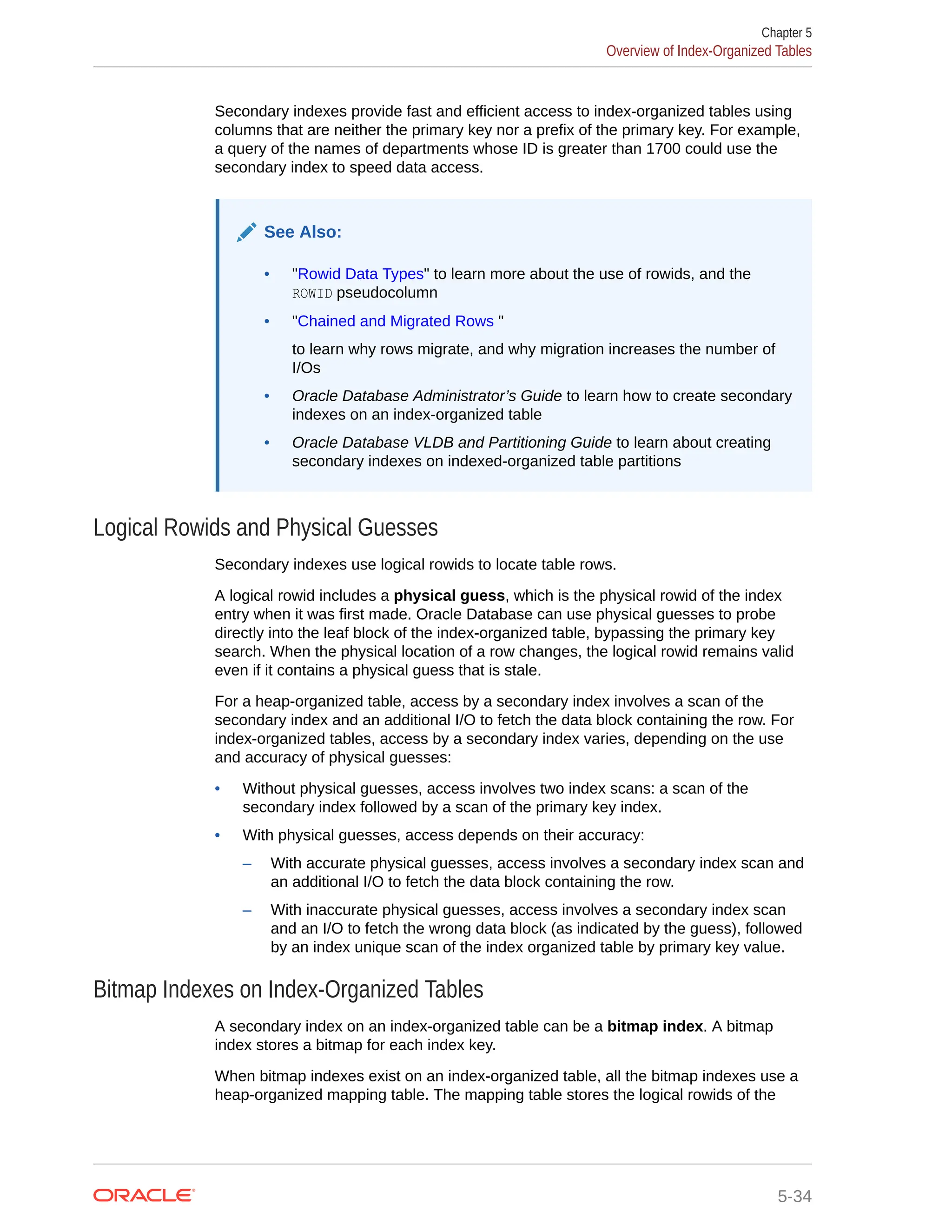 Secondary indexes provide fast and efficient access to index-organized tables using columns that are neither the primary key nor a prefix of the primary key. For example, a query of the names of departments whose ID is greater than 1700 could use the secondary index to speed data access. See Also: • "Rowid Data Types" to learn more about the use of rowids, and the ROWID pseudocolumn • "Chained and Migrated Rows " to learn why rows migrate, and why migration increases the number of I/Os • Oracle Database Administrator’s Guide to learn how to create secondary indexes on an index-organized table • Oracle Database VLDB and Partitioning Guide to learn about creating secondary indexes on indexed-organized table partitions Logical Rowids and Physical Guesses Secondary indexes use logical rowids to locate table rows. A logical rowid includes a physical guess, which is the physical rowid of the index entry when it was first made. Oracle Database can use physical guesses to probe directly into the leaf block of the index-organized table, bypassing the primary key search. When the physical location of a row changes, the logical rowid remains valid even if it contains a physical guess that is stale. For a heap-organized table, access by a secondary index involves a scan of the secondary index and an additional I/O to fetch the data block containing the row. For index-organized tables, access by a secondary index varies, depending on the use and accuracy of physical guesses: • Without physical guesses, access involves two index scans: a scan of the secondary index followed by a scan of the primary key index. • With physical guesses, access depends on their accuracy: – With accurate physical guesses, access involves a secondary index scan and an additional I/O to fetch the data block containing the row. – With inaccurate physical guesses, access involves a secondary index scan and an I/O to fetch the wrong data block (as indicated by the guess), followed by an index unique scan of the index organized table by primary key value. Bitmap Indexes on Index-Organized Tables A secondary index on an index-organized table can be a bitmap index. A bitmap index stores a bitmap for each index key. When bitmap indexes exist on an index-organized table, all the bitmap indexes use a heap-organized mapping table. The mapping table stores the logical rowids of the Chapter 5 Overview of Index-Organized Tables 5-34 