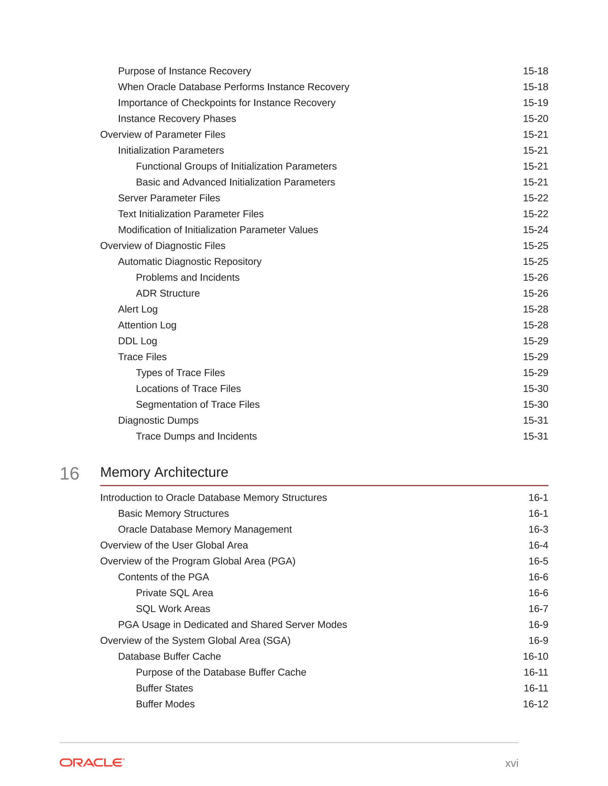 Purpose of Instance Recovery 15-18 When Oracle Database Performs Instance Recovery 15-18 Importance of Checkpoints for Instance Recovery 15-19 Instance Recovery Phases 15-20 Overview of Parameter Files 15-21 Initialization Parameters 15-21 Functional Groups of Initialization Parameters 15-21 Basic and Advanced Initialization Parameters 15-21 Server Parameter Files 15-22 Text Initialization Parameter Files 15-22 Modification of Initialization Parameter Values 15-24 Overview of Diagnostic Files 15-25 Automatic Diagnostic Repository 15-25 Problems and Incidents 15-26 ADR Structure 15-26 Alert Log 15-28 Attention Log 15-28 DDL Log 15-29 Trace Files 15-29 Types of Trace Files 15-29 Locations of Trace Files 15-30 Segmentation of Trace Files 15-30 Diagnostic Dumps 15-31 Trace Dumps and Incidents 15-31 16 Memory Architecture Introduction to Oracle Database Memory Structures 16-1 Basic Memory Structures 16-1 Oracle Database Memory Management 16-3 Overview of the User Global Area 16-4 Overview of the Program Global Area (PGA) 16-5 Contents of the PGA 16-6 Private SQL Area 16-6 SQL Work Areas 16-7 PGA Usage in Dedicated and Shared Server Modes 16-9 Overview of the System Global Area (SGA) 16-9 Database Buffer Cache 16-10 Purpose of the Database Buffer Cache 16-11 Buffer States 16-11 Buffer Modes 16-12 xvi 