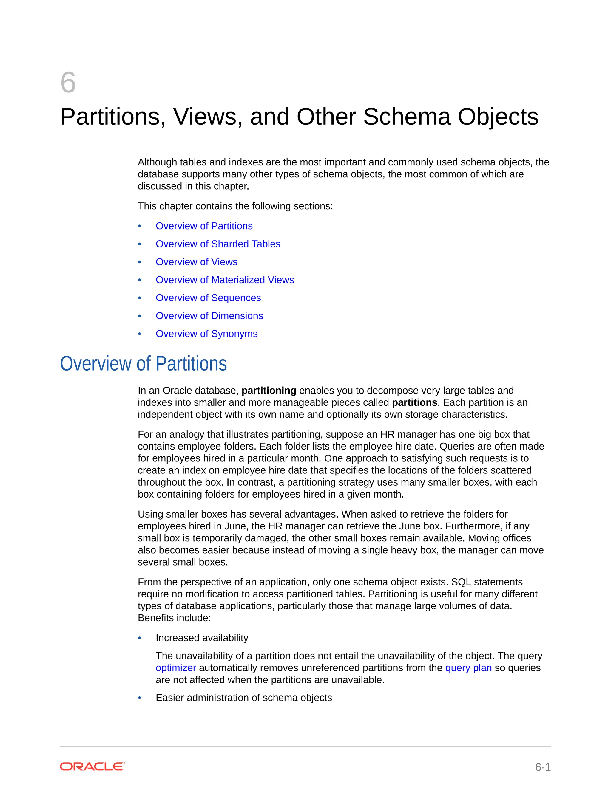 6 Partitions, Views, and Other Schema Objects Although tables and indexes are the most important and commonly used schema objects, the database supports many other types of schema objects, the most common of which are discussed in this chapter. This chapter contains the following sections: • Overview of Partitions • Overview of Sharded Tables • Overview of Views • Overview of Materialized Views • Overview of Sequences • Overview of Dimensions • Overview of Synonyms Overview of Partitions In an Oracle database, partitioning enables you to decompose very large tables and indexes into smaller and more manageable pieces called partitions. Each partition is an independent object with its own name and optionally its own storage characteristics. For an analogy that illustrates partitioning, suppose an HR manager has one big box that contains employee folders. Each folder lists the employee hire date. Queries are often made for employees hired in a particular month. One approach to satisfying such requests is to create an index on employee hire date that specifies the locations of the folders scattered throughout the box. In contrast, a partitioning strategy uses many smaller boxes, with each box containing folders for employees hired in a given month. Using smaller boxes has several advantages. When asked to retrieve the folders for employees hired in June, the HR manager can retrieve the June box. Furthermore, if any small box is temporarily damaged, the other small boxes remain available. Moving offices also becomes easier because instead of moving a single heavy box, the manager can move several small boxes. From the perspective of an application, only one schema object exists. SQL statements require no modification to access partitioned tables. Partitioning is useful for many different types of database applications, particularly those that manage large volumes of data. Benefits include: • Increased availability The unavailability of a partition does not entail the unavailability of the object. The query optimizer automatically removes unreferenced partitions from the query plan so queries are not affected when the partitions are unavailable. • Easier administration of schema objects 6-1 