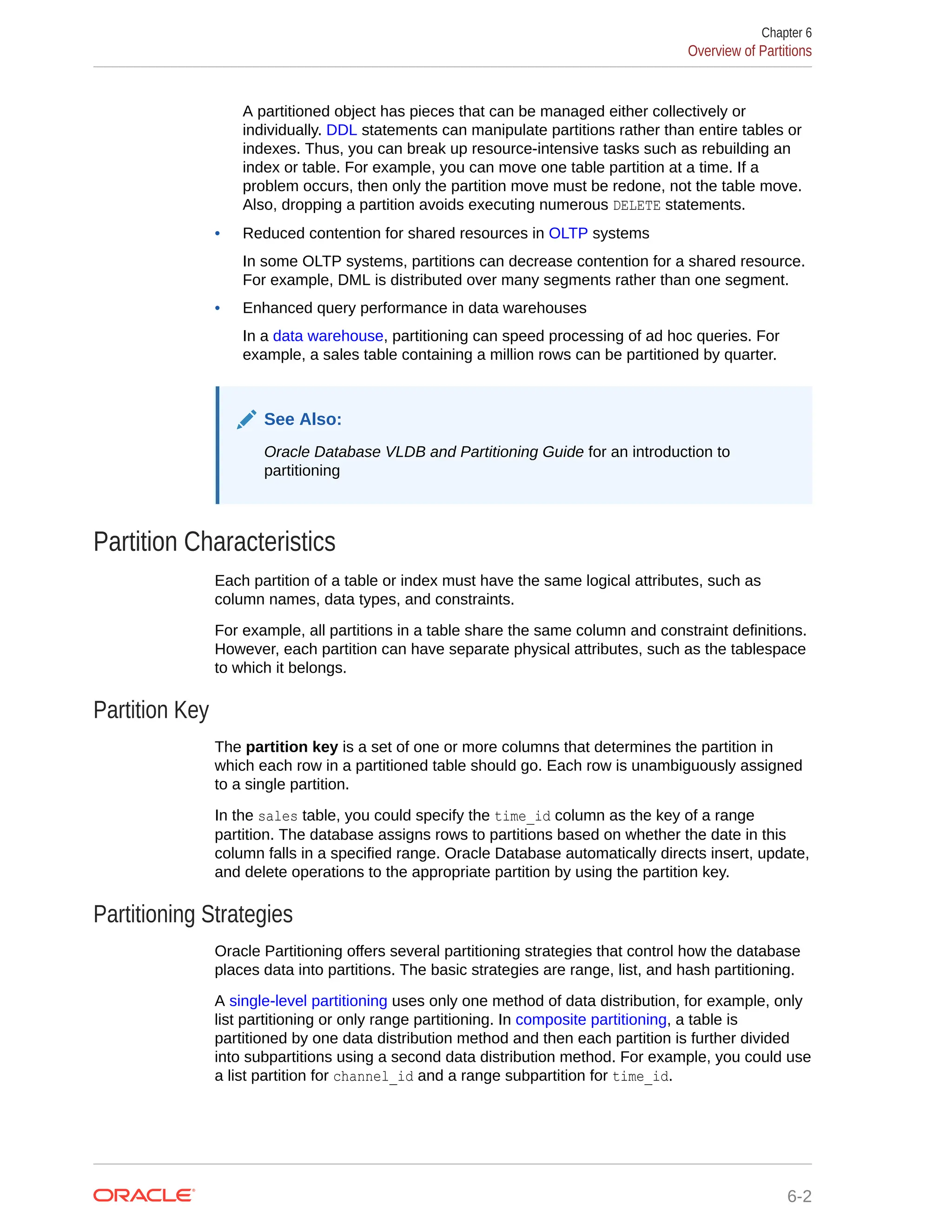 A partitioned object has pieces that can be managed either collectively or individually. DDL statements can manipulate partitions rather than entire tables or indexes. Thus, you can break up resource-intensive tasks such as rebuilding an index or table. For example, you can move one table partition at a time. If a problem occurs, then only the partition move must be redone, not the table move. Also, dropping a partition avoids executing numerous DELETE statements. • Reduced contention for shared resources in OLTP systems In some OLTP systems, partitions can decrease contention for a shared resource. For example, DML is distributed over many segments rather than one segment. • Enhanced query performance in data warehouses In a data warehouse, partitioning can speed processing of ad hoc queries. For example, a sales table containing a million rows can be partitioned by quarter. See Also: Oracle Database VLDB and Partitioning Guide for an introduction to partitioning Partition Characteristics Each partition of a table or index must have the same logical attributes, such as column names, data types, and constraints. For example, all partitions in a table share the same column and constraint definitions. However, each partition can have separate physical attributes, such as the tablespace to which it belongs. Partition Key The partition key is a set of one or more columns that determines the partition in which each row in a partitioned table should go. Each row is unambiguously assigned to a single partition. In the sales table, you could specify the time_id column as the key of a range partition. The database assigns rows to partitions based on whether the date in this column falls in a specified range. Oracle Database automatically directs insert, update, and delete operations to the appropriate partition by using the partition key. Partitioning Strategies Oracle Partitioning offers several partitioning strategies that control how the database places data into partitions. The basic strategies are range, list, and hash partitioning. A single-level partitioning uses only one method of data distribution, for example, only list partitioning or only range partitioning. In composite partitioning, a table is partitioned by one data distribution method and then each partition is further divided into subpartitions using a second data distribution method. For example, you could use a list partition for channel_id and a range subpartition for time_id. Chapter 6 Overview of Partitions 6-2 