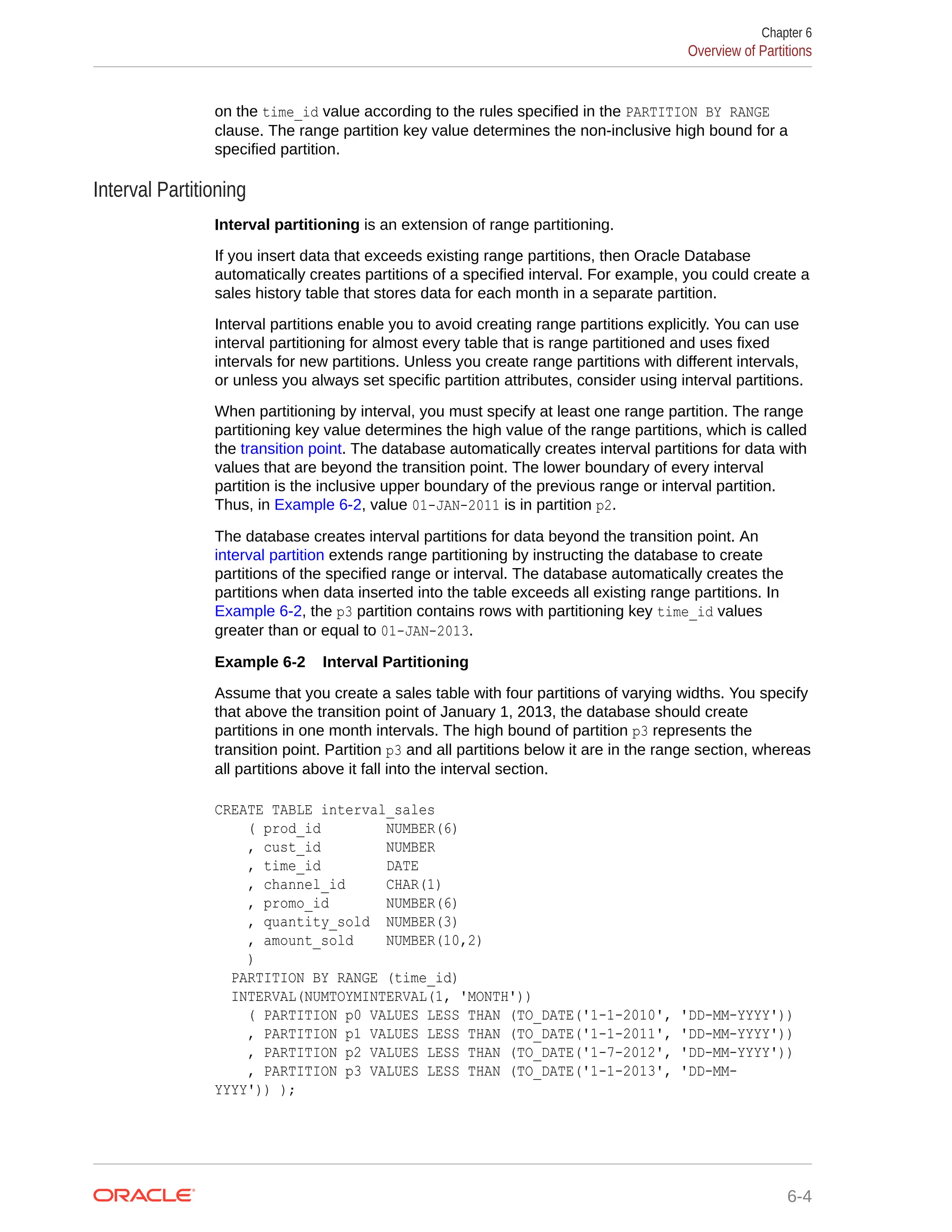 on the time_id value according to the rules specified in the PARTITION BY RANGE clause. The range partition key value determines the non-inclusive high bound for a specified partition. Interval Partitioning Interval partitioning is an extension of range partitioning. If you insert data that exceeds existing range partitions, then Oracle Database automatically creates partitions of a specified interval. For example, you could create a sales history table that stores data for each month in a separate partition. Interval partitions enable you to avoid creating range partitions explicitly. You can use interval partitioning for almost every table that is range partitioned and uses fixed intervals for new partitions. Unless you create range partitions with different intervals, or unless you always set specific partition attributes, consider using interval partitions. When partitioning by interval, you must specify at least one range partition. The range partitioning key value determines the high value of the range partitions, which is called the transition point. The database automatically creates interval partitions for data with values that are beyond the transition point. The lower boundary of every interval partition is the inclusive upper boundary of the previous range or interval partition. Thus, in Example 6-2, value 01-JAN-2011 is in partition p2. The database creates interval partitions for data beyond the transition point. An interval partition extends range partitioning by instructing the database to create partitions of the specified range or interval. The database automatically creates the partitions when data inserted into the table exceeds all existing range partitions. In Example 6-2, the p3 partition contains rows with partitioning key time_id values greater than or equal to 01-JAN-2013. Example 6-2 Interval Partitioning Assume that you create a sales table with four partitions of varying widths. You specify that above the transition point of January 1, 2013, the database should create partitions in one month intervals. The high bound of partition p3 represents the transition point. Partition p3 and all partitions below it are in the range section, whereas all partitions above it fall into the interval section. CREATE TABLE interval_sales ( prod_id NUMBER(6) , cust_id NUMBER , time_id DATE , channel_id CHAR(1) , promo_id NUMBER(6) , quantity_sold NUMBER(3) , amount_sold NUMBER(10,2) ) PARTITION BY RANGE (time_id) INTERVAL(NUMTOYMINTERVAL(1, 'MONTH')) ( PARTITION p0 VALUES LESS THAN (TO_DATE('1-1-2010', 'DD-MM-YYYY')) , PARTITION p1 VALUES LESS THAN (TO_DATE('1-1-2011', 'DD-MM-YYYY')) , PARTITION p2 VALUES LESS THAN (TO_DATE('1-7-2012', 'DD-MM-YYYY')) , PARTITION p3 VALUES LESS THAN (TO_DATE('1-1-2013', 'DD-MM- YYYY')) ); Chapter 6 Overview of Partitions 6-4 