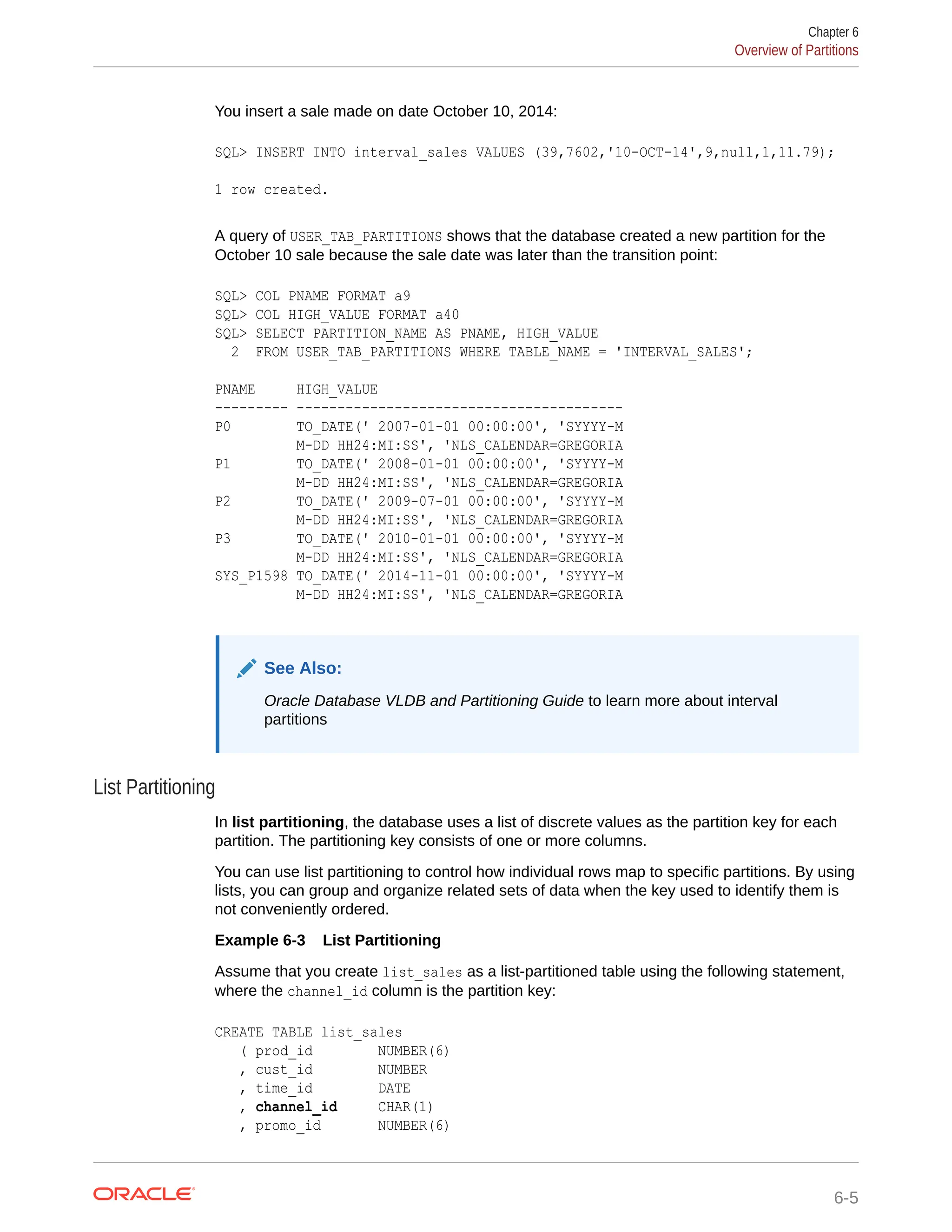 You insert a sale made on date October 10, 2014: SQL> INSERT INTO interval_sales VALUES (39,7602,'10-OCT-14',9,null,1,11.79); 1 row created. A query of USER_TAB_PARTITIONS shows that the database created a new partition for the October 10 sale because the sale date was later than the transition point: SQL> COL PNAME FORMAT a9 SQL> COL HIGH_VALUE FORMAT a40 SQL> SELECT PARTITION_NAME AS PNAME, HIGH_VALUE 2 FROM USER_TAB_PARTITIONS WHERE TABLE_NAME = 'INTERVAL_SALES'; PNAME HIGH_VALUE --------- ---------------------------------------- P0 TO_DATE(' 2007-01-01 00:00:00', 'SYYYY-M M-DD HH24:MI:SS', 'NLS_CALENDAR=GREGORIA P1 TO_DATE(' 2008-01-01 00:00:00', 'SYYYY-M M-DD HH24:MI:SS', 'NLS_CALENDAR=GREGORIA P2 TO_DATE(' 2009-07-01 00:00:00', 'SYYYY-M M-DD HH24:MI:SS', 'NLS_CALENDAR=GREGORIA P3 TO_DATE(' 2010-01-01 00:00:00', 'SYYYY-M M-DD HH24:MI:SS', 'NLS_CALENDAR=GREGORIA SYS_P1598 TO_DATE(' 2014-11-01 00:00:00', 'SYYYY-M M-DD HH24:MI:SS', 'NLS_CALENDAR=GREGORIA See Also: Oracle Database VLDB and Partitioning Guide to learn more about interval partitions List Partitioning In list partitioning, the database uses a list of discrete values as the partition key for each partition. The partitioning key consists of one or more columns. You can use list partitioning to control how individual rows map to specific partitions. By using lists, you can group and organize related sets of data when the key used to identify them is not conveniently ordered. Example 6-3 List Partitioning Assume that you create list_sales as a list-partitioned table using the following statement, where the channel_id column is the partition key: CREATE TABLE list_sales ( prod_id NUMBER(6) , cust_id NUMBER , time_id DATE , channel_id CHAR(1) , promo_id NUMBER(6) Chapter 6 Overview of Partitions 6-5 