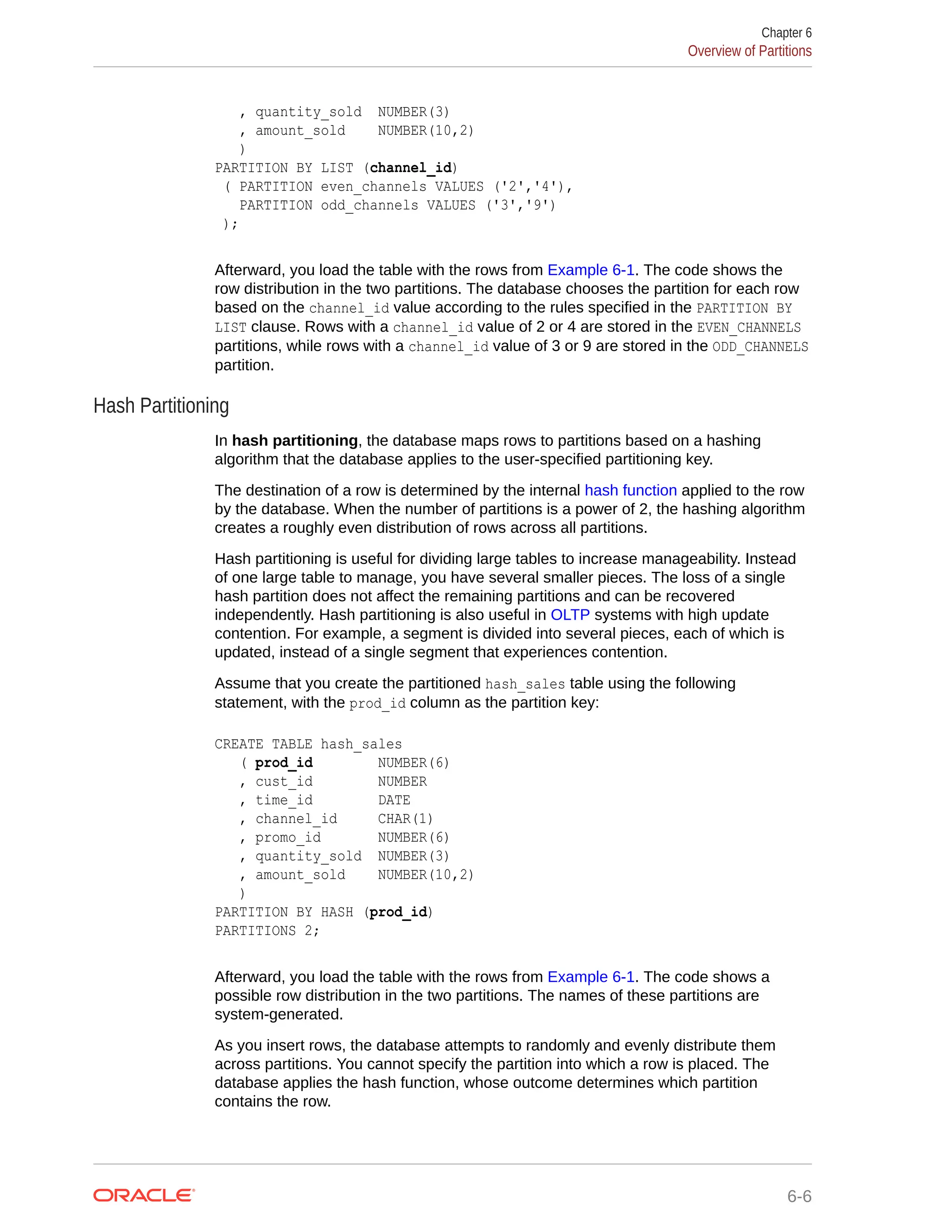 , quantity_sold NUMBER(3) , amount_sold NUMBER(10,2) ) PARTITION BY LIST (channel_id) ( PARTITION even_channels VALUES ('2','4'), PARTITION odd_channels VALUES ('3','9') ); Afterward, you load the table with the rows from Example 6-1. The code shows the row distribution in the two partitions. The database chooses the partition for each row based on the channel_id value according to the rules specified in the PARTITION BY LIST clause. Rows with a channel_id value of 2 or 4 are stored in the EVEN_CHANNELS partitions, while rows with a channel_id value of 3 or 9 are stored in the ODD_CHANNELS partition. Hash Partitioning In hash partitioning, the database maps rows to partitions based on a hashing algorithm that the database applies to the user-specified partitioning key. The destination of a row is determined by the internal hash function applied to the row by the database. When the number of partitions is a power of 2, the hashing algorithm creates a roughly even distribution of rows across all partitions. Hash partitioning is useful for dividing large tables to increase manageability. Instead of one large table to manage, you have several smaller pieces. The loss of a single hash partition does not affect the remaining partitions and can be recovered independently. Hash partitioning is also useful in OLTP systems with high update contention. For example, a segment is divided into several pieces, each of which is updated, instead of a single segment that experiences contention. Assume that you create the partitioned hash_sales table using the following statement, with the prod_id column as the partition key: CREATE TABLE hash_sales ( prod_id NUMBER(6) , cust_id NUMBER , time_id DATE , channel_id CHAR(1) , promo_id NUMBER(6) , quantity_sold NUMBER(3) , amount_sold NUMBER(10,2) ) PARTITION BY HASH (prod_id) PARTITIONS 2; Afterward, you load the table with the rows from Example 6-1. The code shows a possible row distribution in the two partitions. The names of these partitions are system-generated. As you insert rows, the database attempts to randomly and evenly distribute them across partitions. You cannot specify the partition into which a row is placed. The database applies the hash function, whose outcome determines which partition contains the row. Chapter 6 Overview of Partitions 6-6 