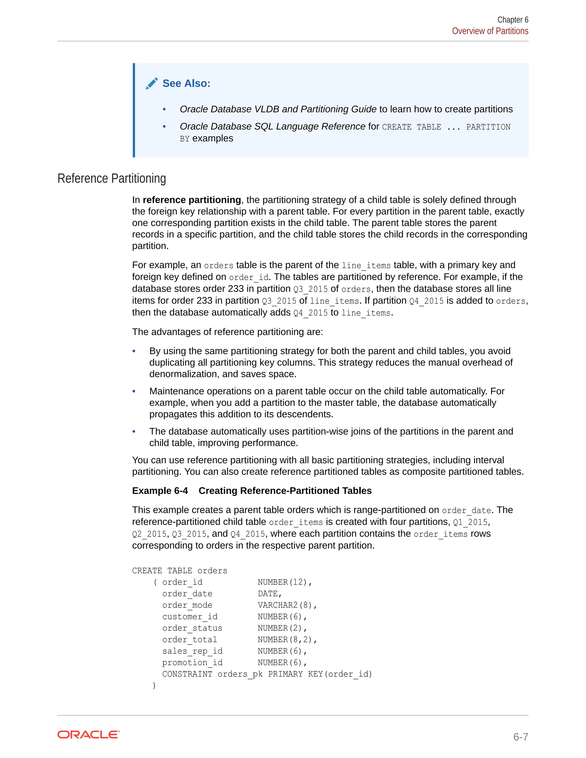 See Also: • Oracle Database VLDB and Partitioning Guide to learn how to create partitions • Oracle Database SQL Language Reference for CREATE TABLE ... PARTITION BY examples Reference Partitioning In reference partitioning, the partitioning strategy of a child table is solely defined through the foreign key relationship with a parent table. For every partition in the parent table, exactly one corresponding partition exists in the child table. The parent table stores the parent records in a specific partition, and the child table stores the child records in the corresponding partition. For example, an orders table is the parent of the line_items table, with a primary key and foreign key defined on order_id. The tables are partitioned by reference. For example, if the database stores order 233 in partition Q3_2015 of orders, then the database stores all line items for order 233 in partition Q3_2015 of line_items. If partition Q4_2015 is added to orders, then the database automatically adds Q4_2015 to line_items. The advantages of reference partitioning are: • By using the same partitioning strategy for both the parent and child tables, you avoid duplicating all partitioning key columns. This strategy reduces the manual overhead of denormalization, and saves space. • Maintenance operations on a parent table occur on the child table automatically. For example, when you add a partition to the master table, the database automatically propagates this addition to its descendents. • The database automatically uses partition-wise joins of the partitions in the parent and child table, improving performance. You can use reference partitioning with all basic partitioning strategies, including interval partitioning. You can also create reference partitioned tables as composite partitioned tables. Example 6-4 Creating Reference-Partitioned Tables This example creates a parent table orders which is range-partitioned on order_date. The reference-partitioned child table order_items is created with four partitions, Q1_2015, Q2_2015, Q3_2015, and Q4_2015, where each partition contains the order_items rows corresponding to orders in the respective parent partition. CREATE TABLE orders ( order_id NUMBER(12), order_date DATE, order_mode VARCHAR2(8), customer_id NUMBER(6), order_status NUMBER(2), order_total NUMBER(8,2), sales_rep_id NUMBER(6), promotion_id NUMBER(6), CONSTRAINT orders_pk PRIMARY KEY(order_id) ) Chapter 6 Overview of Partitions 6-7 