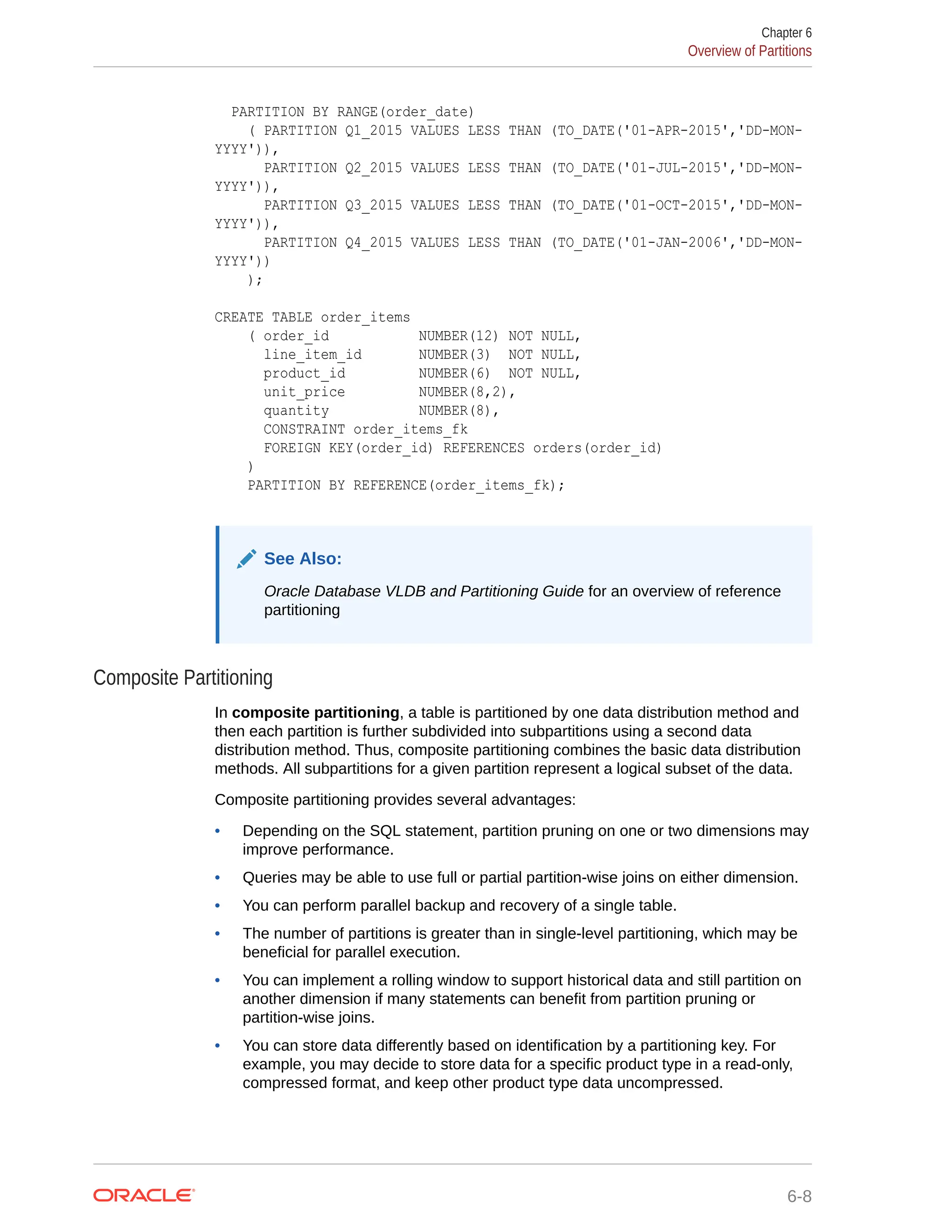 PARTITION BY RANGE(order_date) ( PARTITION Q1_2015 VALUES LESS THAN (TO_DATE('01-APR-2015','DD-MON- YYYY')), PARTITION Q2_2015 VALUES LESS THAN (TO_DATE('01-JUL-2015','DD-MON- YYYY')), PARTITION Q3_2015 VALUES LESS THAN (TO_DATE('01-OCT-2015','DD-MON- YYYY')), PARTITION Q4_2015 VALUES LESS THAN (TO_DATE('01-JAN-2006','DD-MON- YYYY')) ); CREATE TABLE order_items ( order_id NUMBER(12) NOT NULL, line_item_id NUMBER(3) NOT NULL, product_id NUMBER(6) NOT NULL, unit_price NUMBER(8,2), quantity NUMBER(8), CONSTRAINT order_items_fk FOREIGN KEY(order_id) REFERENCES orders(order_id) ) PARTITION BY REFERENCE(order_items_fk); See Also: Oracle Database VLDB and Partitioning Guide for an overview of reference partitioning Composite Partitioning In composite partitioning, a table is partitioned by one data distribution method and then each partition is further subdivided into subpartitions using a second data distribution method. Thus, composite partitioning combines the basic data distribution methods. All subpartitions for a given partition represent a logical subset of the data. Composite partitioning provides several advantages: • Depending on the SQL statement, partition pruning on one or two dimensions may improve performance. • Queries may be able to use full or partial partition-wise joins on either dimension. • You can perform parallel backup and recovery of a single table. • The number of partitions is greater than in single-level partitioning, which may be beneficial for parallel execution. • You can implement a rolling window to support historical data and still partition on another dimension if many statements can benefit from partition pruning or partition-wise joins. • You can store data differently based on identification by a partitioning key. For example, you may decide to store data for a specific product type in a read-only, compressed format, and keep other product type data uncompressed. Chapter 6 Overview of Partitions 6-8 