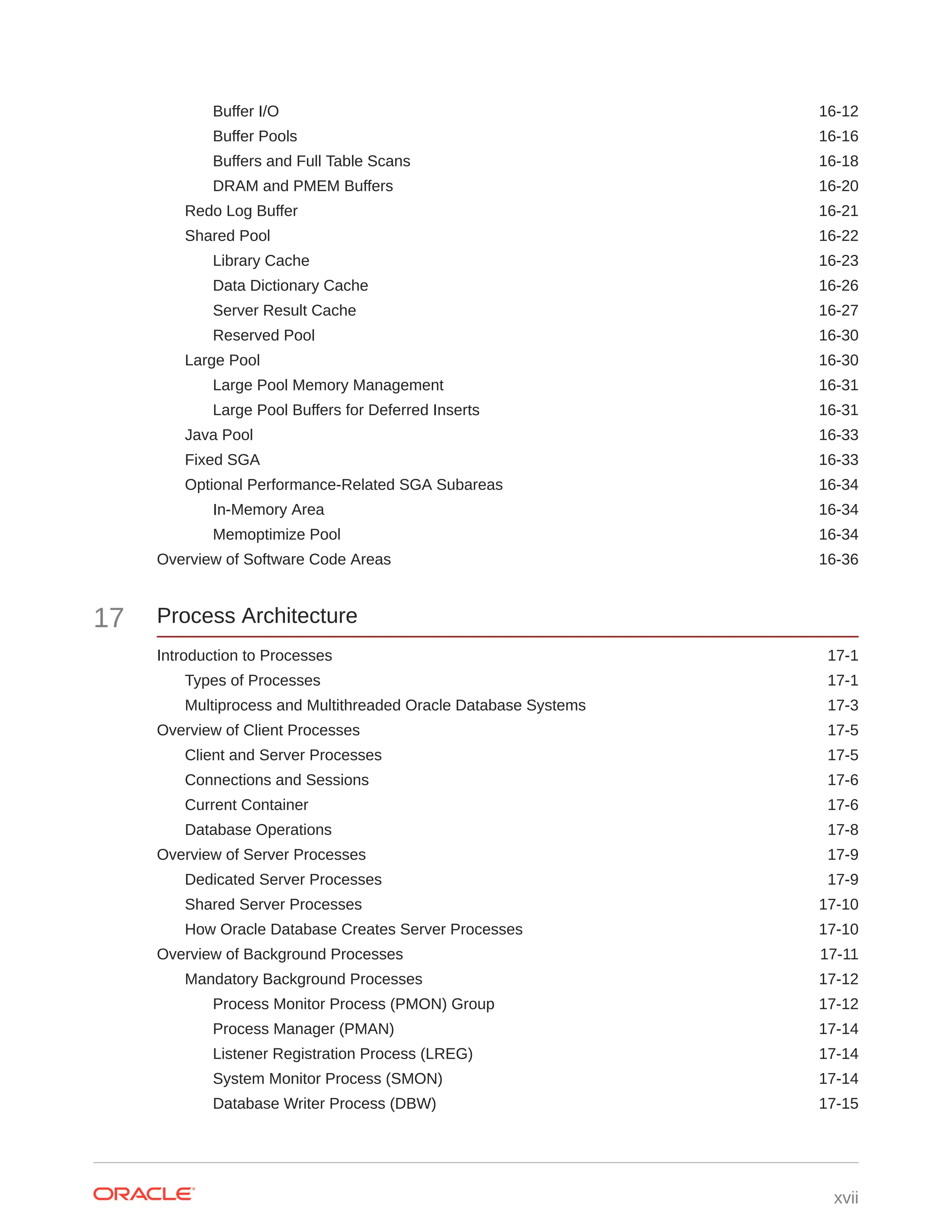 Buffer I/O 16-12 Buffer Pools 16-16 Buffers and Full Table Scans 16-18 DRAM and PMEM Buffers 16-20 Redo Log Buffer 16-21 Shared Pool 16-22 Library Cache 16-23 Data Dictionary Cache 16-26 Server Result Cache 16-27 Reserved Pool 16-30 Large Pool 16-30 Large Pool Memory Management 16-31 Large Pool Buffers for Deferred Inserts 16-31 Java Pool 16-33 Fixed SGA 16-33 Optional Performance-Related SGA Subareas 16-34 In-Memory Area 16-34 Memoptimize Pool 16-34 Overview of Software Code Areas 16-36 17 Process Architecture Introduction to Processes 17-1 Types of Processes 17-1 Multiprocess and Multithreaded Oracle Database Systems 17-3 Overview of Client Processes 17-5 Client and Server Processes 17-5 Connections and Sessions 17-6 Current Container 17-6 Database Operations 17-8 Overview of Server Processes 17-9 Dedicated Server Processes 17-9 Shared Server Processes 17-10 How Oracle Database Creates Server Processes 17-10 Overview of Background Processes 17-11 Mandatory Background Processes 17-12 Process Monitor Process (PMON) Group 17-12 Process Manager (PMAN) 17-14 Listener Registration Process (LREG) 17-14 System Monitor Process (SMON) 17-14 Database Writer Process (DBW) 17-15 xvii 