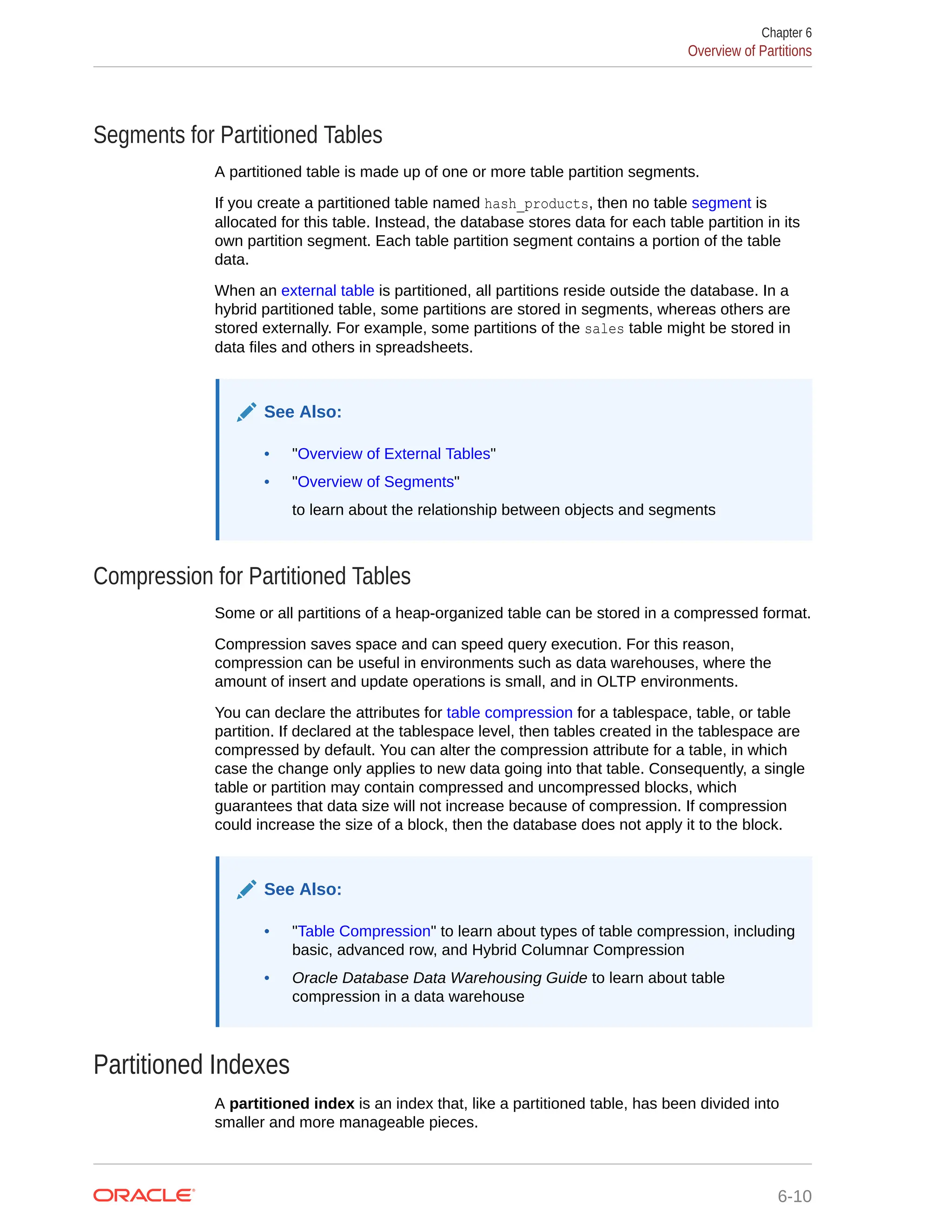 Segments for Partitioned Tables A partitioned table is made up of one or more table partition segments. If you create a partitioned table named hash_products, then no table segment is allocated for this table. Instead, the database stores data for each table partition in its own partition segment. Each table partition segment contains a portion of the table data. When an external table is partitioned, all partitions reside outside the database. In a hybrid partitioned table, some partitions are stored in segments, whereas others are stored externally. For example, some partitions of the sales table might be stored in data files and others in spreadsheets. See Also: • "Overview of External Tables" • "Overview of Segments" to learn about the relationship between objects and segments Compression for Partitioned Tables Some or all partitions of a heap-organized table can be stored in a compressed format. Compression saves space and can speed query execution. For this reason, compression can be useful in environments such as data warehouses, where the amount of insert and update operations is small, and in OLTP environments. You can declare the attributes for table compression for a tablespace, table, or table partition. If declared at the tablespace level, then tables created in the tablespace are compressed by default. You can alter the compression attribute for a table, in which case the change only applies to new data going into that table. Consequently, a single table or partition may contain compressed and uncompressed blocks, which guarantees that data size will not increase because of compression. If compression could increase the size of a block, then the database does not apply it to the block. See Also: • "Table Compression" to learn about types of table compression, including basic, advanced row, and Hybrid Columnar Compression • Oracle Database Data Warehousing Guide to learn about table compression in a data warehouse Partitioned Indexes A partitioned index is an index that, like a partitioned table, has been divided into smaller and more manageable pieces. Chapter 6 Overview of Partitions 6-10 