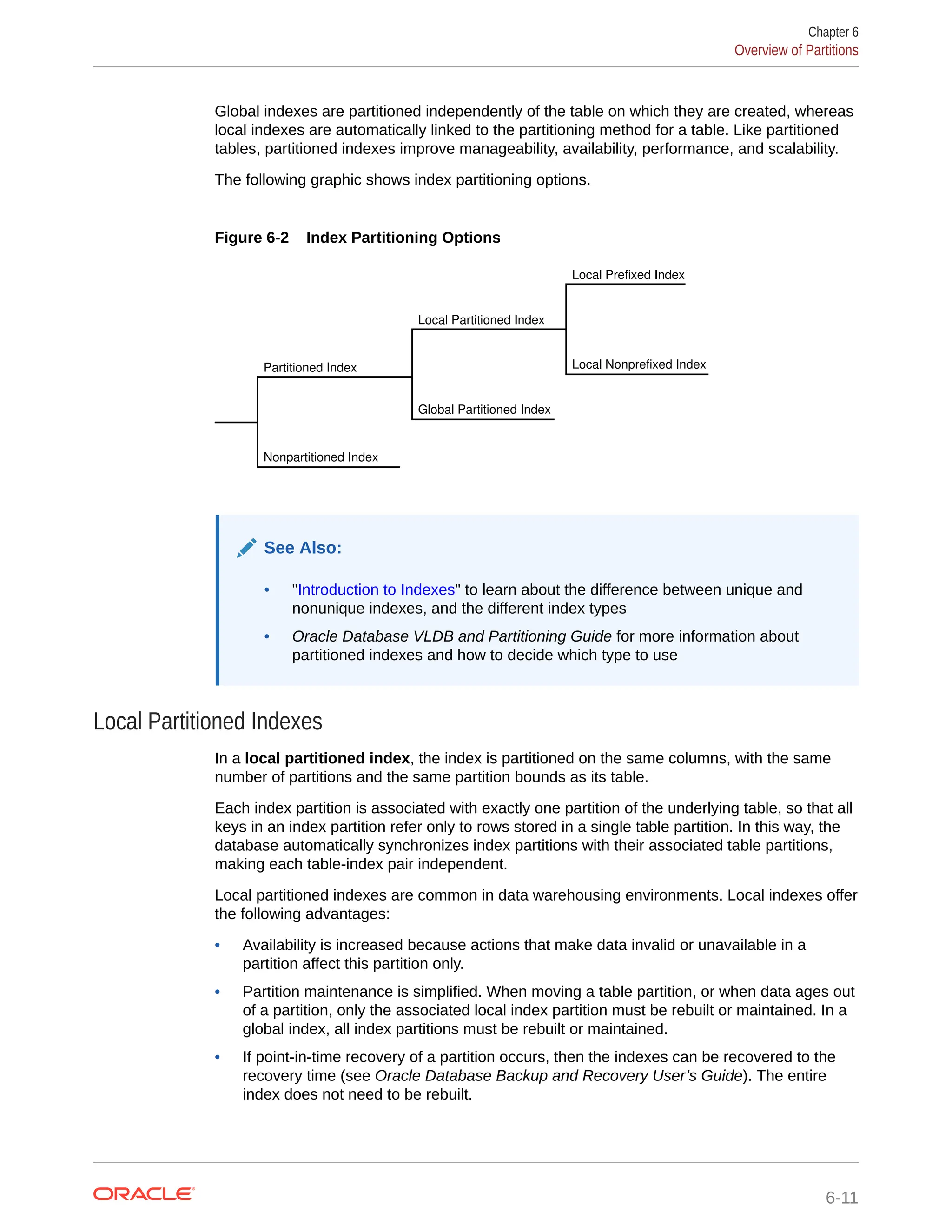 Global indexes are partitioned independently of the table on which they are created, whereas local indexes are automatically linked to the partitioning method for a table. Like partitioned tables, partitioned indexes improve manageability, availability, performance, and scalability. The following graphic shows index partitioning options. Figure 6-2 Index Partitioning Options Local Prefixed Index Local Nonprefixed Index Local Partitioned Index Global Partitioned Index Partitioned Index Nonpartitioned Index See Also: • "Introduction to Indexes" to learn about the difference between unique and nonunique indexes, and the different index types • Oracle Database VLDB and Partitioning Guide for more information about partitioned indexes and how to decide which type to use Local Partitioned Indexes In a local partitioned index, the index is partitioned on the same columns, with the same number of partitions and the same partition bounds as its table. Each index partition is associated with exactly one partition of the underlying table, so that all keys in an index partition refer only to rows stored in a single table partition. In this way, the database automatically synchronizes index partitions with their associated table partitions, making each table-index pair independent. Local partitioned indexes are common in data warehousing environments. Local indexes offer the following advantages: • Availability is increased because actions that make data invalid or unavailable in a partition affect this partition only. • Partition maintenance is simplified. When moving a table partition, or when data ages out of a partition, only the associated local index partition must be rebuilt or maintained. In a global index, all index partitions must be rebuilt or maintained. • If point-in-time recovery of a partition occurs, then the indexes can be recovered to the recovery time (see Oracle Database Backup and Recovery User’s Guide). The entire index does not need to be rebuilt. Chapter 6 Overview of Partitions 6-11 