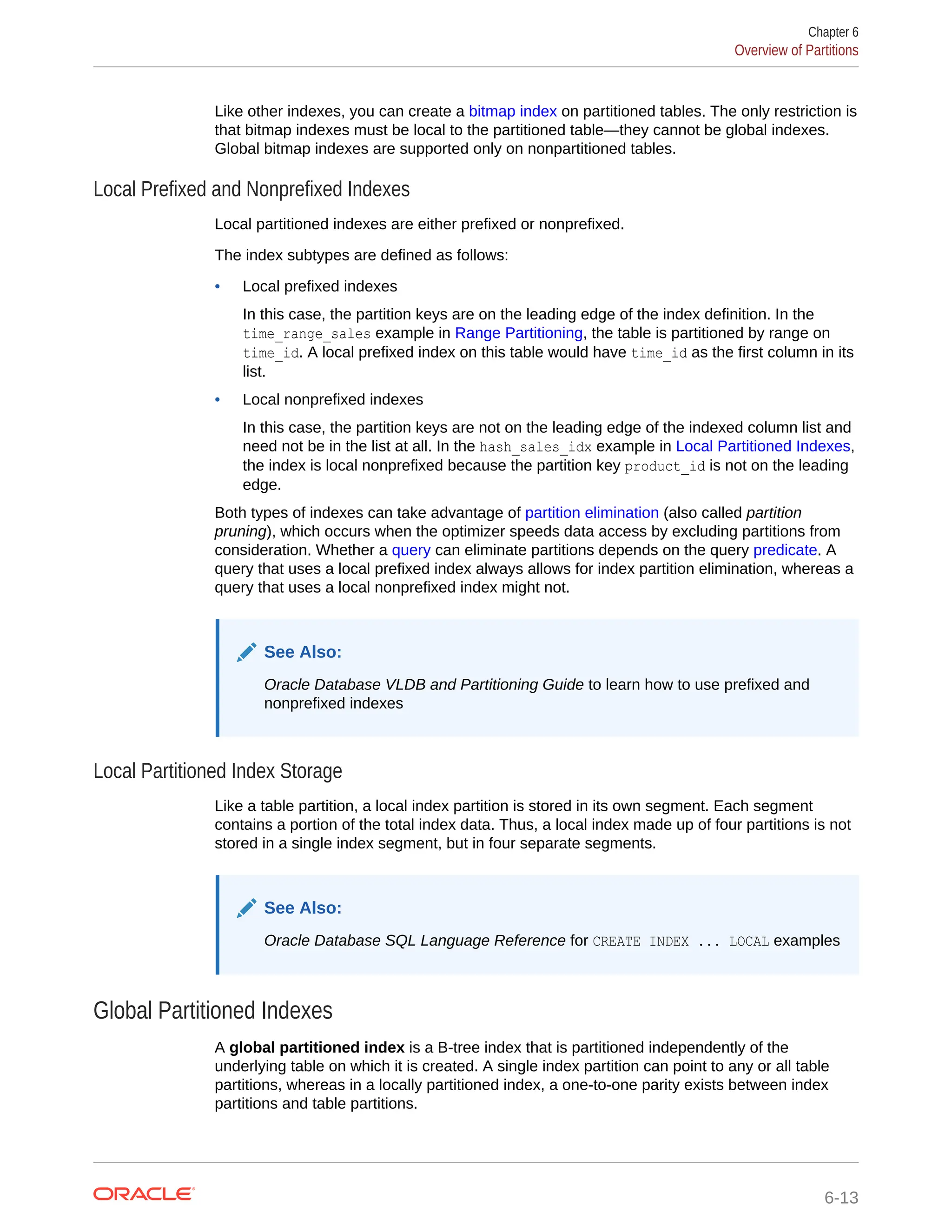 Like other indexes, you can create a bitmap index on partitioned tables. The only restriction is that bitmap indexes must be local to the partitioned table—they cannot be global indexes. Global bitmap indexes are supported only on nonpartitioned tables. Local Prefixed and Nonprefixed Indexes Local partitioned indexes are either prefixed or nonprefixed. The index subtypes are defined as follows: • Local prefixed indexes In this case, the partition keys are on the leading edge of the index definition. In the time_range_sales example in Range Partitioning, the table is partitioned by range on time_id. A local prefixed index on this table would have time_id as the first column in its list. • Local nonprefixed indexes In this case, the partition keys are not on the leading edge of the indexed column list and need not be in the list at all. In the hash_sales_idx example in Local Partitioned Indexes, the index is local nonprefixed because the partition key product_id is not on the leading edge. Both types of indexes can take advantage of partition elimination (also called partition pruning), which occurs when the optimizer speeds data access by excluding partitions from consideration. Whether a query can eliminate partitions depends on the query predicate. A query that uses a local prefixed index always allows for index partition elimination, whereas a query that uses a local nonprefixed index might not. See Also: Oracle Database VLDB and Partitioning Guide to learn how to use prefixed and nonprefixed indexes Local Partitioned Index Storage Like a table partition, a local index partition is stored in its own segment. Each segment contains a portion of the total index data. Thus, a local index made up of four partitions is not stored in a single index segment, but in four separate segments. See Also: Oracle Database SQL Language Reference for CREATE INDEX ... LOCAL examples Global Partitioned Indexes A global partitioned index is a B-tree index that is partitioned independently of the underlying table on which it is created. A single index partition can point to any or all table partitions, whereas in a locally partitioned index, a one-to-one parity exists between index partitions and table partitions. Chapter 6 Overview of Partitions 6-13 