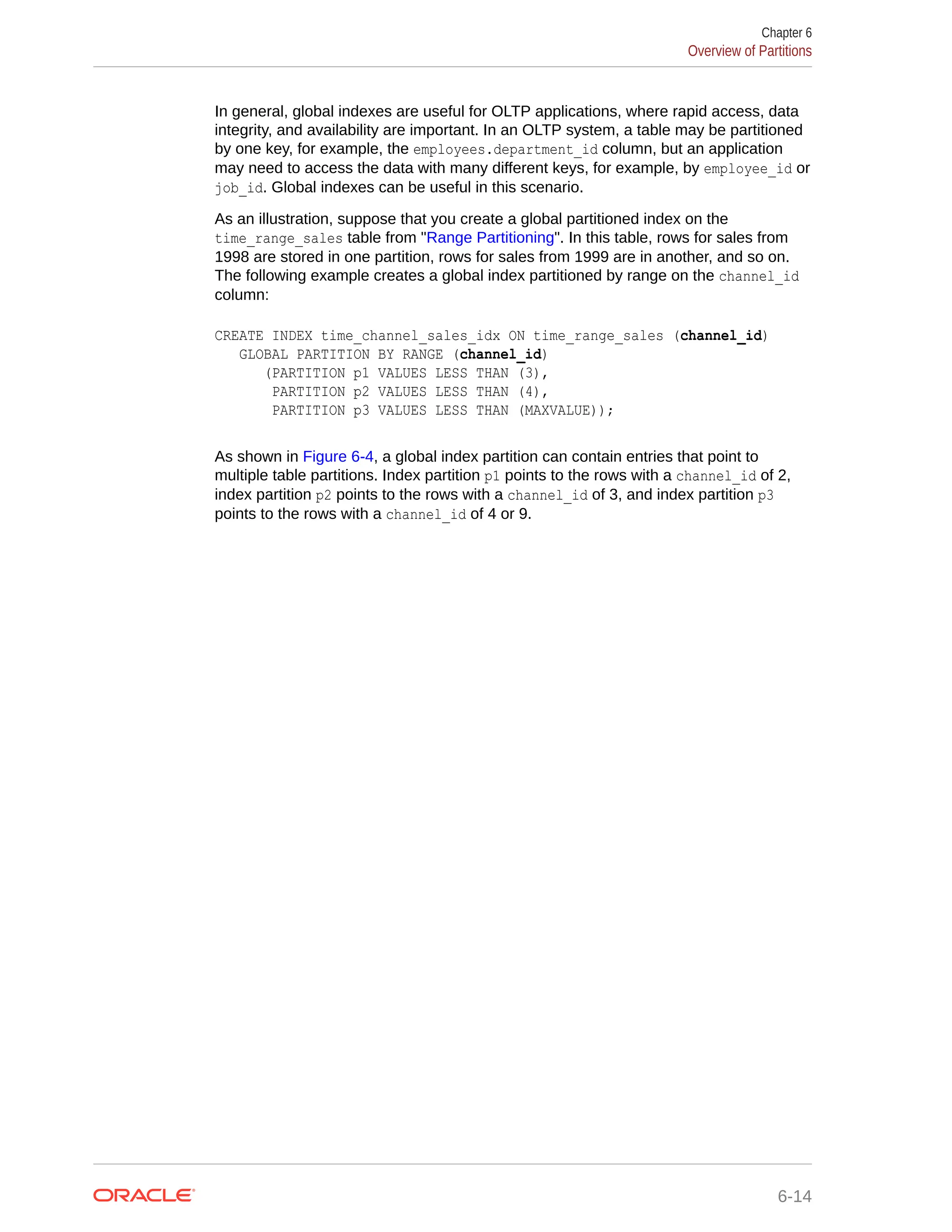 In general, global indexes are useful for OLTP applications, where rapid access, data integrity, and availability are important. In an OLTP system, a table may be partitioned by one key, for example, the employees.department_id column, but an application may need to access the data with many different keys, for example, by employee_id or job_id. Global indexes can be useful in this scenario. As an illustration, suppose that you create a global partitioned index on the time_range_sales table from "Range Partitioning". In this table, rows for sales from 1998 are stored in one partition, rows for sales from 1999 are in another, and so on. The following example creates a global index partitioned by range on the channel_id column: CREATE INDEX time_channel_sales_idx ON time_range_sales (channel_id) GLOBAL PARTITION BY RANGE (channel_id) (PARTITION p1 VALUES LESS THAN (3), PARTITION p2 VALUES LESS THAN (4), PARTITION p3 VALUES LESS THAN (MAXVALUE)); As shown in Figure 6-4, a global index partition can contain entries that point to multiple table partitions. Index partition p1 points to the rows with a channel_id of 2, index partition p2 points to the rows with a channel_id of 3, and index partition p3 points to the rows with a channel_id of 4 or 9. Chapter 6 Overview of Partitions 6-14 
