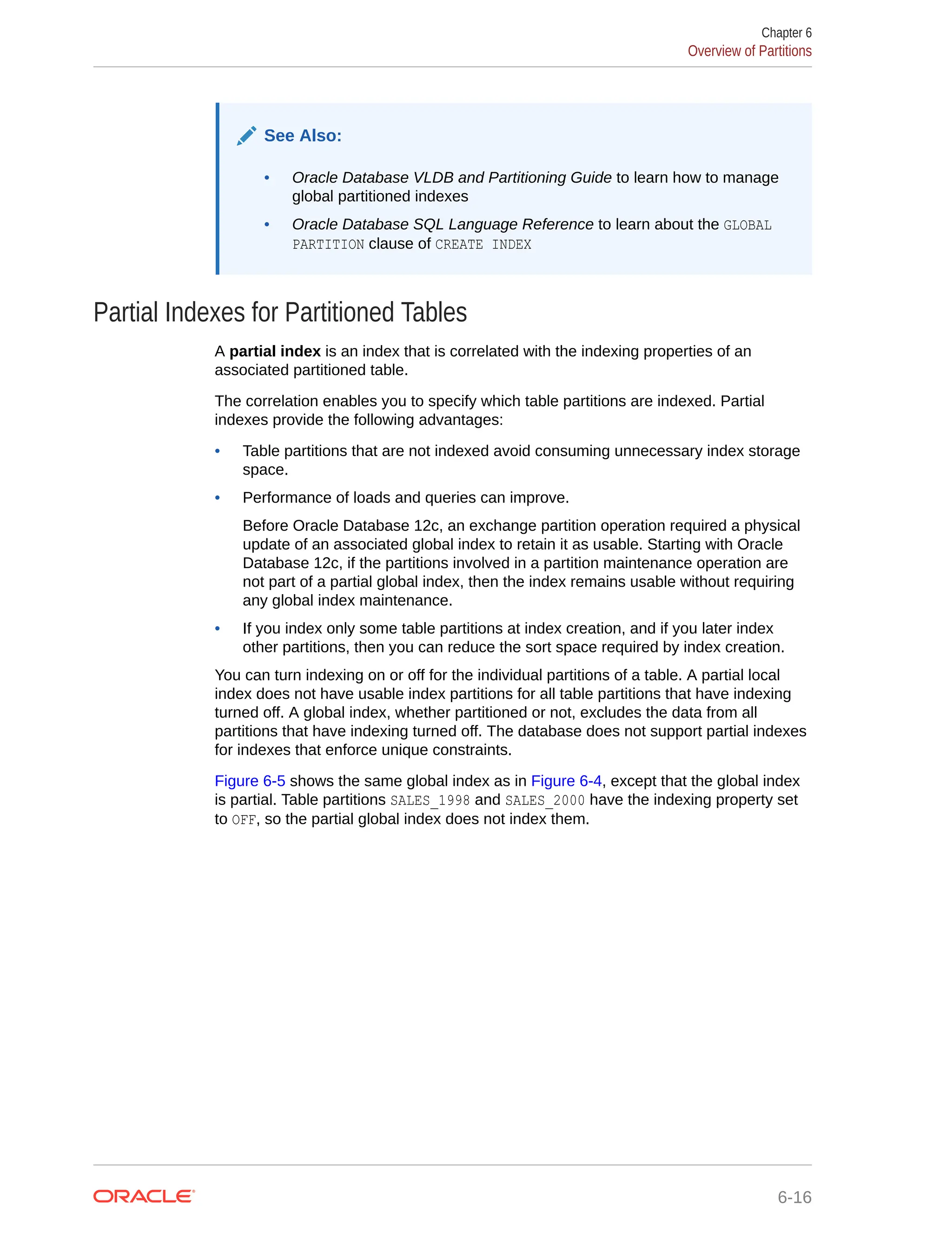 See Also: • Oracle Database VLDB and Partitioning Guide to learn how to manage global partitioned indexes • Oracle Database SQL Language Reference to learn about the GLOBAL PARTITION clause of CREATE INDEX Partial Indexes for Partitioned Tables A partial index is an index that is correlated with the indexing properties of an associated partitioned table. The correlation enables you to specify which table partitions are indexed. Partial indexes provide the following advantages: • Table partitions that are not indexed avoid consuming unnecessary index storage space. • Performance of loads and queries can improve. Before Oracle Database 12c, an exchange partition operation required a physical update of an associated global index to retain it as usable. Starting with Oracle Database 12c, if the partitions involved in a partition maintenance operation are not part of a partial global index, then the index remains usable without requiring any global index maintenance. • If you index only some table partitions at index creation, and if you later index other partitions, then you can reduce the sort space required by index creation. You can turn indexing on or off for the individual partitions of a table. A partial local index does not have usable index partitions for all table partitions that have indexing turned off. A global index, whether partitioned or not, excludes the data from all partitions that have indexing turned off. The database does not support partial indexes for indexes that enforce unique constraints. Figure 6-5 shows the same global index as in Figure 6-4, except that the global index is partial. Table partitions SALES_1998 and SALES_2000 have the indexing property set to OFF, so the partial global index does not index them. Chapter 6 Overview of Partitions 6-16 