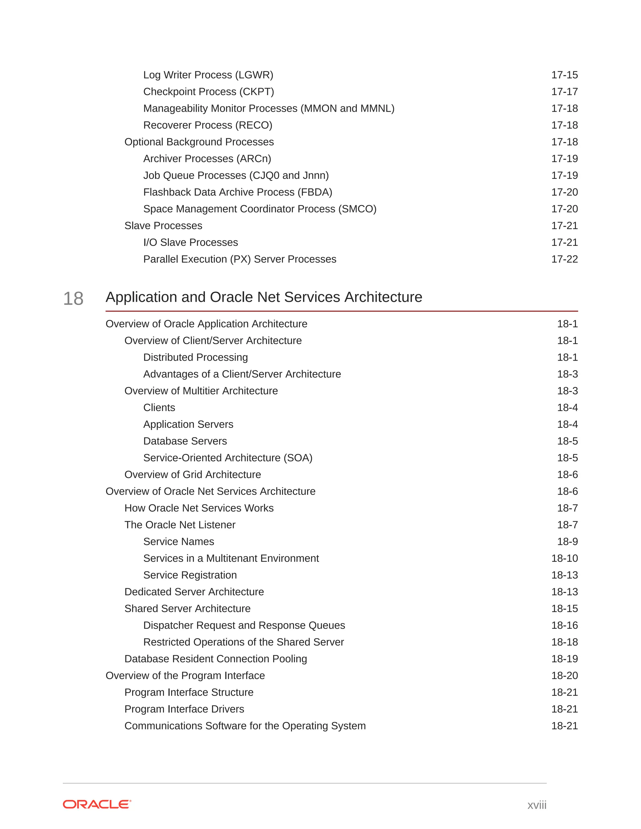 Log Writer Process (LGWR) 17-15 Checkpoint Process (CKPT) 17-17 Manageability Monitor Processes (MMON and MMNL) 17-18 Recoverer Process (RECO) 17-18 Optional Background Processes 17-18 Archiver Processes (ARCn) 17-19 Job Queue Processes (CJQ0 and Jnnn) 17-19 Flashback Data Archive Process (FBDA) 17-20 Space Management Coordinator Process (SMCO) 17-20 Slave Processes 17-21 I/O Slave Processes 17-21 Parallel Execution (PX) Server Processes 17-22 18 Application and Oracle Net Services Architecture Overview of Oracle Application Architecture 18-1 Overview of Client/Server Architecture 18-1 Distributed Processing 18-1 Advantages of a Client/Server Architecture 18-3 Overview of Multitier Architecture 18-3 Clients 18-4 Application Servers 18-4 Database Servers 18-5 Service-Oriented Architecture (SOA) 18-5 Overview of Grid Architecture 18-6 Overview of Oracle Net Services Architecture 18-6 How Oracle Net Services Works 18-7 The Oracle Net Listener 18-7 Service Names 18-9 Services in a Multitenant Environment 18-10 Service Registration 18-13 Dedicated Server Architecture 18-13 Shared Server Architecture 18-15 Dispatcher Request and Response Queues 18-16 Restricted Operations of the Shared Server 18-18 Database Resident Connection Pooling 18-19 Overview of the Program Interface 18-20 Program Interface Structure 18-21 Program Interface Drivers 18-21 Communications Software for the Operating System 18-21 xviii 