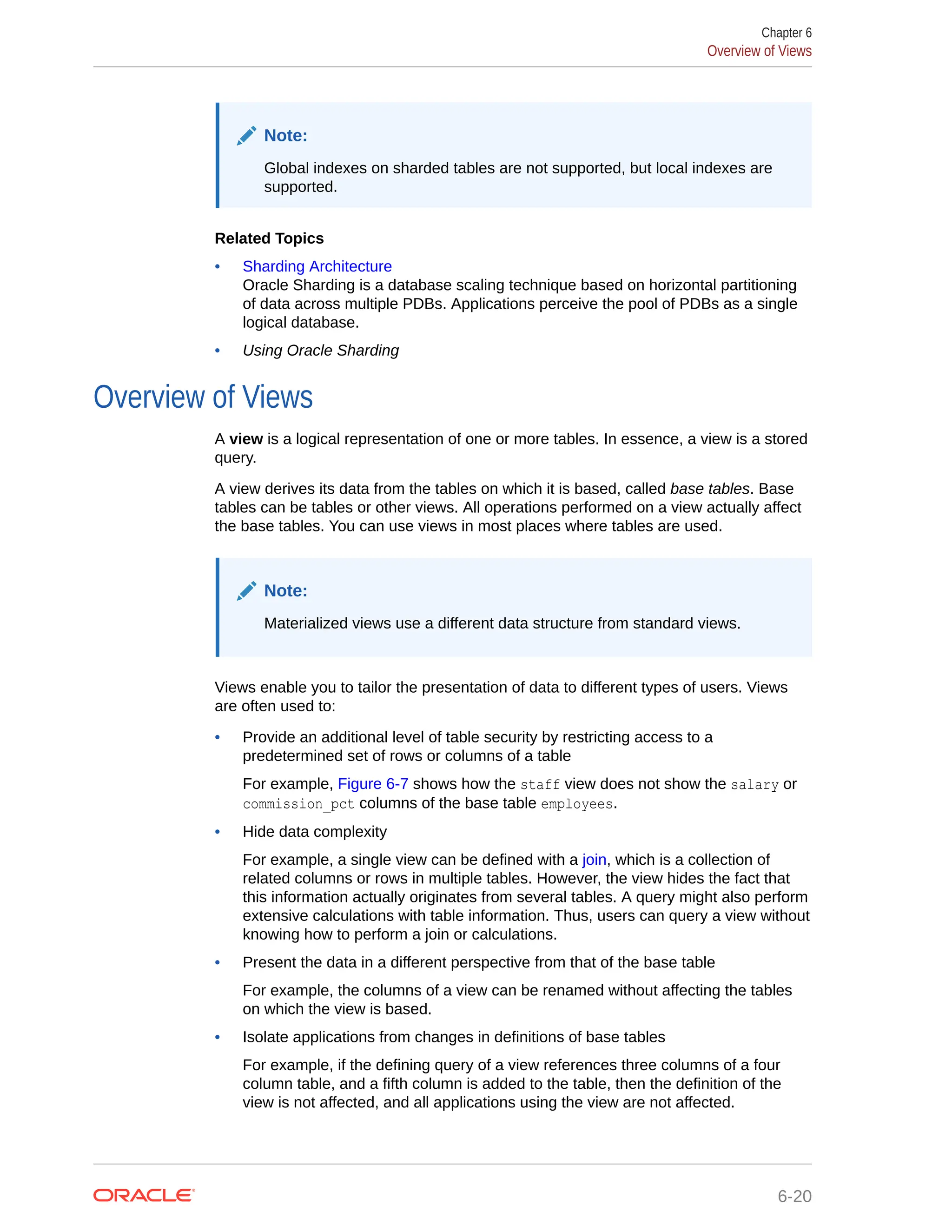 Note: Global indexes on sharded tables are not supported, but local indexes are supported. Related Topics • Sharding Architecture Oracle Sharding is a database scaling technique based on horizontal partitioning of data across multiple PDBs. Applications perceive the pool of PDBs as a single logical database. • Using Oracle Sharding Overview of Views A view is a logical representation of one or more tables. In essence, a view is a stored query. A view derives its data from the tables on which it is based, called base tables. Base tables can be tables or other views. All operations performed on a view actually affect the base tables. You can use views in most places where tables are used. Note: Materialized views use a different data structure from standard views. Views enable you to tailor the presentation of data to different types of users. Views are often used to: • Provide an additional level of table security by restricting access to a predetermined set of rows or columns of a table For example, Figure 6-7 shows how the staff view does not show the salary or commission_pct columns of the base table employees. • Hide data complexity For example, a single view can be defined with a join, which is a collection of related columns or rows in multiple tables. However, the view hides the fact that this information actually originates from several tables. A query might also perform extensive calculations with table information. Thus, users can query a view without knowing how to perform a join or calculations. • Present the data in a different perspective from that of the base table For example, the columns of a view can be renamed without affecting the tables on which the view is based. • Isolate applications from changes in definitions of base tables For example, if the defining query of a view references three columns of a four column table, and a fifth column is added to the table, then the definition of the view is not affected, and all applications using the view are not affected. Chapter 6 Overview of Views 6-20 