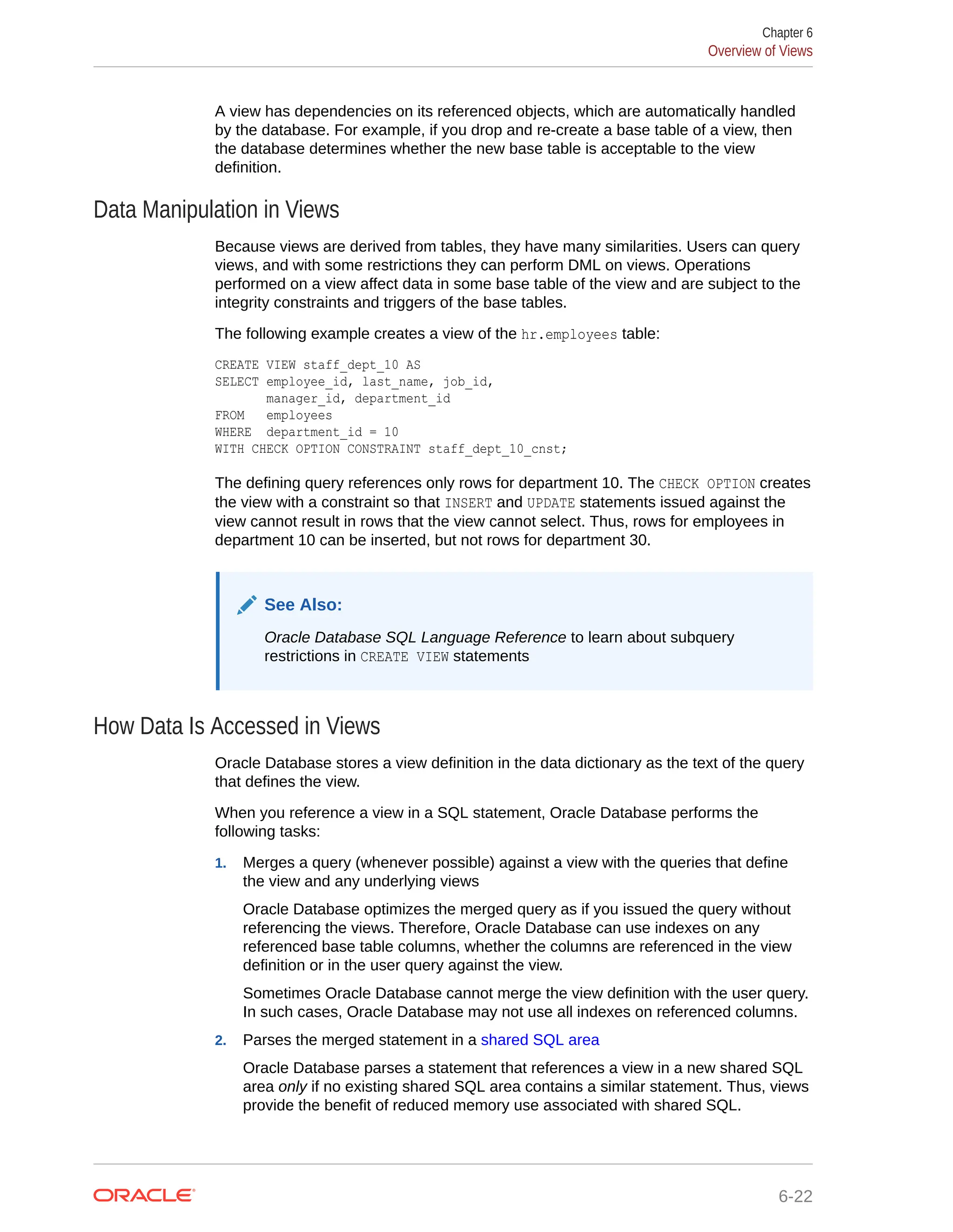 A view has dependencies on its referenced objects, which are automatically handled by the database. For example, if you drop and re-create a base table of a view, then the database determines whether the new base table is acceptable to the view definition. Data Manipulation in Views Because views are derived from tables, they have many similarities. Users can query views, and with some restrictions they can perform DML on views. Operations performed on a view affect data in some base table of the view and are subject to the integrity constraints and triggers of the base tables. The following example creates a view of the hr.employees table: CREATE VIEW staff_dept_10 AS SELECT employee_id, last_name, job_id, manager_id, department_id FROM employees WHERE department_id = 10 WITH CHECK OPTION CONSTRAINT staff_dept_10_cnst; The defining query references only rows for department 10. The CHECK OPTION creates the view with a constraint so that INSERT and UPDATE statements issued against the view cannot result in rows that the view cannot select. Thus, rows for employees in department 10 can be inserted, but not rows for department 30. See Also: Oracle Database SQL Language Reference to learn about subquery restrictions in CREATE VIEW statements How Data Is Accessed in Views Oracle Database stores a view definition in the data dictionary as the text of the query that defines the view. When you reference a view in a SQL statement, Oracle Database performs the following tasks: 1. Merges a query (whenever possible) against a view with the queries that define the view and any underlying views Oracle Database optimizes the merged query as if you issued the query without referencing the views. Therefore, Oracle Database can use indexes on any referenced base table columns, whether the columns are referenced in the view definition or in the user query against the view. Sometimes Oracle Database cannot merge the view definition with the user query. In such cases, Oracle Database may not use all indexes on referenced columns. 2. Parses the merged statement in a shared SQL area Oracle Database parses a statement that references a view in a new shared SQL area only if no existing shared SQL area contains a similar statement. Thus, views provide the benefit of reduced memory use associated with shared SQL. Chapter 6 Overview of Views 6-22 