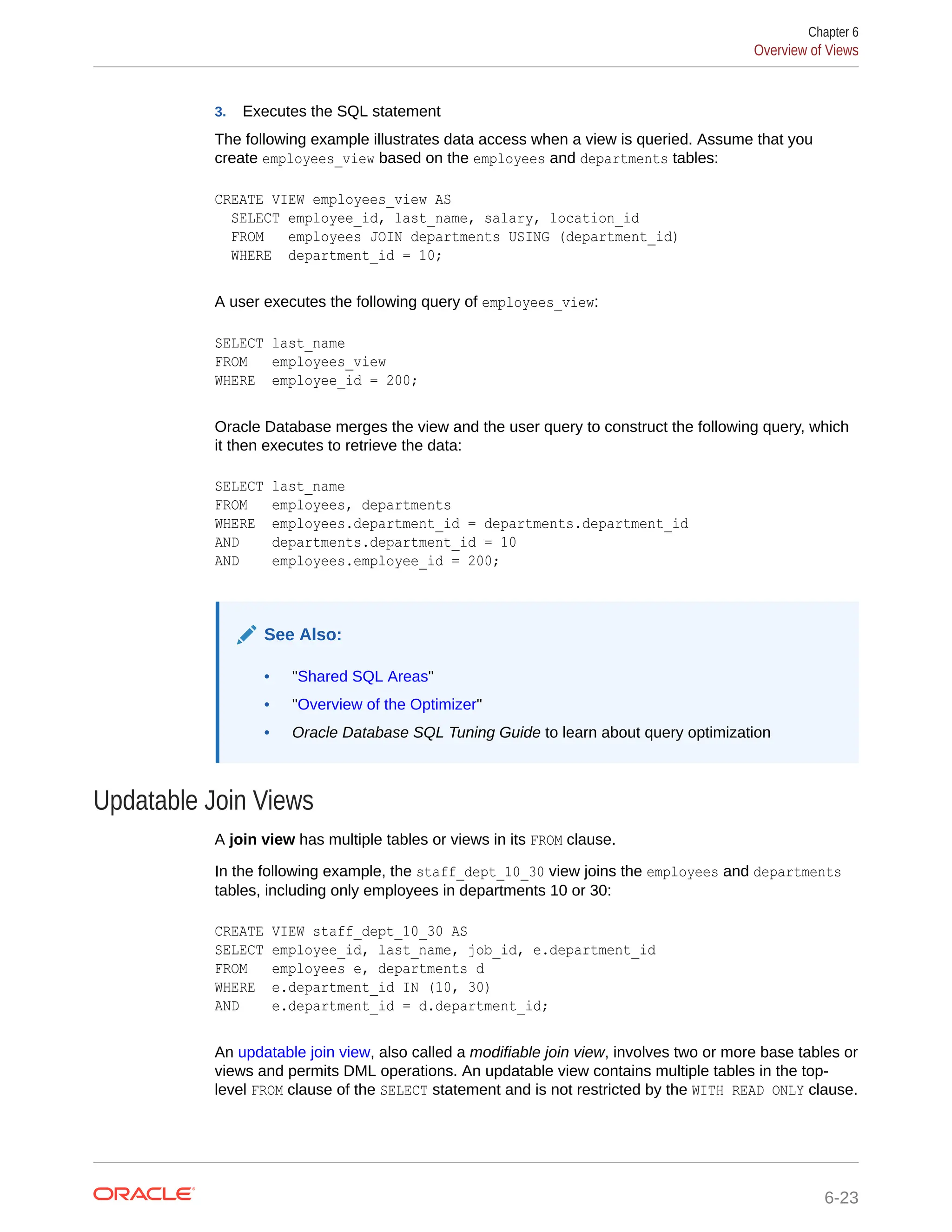 3. Executes the SQL statement The following example illustrates data access when a view is queried. Assume that you create employees_view based on the employees and departments tables: CREATE VIEW employees_view AS SELECT employee_id, last_name, salary, location_id FROM employees JOIN departments USING (department_id) WHERE department_id = 10; A user executes the following query of employees_view: SELECT last_name FROM employees_view WHERE employee_id = 200; Oracle Database merges the view and the user query to construct the following query, which it then executes to retrieve the data: SELECT last_name FROM employees, departments WHERE employees.department_id = departments.department_id AND departments.department_id = 10 AND employees.employee_id = 200; See Also: • "Shared SQL Areas" • "Overview of the Optimizer" • Oracle Database SQL Tuning Guide to learn about query optimization Updatable Join Views A join view has multiple tables or views in its FROM clause. In the following example, the staff_dept_10_30 view joins the employees and departments tables, including only employees in departments 10 or 30: CREATE VIEW staff_dept_10_30 AS SELECT employee_id, last_name, job_id, e.department_id FROM employees e, departments d WHERE e.department_id IN (10, 30) AND e.department_id = d.department_id; An updatable join view, also called a modifiable join view, involves two or more base tables or views and permits DML operations. An updatable view contains multiple tables in the top- level FROM clause of the SELECT statement and is not restricted by the WITH READ ONLY clause. Chapter 6 Overview of Views 6-23 