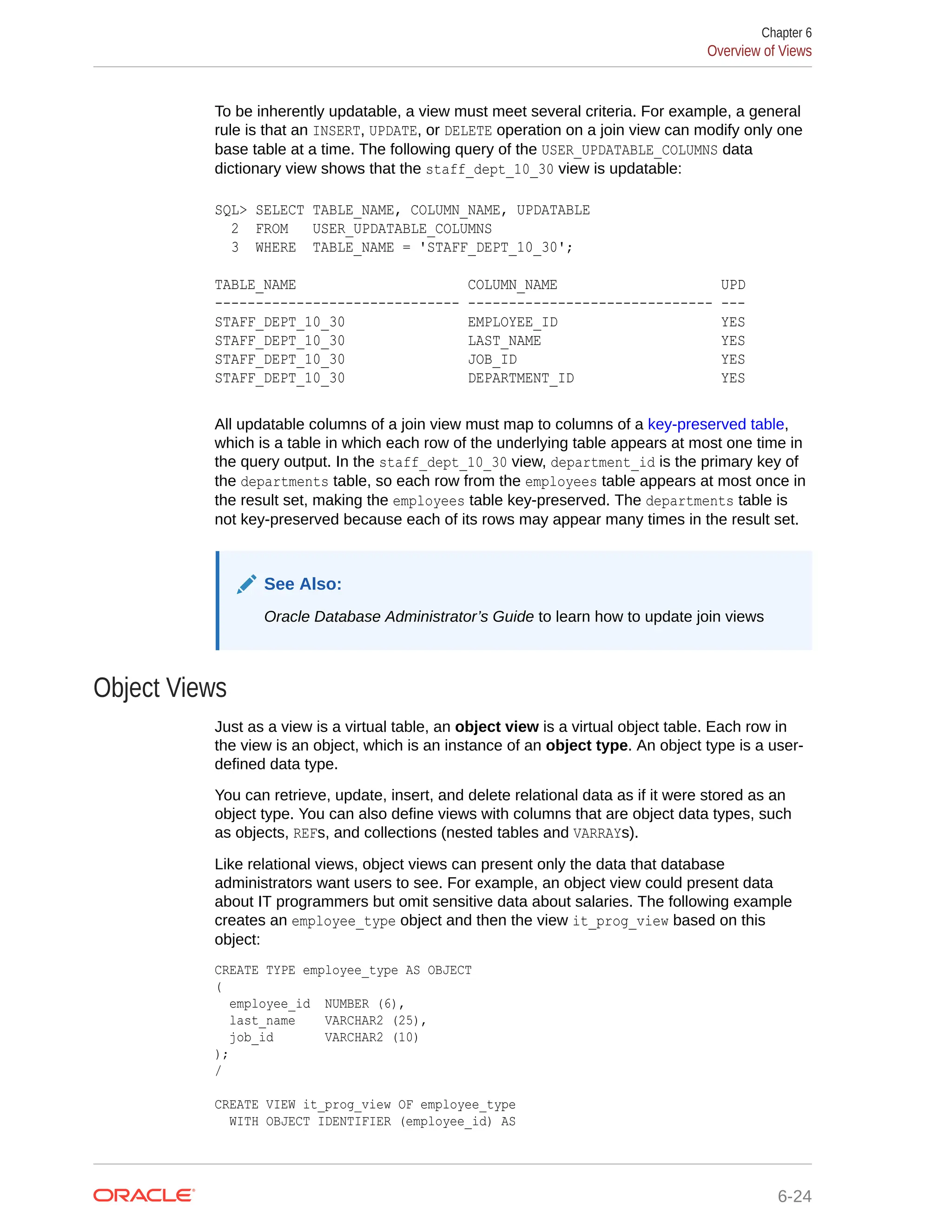 To be inherently updatable, a view must meet several criteria. For example, a general rule is that an INSERT, UPDATE, or DELETE operation on a join view can modify only one base table at a time. The following query of the USER_UPDATABLE_COLUMNS data dictionary view shows that the staff_dept_10_30 view is updatable: SQL> SELECT TABLE_NAME, COLUMN_NAME, UPDATABLE 2 FROM USER_UPDATABLE_COLUMNS 3 WHERE TABLE_NAME = 'STAFF_DEPT_10_30'; TABLE_NAME COLUMN_NAME UPD ------------------------------ ------------------------------ --- STAFF_DEPT_10_30 EMPLOYEE_ID YES STAFF_DEPT_10_30 LAST_NAME YES STAFF_DEPT_10_30 JOB_ID YES STAFF_DEPT_10_30 DEPARTMENT_ID YES All updatable columns of a join view must map to columns of a key-preserved table, which is a table in which each row of the underlying table appears at most one time in the query output. In the staff_dept_10_30 view, department_id is the primary key of the departments table, so each row from the employees table appears at most once in the result set, making the employees table key-preserved. The departments table is not key-preserved because each of its rows may appear many times in the result set. See Also: Oracle Database Administrator’s Guide to learn how to update join views Object Views Just as a view is a virtual table, an object view is a virtual object table. Each row in the view is an object, which is an instance of an object type. An object type is a user- defined data type. You can retrieve, update, insert, and delete relational data as if it were stored as an object type. You can also define views with columns that are object data types, such as objects, REFs, and collections (nested tables and VARRAYs). Like relational views, object views can present only the data that database administrators want users to see. For example, an object view could present data about IT programmers but omit sensitive data about salaries. The following example creates an employee_type object and then the view it_prog_view based on this object: CREATE TYPE employee_type AS OBJECT ( employee_id NUMBER (6), last_name VARCHAR2 (25), job_id VARCHAR2 (10) ); / CREATE VIEW it_prog_view OF employee_type WITH OBJECT IDENTIFIER (employee_id) AS Chapter 6 Overview of Views 6-24 