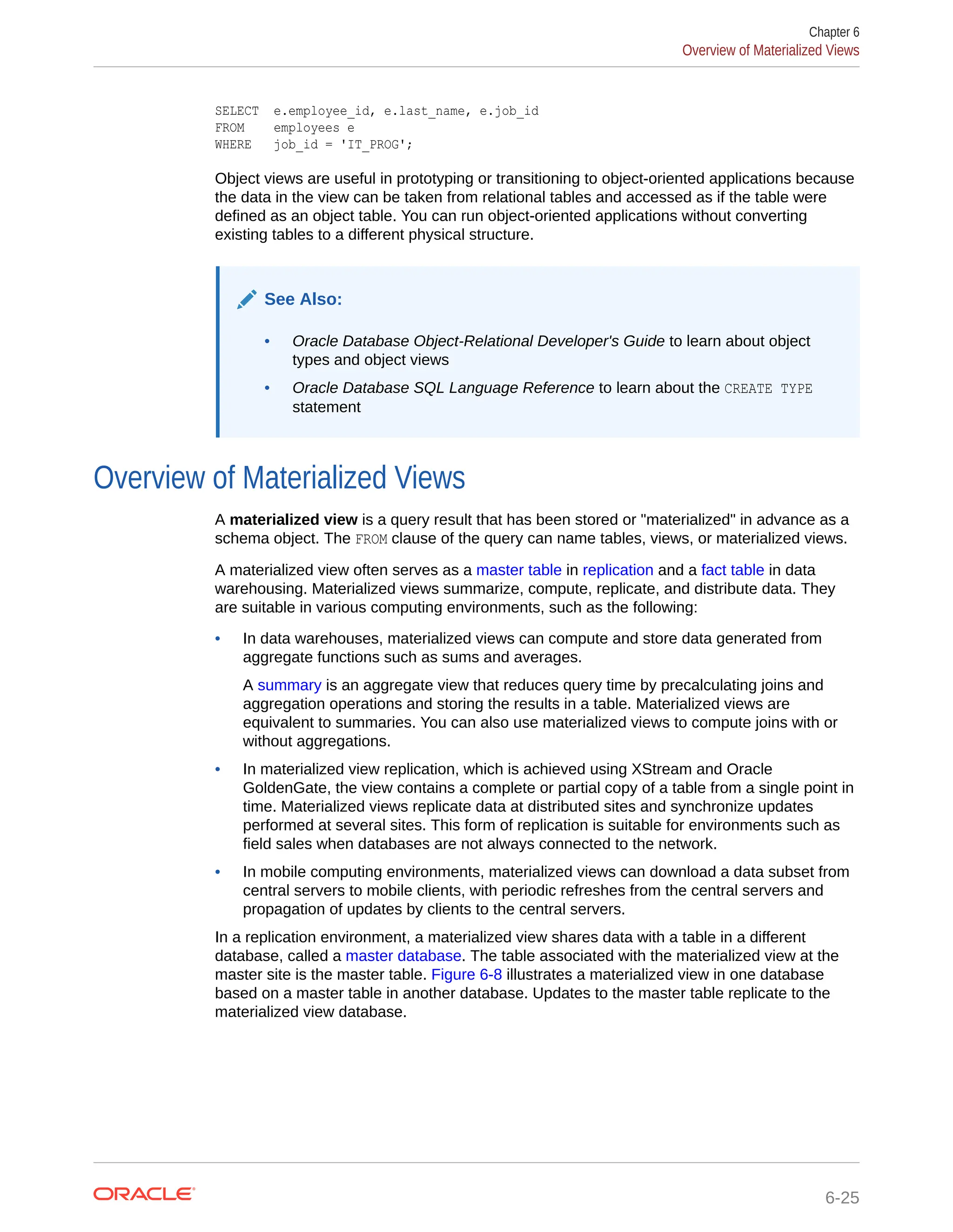 SELECT e.employee_id, e.last_name, e.job_id FROM employees e WHERE job_id = 'IT_PROG'; Object views are useful in prototyping or transitioning to object-oriented applications because the data in the view can be taken from relational tables and accessed as if the table were defined as an object table. You can run object-oriented applications without converting existing tables to a different physical structure. See Also: • Oracle Database Object-Relational Developer's Guide to learn about object types and object views • Oracle Database SQL Language Reference to learn about the CREATE TYPE statement Overview of Materialized Views A materialized view is a query result that has been stored or "materialized" in advance as a schema object. The FROM clause of the query can name tables, views, or materialized views. A materialized view often serves as a master table in replication and a fact table in data warehousing. Materialized views summarize, compute, replicate, and distribute data. They are suitable in various computing environments, such as the following: • In data warehouses, materialized views can compute and store data generated from aggregate functions such as sums and averages. A summary is an aggregate view that reduces query time by precalculating joins and aggregation operations and storing the results in a table. Materialized views are equivalent to summaries. You can also use materialized views to compute joins with or without aggregations. • In materialized view replication, which is achieved using XStream and Oracle GoldenGate, the view contains a complete or partial copy of a table from a single point in time. Materialized views replicate data at distributed sites and synchronize updates performed at several sites. This form of replication is suitable for environments such as field sales when databases are not always connected to the network. • In mobile computing environments, materialized views can download a data subset from central servers to mobile clients, with periodic refreshes from the central servers and propagation of updates by clients to the central servers. In a replication environment, a materialized view shares data with a table in a different database, called a master database. The table associated with the materialized view at the master site is the master table. Figure 6-8 illustrates a materialized view in one database based on a master table in another database. Updates to the master table replicate to the materialized view database. Chapter 6 Overview of Materialized Views 6-25 