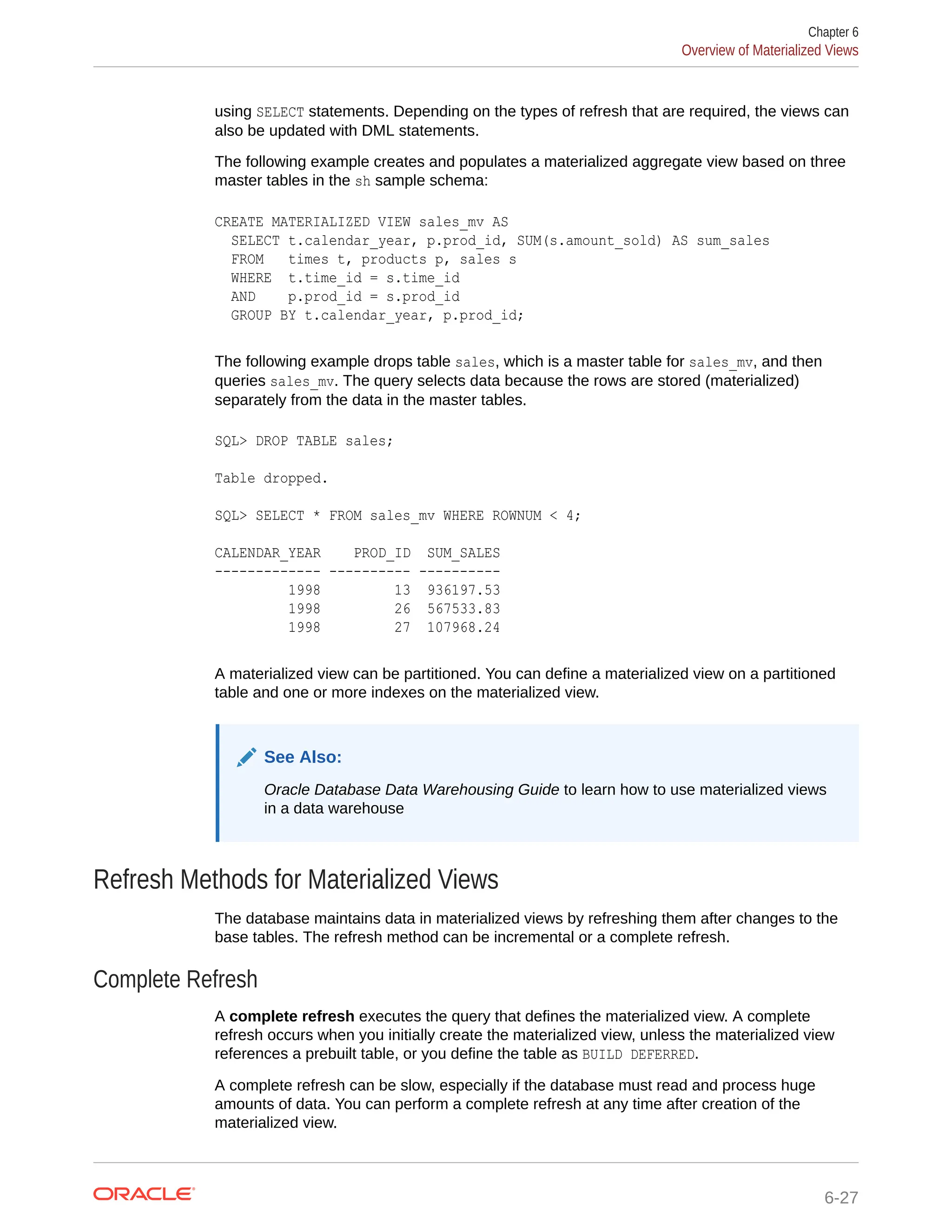 using SELECT statements. Depending on the types of refresh that are required, the views can also be updated with DML statements. The following example creates and populates a materialized aggregate view based on three master tables in the sh sample schema: CREATE MATERIALIZED VIEW sales_mv AS SELECT t.calendar_year, p.prod_id, SUM(s.amount_sold) AS sum_sales FROM times t, products p, sales s WHERE t.time_id = s.time_id AND p.prod_id = s.prod_id GROUP BY t.calendar_year, p.prod_id; The following example drops table sales, which is a master table for sales_mv, and then queries sales_mv. The query selects data because the rows are stored (materialized) separately from the data in the master tables. SQL> DROP TABLE sales; Table dropped. SQL> SELECT * FROM sales_mv WHERE ROWNUM < 4; CALENDAR_YEAR PROD_ID SUM_SALES ------------- ---------- ---------- 1998 13 936197.53 1998 26 567533.83 1998 27 107968.24 A materialized view can be partitioned. You can define a materialized view on a partitioned table and one or more indexes on the materialized view. See Also: Oracle Database Data Warehousing Guide to learn how to use materialized views in a data warehouse Refresh Methods for Materialized Views The database maintains data in materialized views by refreshing them after changes to the base tables. The refresh method can be incremental or a complete refresh. Complete Refresh A complete refresh executes the query that defines the materialized view. A complete refresh occurs when you initially create the materialized view, unless the materialized view references a prebuilt table, or you define the table as BUILD DEFERRED. A complete refresh can be slow, especially if the database must read and process huge amounts of data. You can perform a complete refresh at any time after creation of the materialized view. Chapter 6 Overview of Materialized Views 6-27 