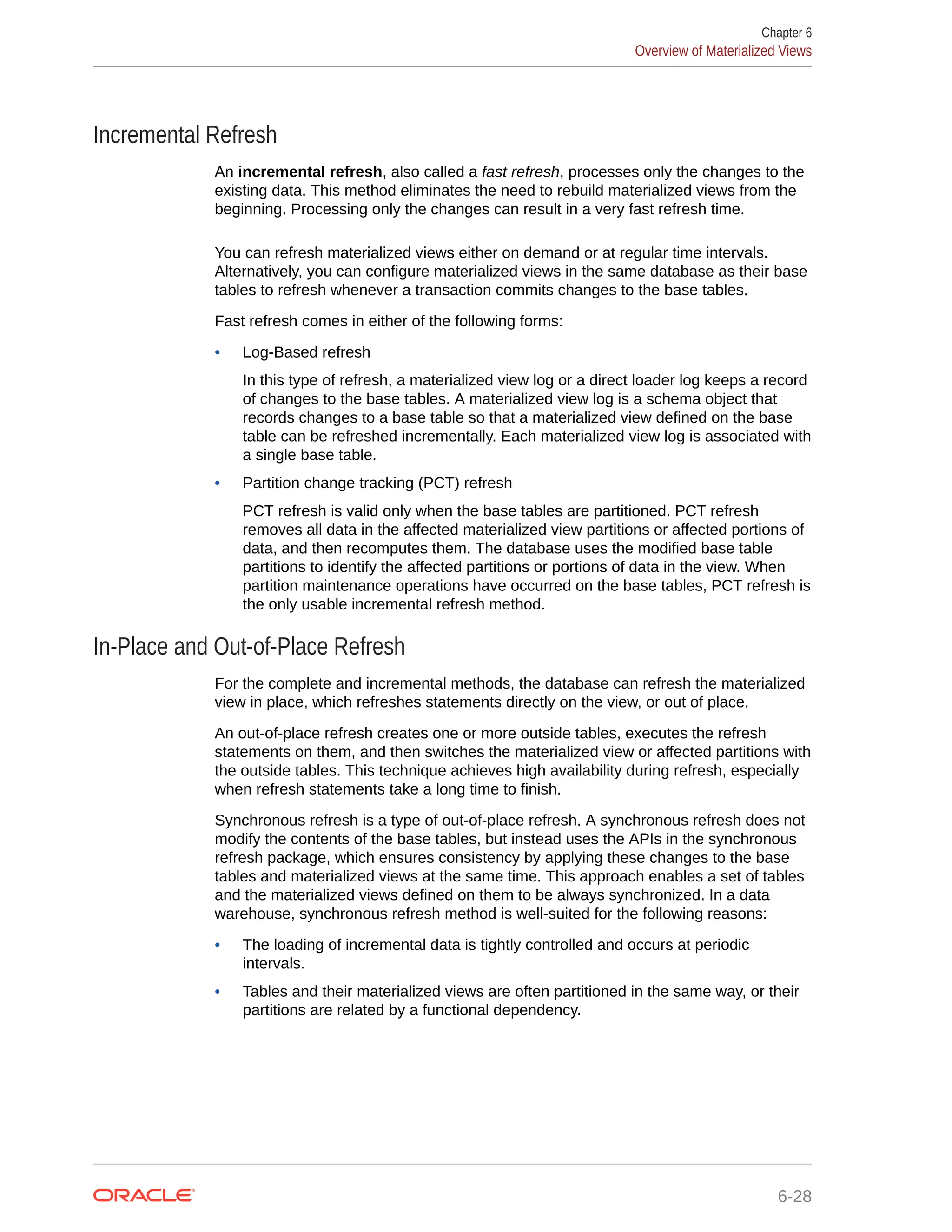 Incremental Refresh An incremental refresh, also called a fast refresh, processes only the changes to the existing data. This method eliminates the need to rebuild materialized views from the beginning. Processing only the changes can result in a very fast refresh time. You can refresh materialized views either on demand or at regular time intervals. Alternatively, you can configure materialized views in the same database as their base tables to refresh whenever a transaction commits changes to the base tables. Fast refresh comes in either of the following forms: • Log-Based refresh In this type of refresh, a materialized view log or a direct loader log keeps a record of changes to the base tables. A materialized view log is a schema object that records changes to a base table so that a materialized view defined on the base table can be refreshed incrementally. Each materialized view log is associated with a single base table. • Partition change tracking (PCT) refresh PCT refresh is valid only when the base tables are partitioned. PCT refresh removes all data in the affected materialized view partitions or affected portions of data, and then recomputes them. The database uses the modified base table partitions to identify the affected partitions or portions of data in the view. When partition maintenance operations have occurred on the base tables, PCT refresh is the only usable incremental refresh method. In-Place and Out-of-Place Refresh For the complete and incremental methods, the database can refresh the materialized view in place, which refreshes statements directly on the view, or out of place. An out-of-place refresh creates one or more outside tables, executes the refresh statements on them, and then switches the materialized view or affected partitions with the outside tables. This technique achieves high availability during refresh, especially when refresh statements take a long time to finish. Synchronous refresh is a type of out-of-place refresh. A synchronous refresh does not modify the contents of the base tables, but instead uses the APIs in the synchronous refresh package, which ensures consistency by applying these changes to the base tables and materialized views at the same time. This approach enables a set of tables and the materialized views defined on them to be always synchronized. In a data warehouse, synchronous refresh method is well-suited for the following reasons: • The loading of incremental data is tightly controlled and occurs at periodic intervals. • Tables and their materialized views are often partitioned in the same way, or their partitions are related by a functional dependency. Chapter 6 Overview of Materialized Views 6-28 