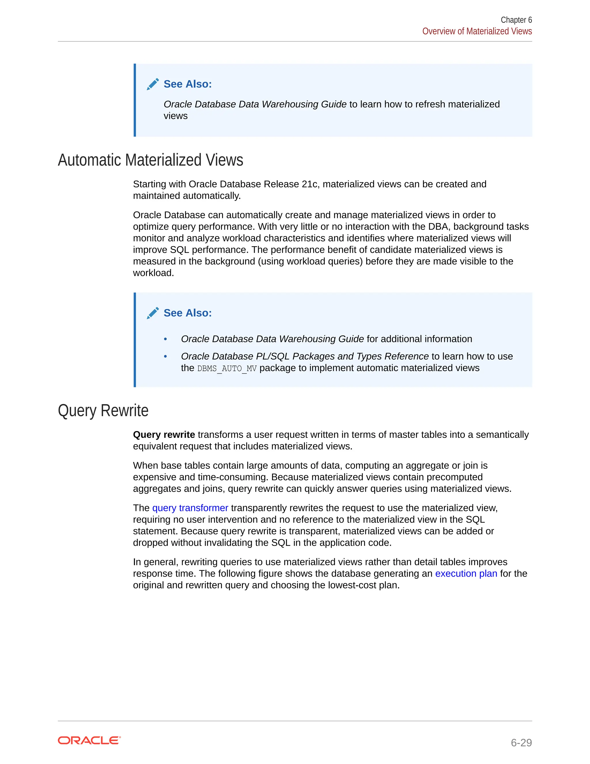 See Also: Oracle Database Data Warehousing Guide to learn how to refresh materialized views Automatic Materialized Views Starting with Oracle Database Release 21c, materialized views can be created and maintained automatically. Oracle Database can automatically create and manage materialized views in order to optimize query performance. With very little or no interaction with the DBA, background tasks monitor and analyze workload characteristics and identifies where materialized views will improve SQL performance. The performance benefit of candidate materialized views is measured in the background (using workload queries) before they are made visible to the workload. See Also: • Oracle Database Data Warehousing Guide for additional information • Oracle Database PL/SQL Packages and Types Reference to learn how to use the DBMS_AUTO_MV package to implement automatic materialized views Query Rewrite Query rewrite transforms a user request written in terms of master tables into a semantically equivalent request that includes materialized views. When base tables contain large amounts of data, computing an aggregate or join is expensive and time-consuming. Because materialized views contain precomputed aggregates and joins, query rewrite can quickly answer queries using materialized views. The query transformer transparently rewrites the request to use the materialized view, requiring no user intervention and no reference to the materialized view in the SQL statement. Because query rewrite is transparent, materialized views can be added or dropped without invalidating the SQL in the application code. In general, rewriting queries to use materialized views rather than detail tables improves response time. The following figure shows the database generating an execution plan for the original and rewritten query and choosing the lowest-cost plan. Chapter 6 Overview of Materialized Views 6-29 