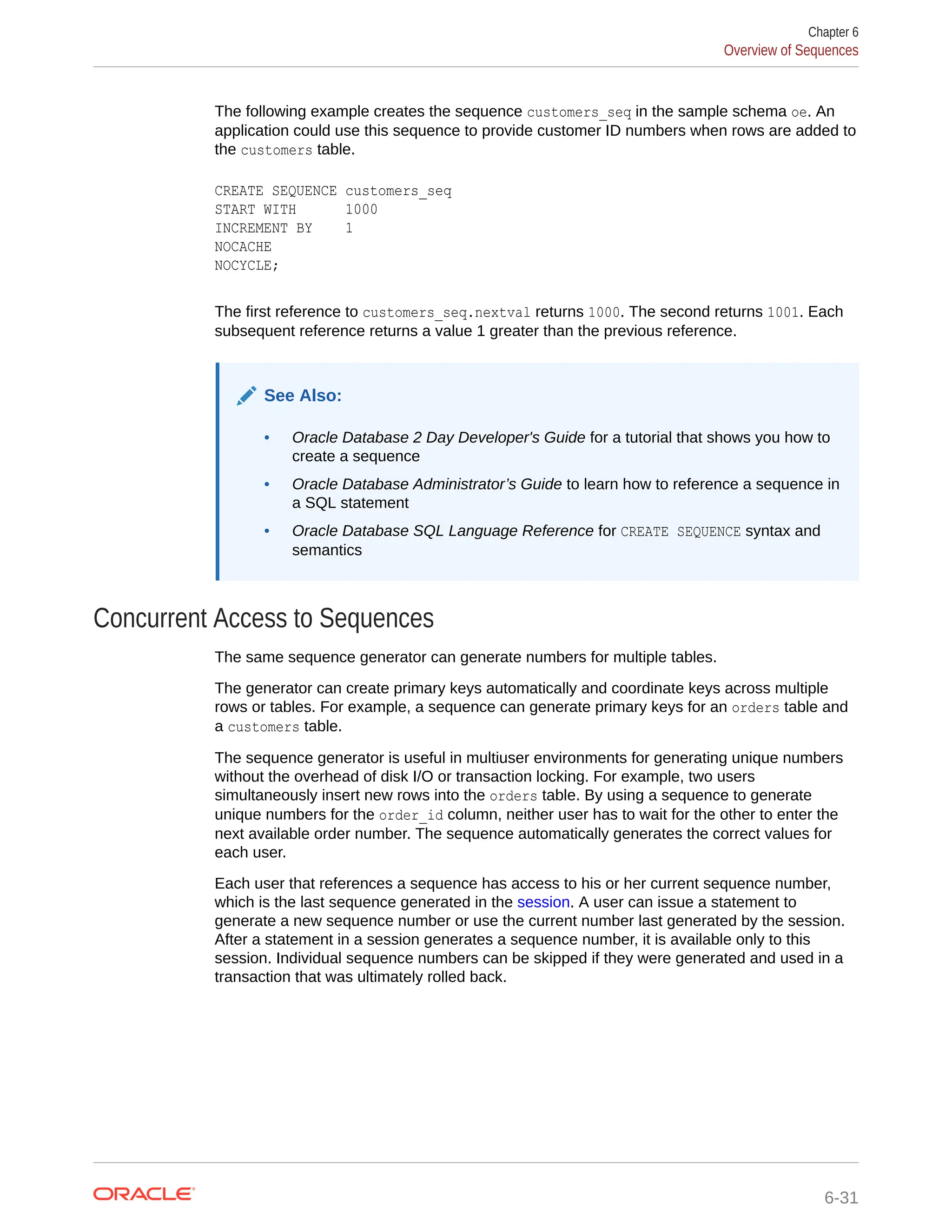 The following example creates the sequence customers_seq in the sample schema oe. An application could use this sequence to provide customer ID numbers when rows are added to the customers table. CREATE SEQUENCE customers_seq START WITH 1000 INCREMENT BY 1 NOCACHE NOCYCLE; The first reference to customers_seq.nextval returns 1000. The second returns 1001. Each subsequent reference returns a value 1 greater than the previous reference. See Also: • Oracle Database 2 Day Developer's Guide for a tutorial that shows you how to create a sequence • Oracle Database Administrator’s Guide to learn how to reference a sequence in a SQL statement • Oracle Database SQL Language Reference for CREATE SEQUENCE syntax and semantics Concurrent Access to Sequences The same sequence generator can generate numbers for multiple tables. The generator can create primary keys automatically and coordinate keys across multiple rows or tables. For example, a sequence can generate primary keys for an orders table and a customers table. The sequence generator is useful in multiuser environments for generating unique numbers without the overhead of disk I/O or transaction locking. For example, two users simultaneously insert new rows into the orders table. By using a sequence to generate unique numbers for the order_id column, neither user has to wait for the other to enter the next available order number. The sequence automatically generates the correct values for each user. Each user that references a sequence has access to his or her current sequence number, which is the last sequence generated in the session. A user can issue a statement to generate a new sequence number or use the current number last generated by the session. After a statement in a session generates a sequence number, it is available only to this session. Individual sequence numbers can be skipped if they were generated and used in a transaction that was ultimately rolled back. Chapter 6 Overview of Sequences 6-31 