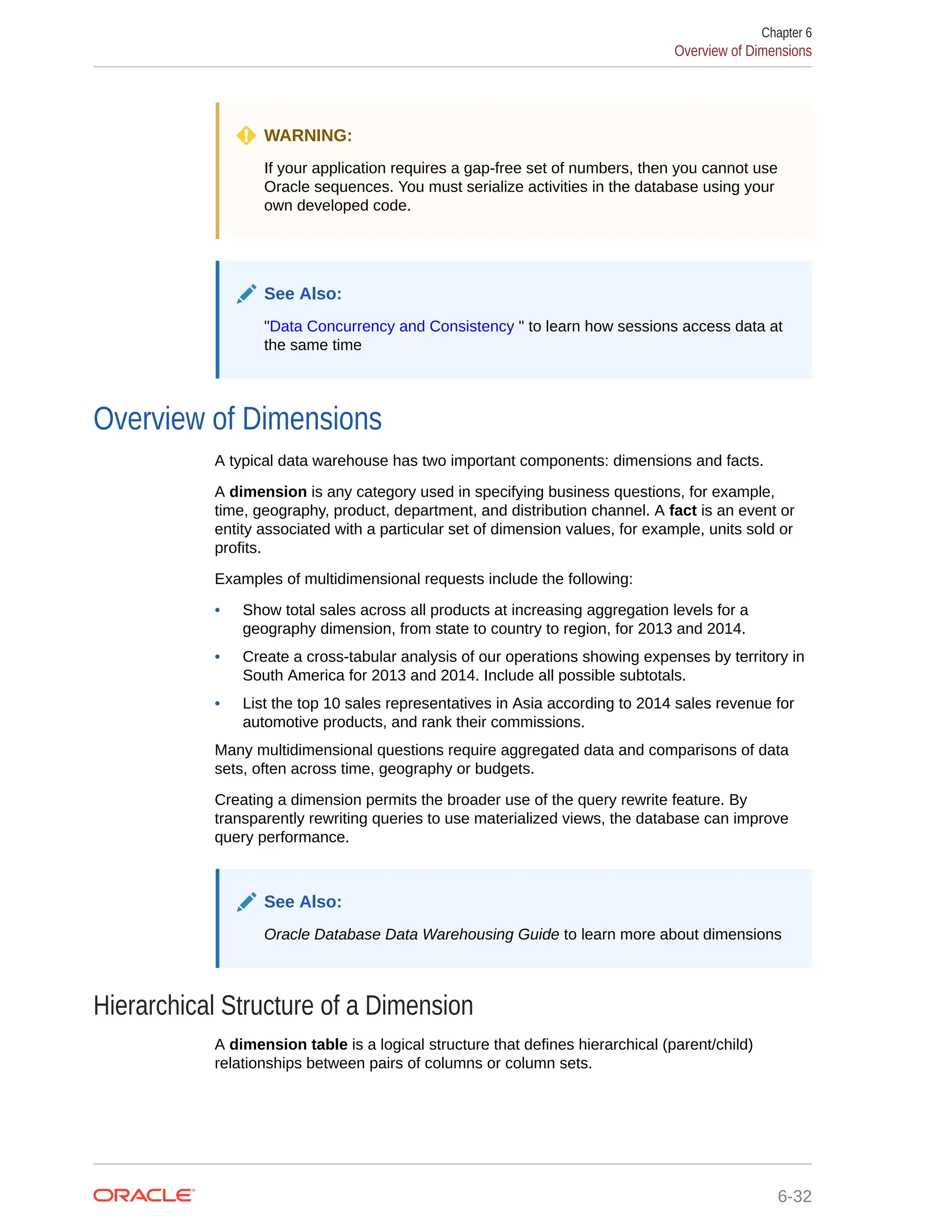 WARNING: If your application requires a gap-free set of numbers, then you cannot use Oracle sequences. You must serialize activities in the database using your own developed code. See Also: "Data Concurrency and Consistency " to learn how sessions access data at the same time Overview of Dimensions A typical data warehouse has two important components: dimensions and facts. A dimension is any category used in specifying business questions, for example, time, geography, product, department, and distribution channel. A fact is an event or entity associated with a particular set of dimension values, for example, units sold or profits. Examples of multidimensional requests include the following: • Show total sales across all products at increasing aggregation levels for a geography dimension, from state to country to region, for 2013 and 2014. • Create a cross-tabular analysis of our operations showing expenses by territory in South America for 2013 and 2014. Include all possible subtotals. • List the top 10 sales representatives in Asia according to 2014 sales revenue for automotive products, and rank their commissions. Many multidimensional questions require aggregated data and comparisons of data sets, often across time, geography or budgets. Creating a dimension permits the broader use of the query rewrite feature. By transparently rewriting queries to use materialized views, the database can improve query performance. See Also: Oracle Database Data Warehousing Guide to learn more about dimensions Hierarchical Structure of a Dimension A dimension table is a logical structure that defines hierarchical (parent/child) relationships between pairs of columns or column sets. Chapter 6 Overview of Dimensions 6-32 