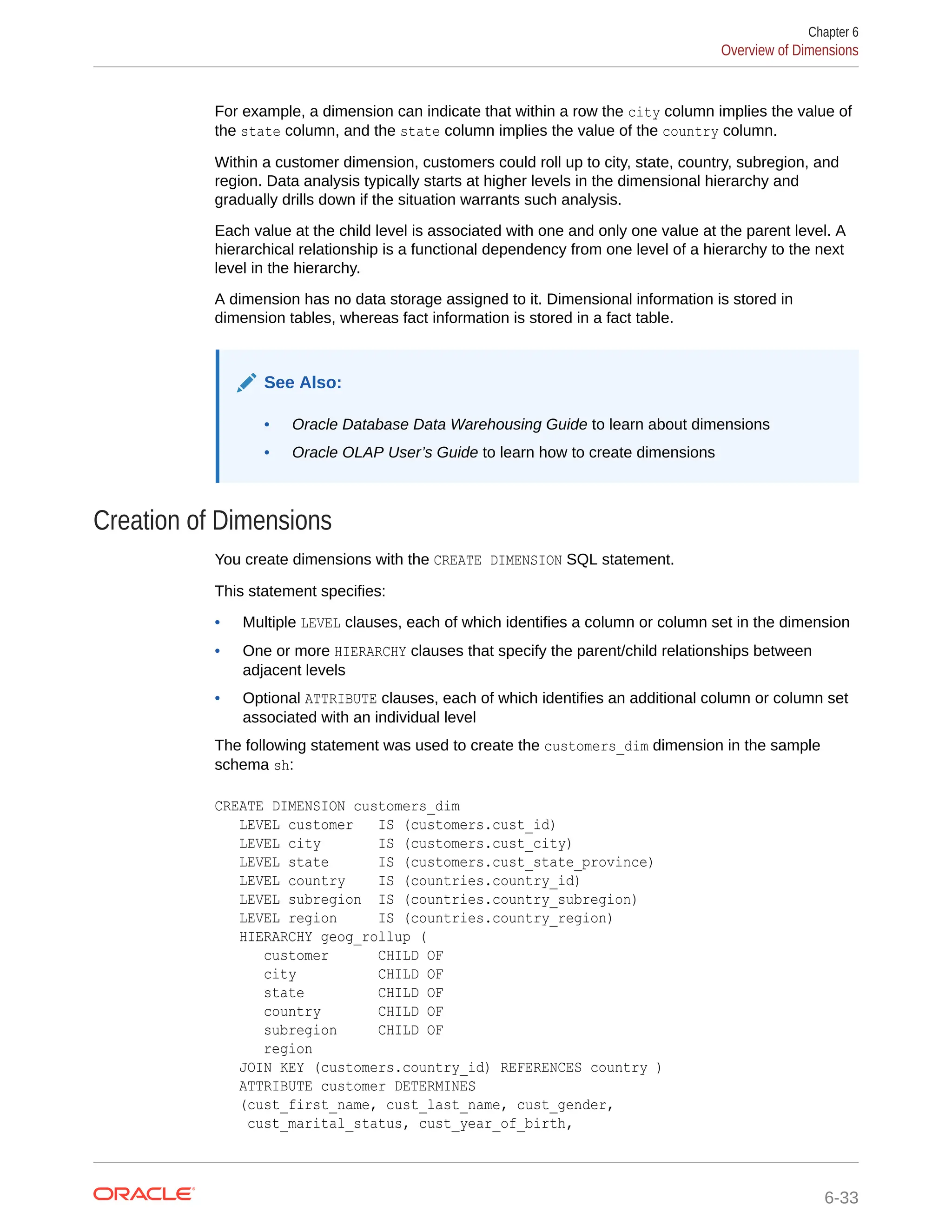 For example, a dimension can indicate that within a row the city column implies the value of the state column, and the state column implies the value of the country column. Within a customer dimension, customers could roll up to city, state, country, subregion, and region. Data analysis typically starts at higher levels in the dimensional hierarchy and gradually drills down if the situation warrants such analysis. Each value at the child level is associated with one and only one value at the parent level. A hierarchical relationship is a functional dependency from one level of a hierarchy to the next level in the hierarchy. A dimension has no data storage assigned to it. Dimensional information is stored in dimension tables, whereas fact information is stored in a fact table. See Also: • Oracle Database Data Warehousing Guide to learn about dimensions • Oracle OLAP User’s Guide to learn how to create dimensions Creation of Dimensions You create dimensions with the CREATE DIMENSION SQL statement. This statement specifies: • Multiple LEVEL clauses, each of which identifies a column or column set in the dimension • One or more HIERARCHY clauses that specify the parent/child relationships between adjacent levels • Optional ATTRIBUTE clauses, each of which identifies an additional column or column set associated with an individual level The following statement was used to create the customers_dim dimension in the sample schema sh: CREATE DIMENSION customers_dim LEVEL customer IS (customers.cust_id) LEVEL city IS (customers.cust_city) LEVEL state IS (customers.cust_state_province) LEVEL country IS (countries.country_id) LEVEL subregion IS (countries.country_subregion) LEVEL region IS (countries.country_region) HIERARCHY geog_rollup ( customer CHILD OF city CHILD OF state CHILD OF country CHILD OF subregion CHILD OF region JOIN KEY (customers.country_id) REFERENCES country ) ATTRIBUTE customer DETERMINES (cust_first_name, cust_last_name, cust_gender, cust_marital_status, cust_year_of_birth, Chapter 6 Overview of Dimensions 6-33 