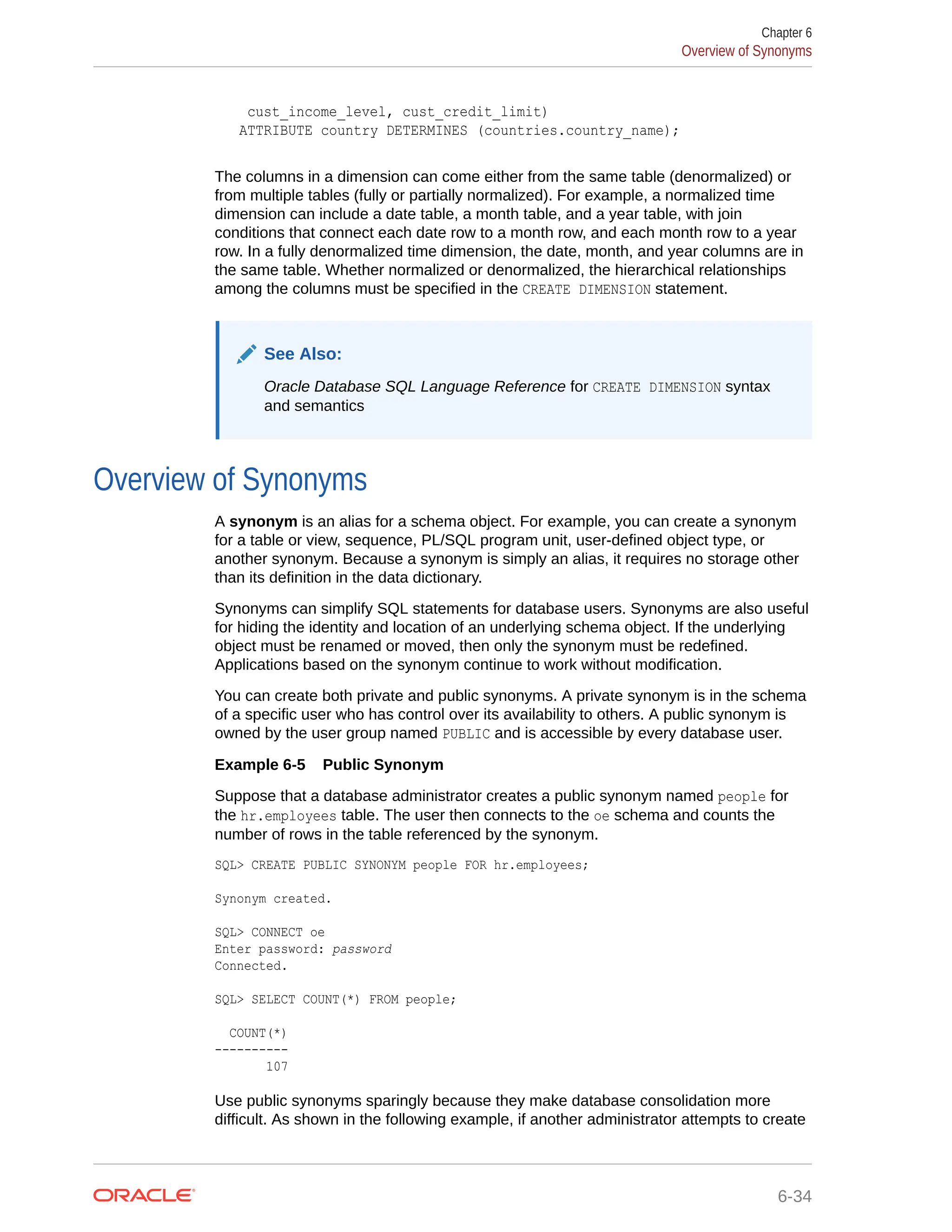 cust_income_level, cust_credit_limit) ATTRIBUTE country DETERMINES (countries.country_name); The columns in a dimension can come either from the same table (denormalized) or from multiple tables (fully or partially normalized). For example, a normalized time dimension can include a date table, a month table, and a year table, with join conditions that connect each date row to a month row, and each month row to a year row. In a fully denormalized time dimension, the date, month, and year columns are in the same table. Whether normalized or denormalized, the hierarchical relationships among the columns must be specified in the CREATE DIMENSION statement. See Also: Oracle Database SQL Language Reference for CREATE DIMENSION syntax and semantics Overview of Synonyms A synonym is an alias for a schema object. For example, you can create a synonym for a table or view, sequence, PL/SQL program unit, user-defined object type, or another synonym. Because a synonym is simply an alias, it requires no storage other than its definition in the data dictionary. Synonyms can simplify SQL statements for database users. Synonyms are also useful for hiding the identity and location of an underlying schema object. If the underlying object must be renamed or moved, then only the synonym must be redefined. Applications based on the synonym continue to work without modification. You can create both private and public synonyms. A private synonym is in the schema of a specific user who has control over its availability to others. A public synonym is owned by the user group named PUBLIC and is accessible by every database user. Example 6-5 Public Synonym Suppose that a database administrator creates a public synonym named people for the hr.employees table. The user then connects to the oe schema and counts the number of rows in the table referenced by the synonym. SQL> CREATE PUBLIC SYNONYM people FOR hr.employees; Synonym created. SQL> CONNECT oe Enter password: password Connected. SQL> SELECT COUNT(*) FROM people; COUNT(*) ---------- 107 Use public synonyms sparingly because they make database consolidation more difficult. As shown in the following example, if another administrator attempts to create Chapter 6 Overview of Synonyms 6-34 