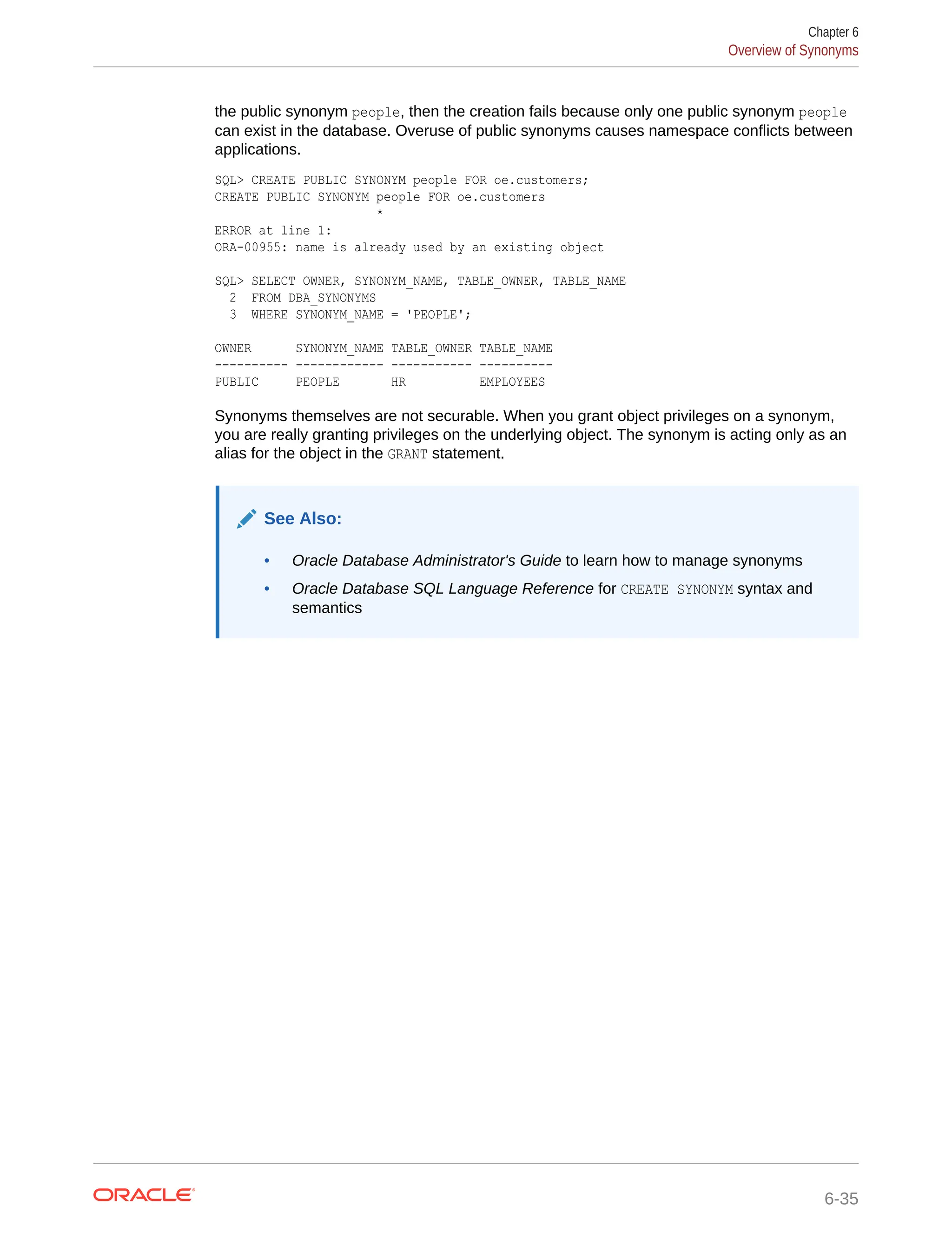 the public synonym people, then the creation fails because only one public synonym people can exist in the database. Overuse of public synonyms causes namespace conflicts between applications. SQL> CREATE PUBLIC SYNONYM people FOR oe.customers; CREATE PUBLIC SYNONYM people FOR oe.customers * ERROR at line 1: ORA-00955: name is already used by an existing object SQL> SELECT OWNER, SYNONYM_NAME, TABLE_OWNER, TABLE_NAME 2 FROM DBA_SYNONYMS 3 WHERE SYNONYM_NAME = 'PEOPLE'; OWNER SYNONYM_NAME TABLE_OWNER TABLE_NAME ---------- ------------ ----------- ---------- PUBLIC PEOPLE HR EMPLOYEES Synonyms themselves are not securable. When you grant object privileges on a synonym, you are really granting privileges on the underlying object. The synonym is acting only as an alias for the object in the GRANT statement. See Also: • Oracle Database Administrator's Guide to learn how to manage synonyms • Oracle Database SQL Language Reference for CREATE SYNONYM syntax and semantics Chapter 6 Overview of Synonyms 6-35 