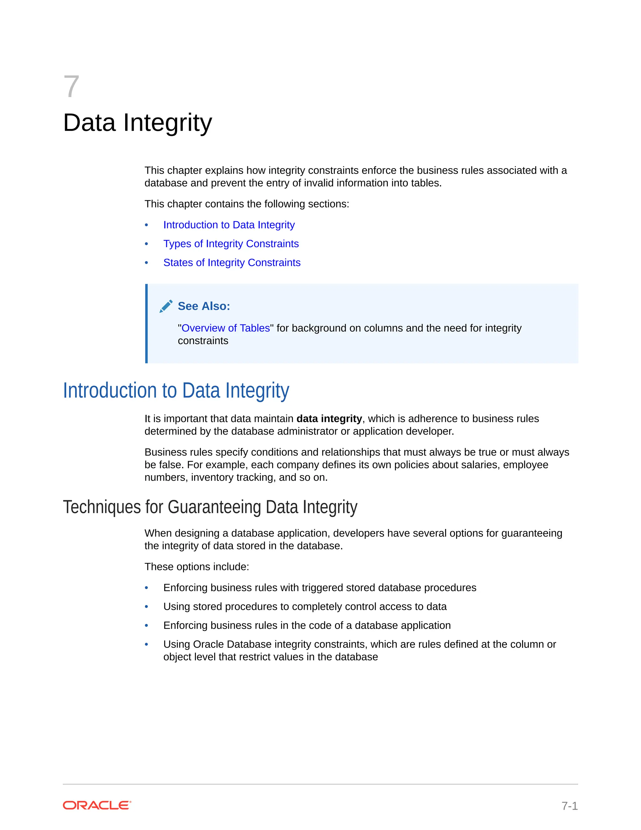 7 Data Integrity This chapter explains how integrity constraints enforce the business rules associated with a database and prevent the entry of invalid information into tables. This chapter contains the following sections: • Introduction to Data Integrity • Types of Integrity Constraints • States of Integrity Constraints See Also: "Overview of Tables" for background on columns and the need for integrity constraints Introduction to Data Integrity It is important that data maintain data integrity, which is adherence to business rules determined by the database administrator or application developer. Business rules specify conditions and relationships that must always be true or must always be false. For example, each company defines its own policies about salaries, employee numbers, inventory tracking, and so on. Techniques for Guaranteeing Data Integrity When designing a database application, developers have several options for guaranteeing the integrity of data stored in the database. These options include: • Enforcing business rules with triggered stored database procedures • Using stored procedures to completely control access to data • Enforcing business rules in the code of a database application • Using Oracle Database integrity constraints, which are rules defined at the column or object level that restrict values in the database 7-1 