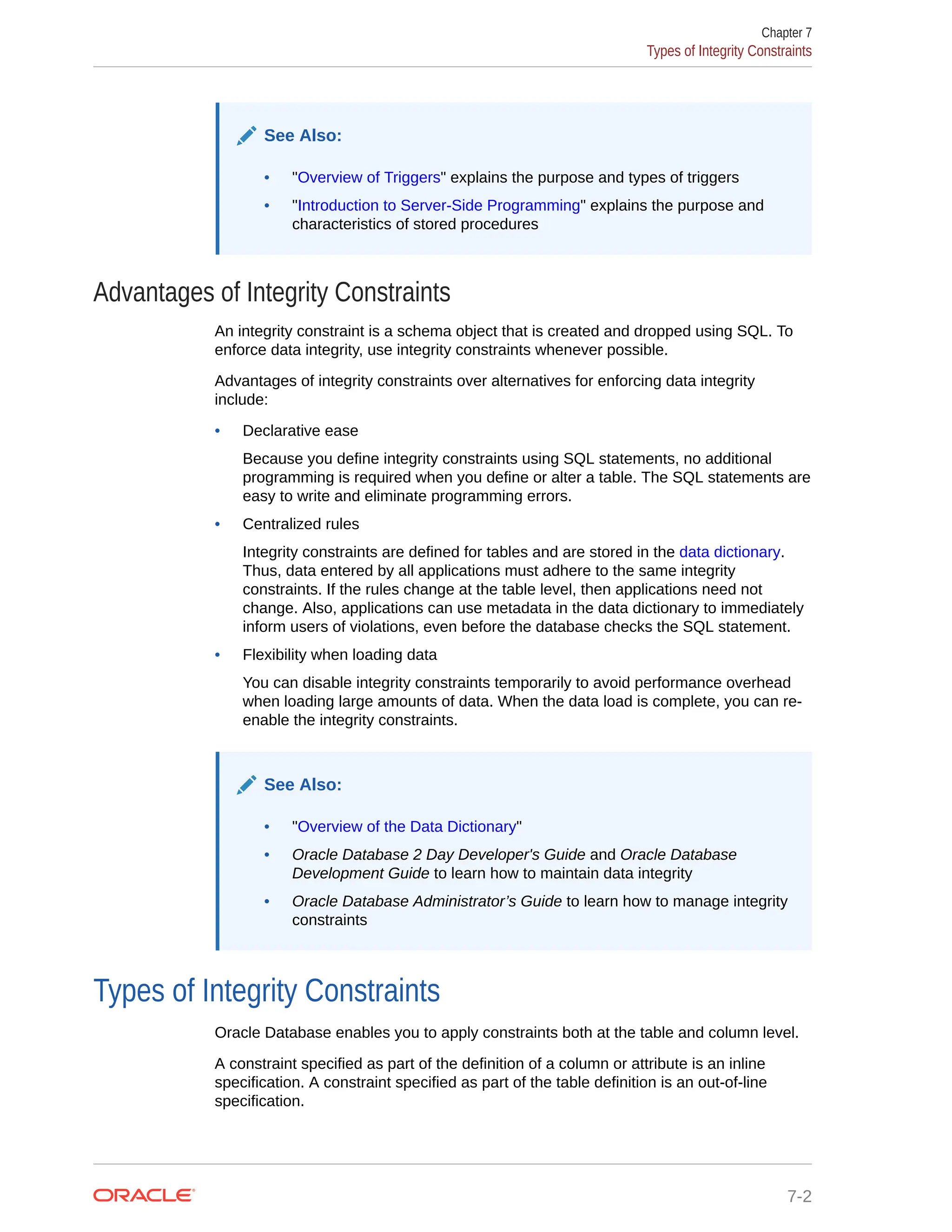 See Also: • "Overview of Triggers" explains the purpose and types of triggers • "Introduction to Server-Side Programming" explains the purpose and characteristics of stored procedures Advantages of Integrity Constraints An integrity constraint is a schema object that is created and dropped using SQL. To enforce data integrity, use integrity constraints whenever possible. Advantages of integrity constraints over alternatives for enforcing data integrity include: • Declarative ease Because you define integrity constraints using SQL statements, no additional programming is required when you define or alter a table. The SQL statements are easy to write and eliminate programming errors. • Centralized rules Integrity constraints are defined for tables and are stored in the data dictionary. Thus, data entered by all applications must adhere to the same integrity constraints. If the rules change at the table level, then applications need not change. Also, applications can use metadata in the data dictionary to immediately inform users of violations, even before the database checks the SQL statement. • Flexibility when loading data You can disable integrity constraints temporarily to avoid performance overhead when loading large amounts of data. When the data load is complete, you can re- enable the integrity constraints. See Also: • "Overview of the Data Dictionary" • Oracle Database 2 Day Developer's Guide and Oracle Database Development Guide to learn how to maintain data integrity • Oracle Database Administrator’s Guide to learn how to manage integrity constraints Types of Integrity Constraints Oracle Database enables you to apply constraints both at the table and column level. A constraint specified as part of the definition of a column or attribute is an inline specification. A constraint specified as part of the table definition is an out-of-line specification. Chapter 7 Types of Integrity Constraints 7-2 
