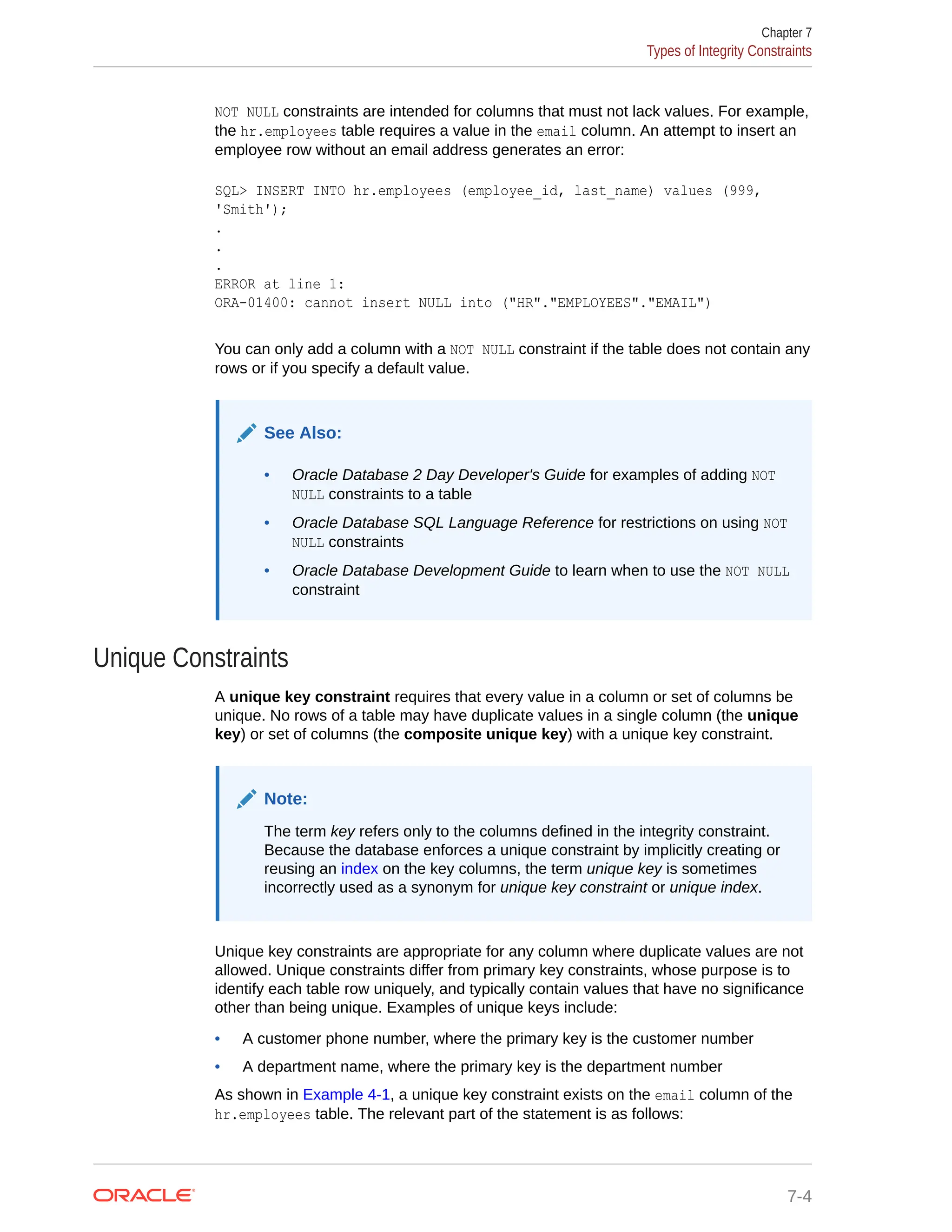 NOT NULL constraints are intended for columns that must not lack values. For example, the hr.employees table requires a value in the email column. An attempt to insert an employee row without an email address generates an error: SQL> INSERT INTO hr.employees (employee_id, last_name) values (999, 'Smith'); . . . ERROR at line 1: ORA-01400: cannot insert NULL into ("HR"."EMPLOYEES"."EMAIL") You can only add a column with a NOT NULL constraint if the table does not contain any rows or if you specify a default value. See Also: • Oracle Database 2 Day Developer's Guide for examples of adding NOT NULL constraints to a table • Oracle Database SQL Language Reference for restrictions on using NOT NULL constraints • Oracle Database Development Guide to learn when to use the NOT NULL constraint Unique Constraints A unique key constraint requires that every value in a column or set of columns be unique. No rows of a table may have duplicate values in a single column (the unique key) or set of columns (the composite unique key) with a unique key constraint. Note: The term key refers only to the columns defined in the integrity constraint. Because the database enforces a unique constraint by implicitly creating or reusing an index on the key columns, the term unique key is sometimes incorrectly used as a synonym for unique key constraint or unique index. Unique key constraints are appropriate for any column where duplicate values are not allowed. Unique constraints differ from primary key constraints, whose purpose is to identify each table row uniquely, and typically contain values that have no significance other than being unique. Examples of unique keys include: • A customer phone number, where the primary key is the customer number • A department name, where the primary key is the department number As shown in Example 4-1, a unique key constraint exists on the email column of the hr.employees table. The relevant part of the statement is as follows: Chapter 7 Types of Integrity Constraints 7-4 