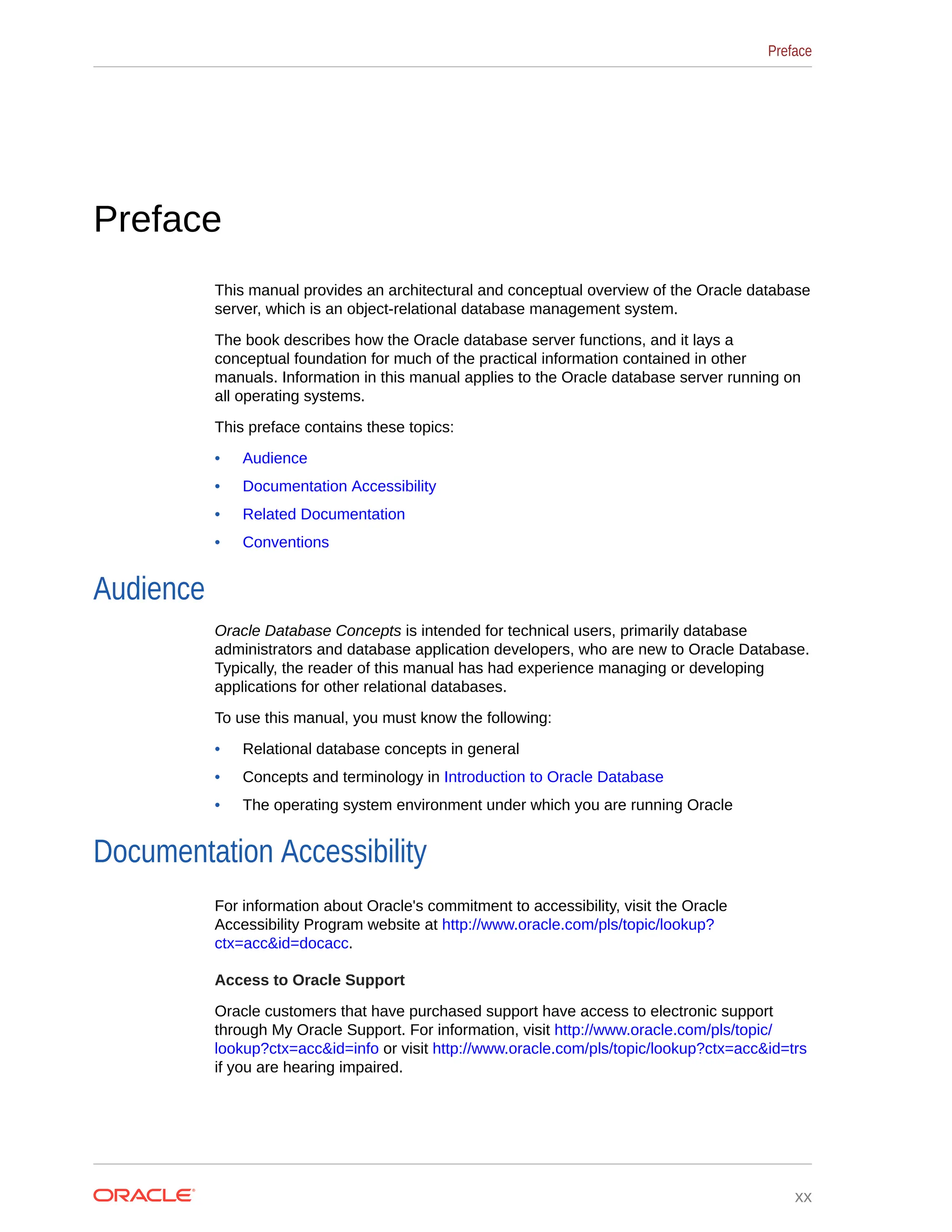 Preface This manual provides an architectural and conceptual overview of the Oracle database server, which is an object-relational database management system. The book describes how the Oracle database server functions, and it lays a conceptual foundation for much of the practical information contained in other manuals. Information in this manual applies to the Oracle database server running on all operating systems. This preface contains these topics: • Audience • Documentation Accessibility • Related Documentation • Conventions Audience Oracle Database Concepts is intended for technical users, primarily database administrators and database application developers, who are new to Oracle Database. Typically, the reader of this manual has had experience managing or developing applications for other relational databases. To use this manual, you must know the following: • Relational database concepts in general • Concepts and terminology in Introduction to Oracle Database • The operating system environment under which you are running Oracle Documentation Accessibility For information about Oracle's commitment to accessibility, visit the Oracle Accessibility Program website at http://www.oracle.com/pls/topic/lookup? ctx=acc&id=docacc. Access to Oracle Support Oracle customers that have purchased support have access to electronic support through My Oracle Support. For information, visit http://www.oracle.com/pls/topic/ lookup?ctx=acc&id=info or visit http://www.oracle.com/pls/topic/lookup?ctx=acc&id=trs if you are hearing impaired. Preface xx 