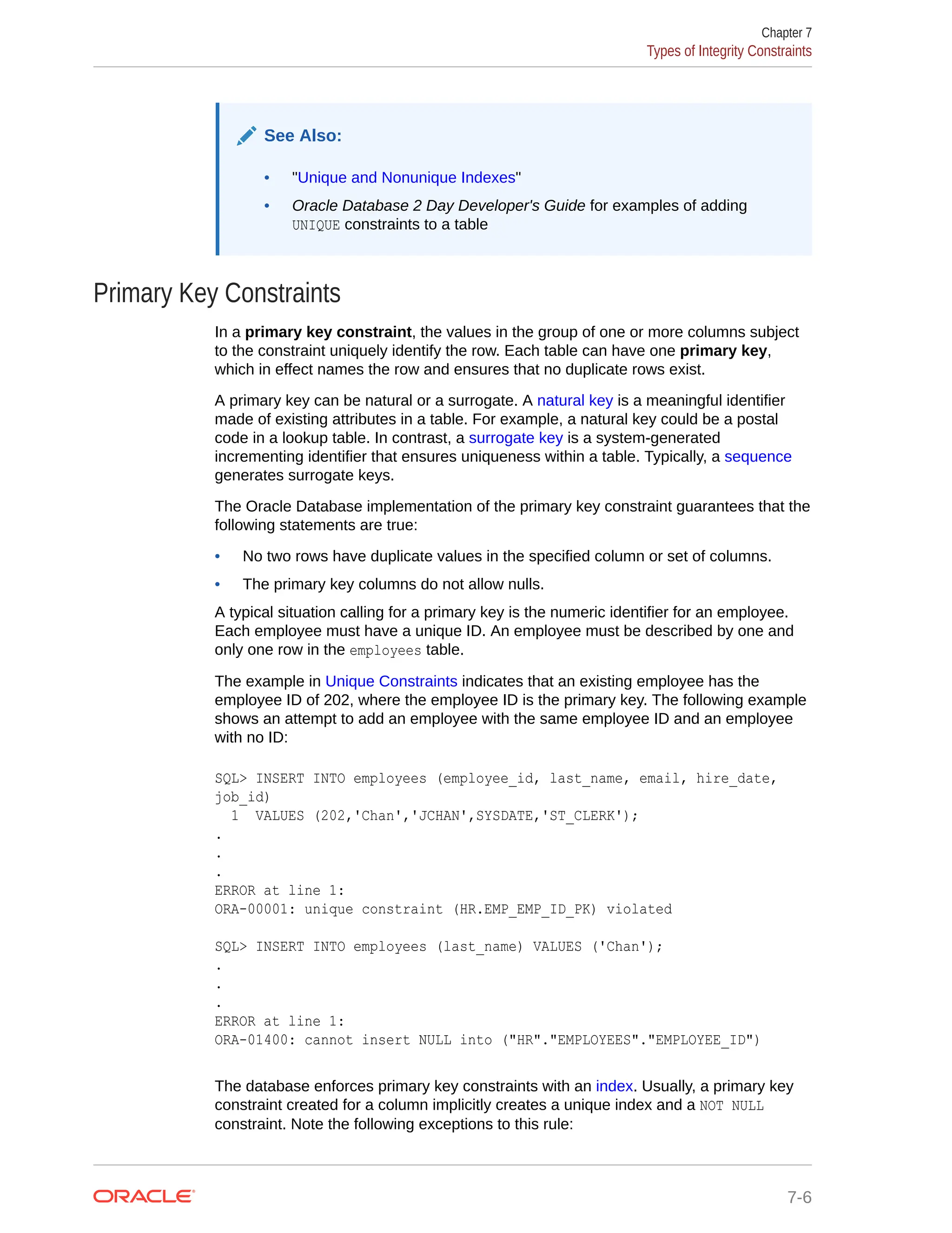 See Also: • "Unique and Nonunique Indexes" • Oracle Database 2 Day Developer's Guide for examples of adding UNIQUE constraints to a table Primary Key Constraints In a primary key constraint, the values in the group of one or more columns subject to the constraint uniquely identify the row. Each table can have one primary key, which in effect names the row and ensures that no duplicate rows exist. A primary key can be natural or a surrogate. A natural key is a meaningful identifier made of existing attributes in a table. For example, a natural key could be a postal code in a lookup table. In contrast, a surrogate key is a system-generated incrementing identifier that ensures uniqueness within a table. Typically, a sequence generates surrogate keys. The Oracle Database implementation of the primary key constraint guarantees that the following statements are true: • No two rows have duplicate values in the specified column or set of columns. • The primary key columns do not allow nulls. A typical situation calling for a primary key is the numeric identifier for an employee. Each employee must have a unique ID. An employee must be described by one and only one row in the employees table. The example in Unique Constraints indicates that an existing employee has the employee ID of 202, where the employee ID is the primary key. The following example shows an attempt to add an employee with the same employee ID and an employee with no ID: SQL> INSERT INTO employees (employee_id, last_name, email, hire_date, job_id) 1 VALUES (202,'Chan','JCHAN',SYSDATE,'ST_CLERK'); . . . ERROR at line 1: ORA-00001: unique constraint (HR.EMP_EMP_ID_PK) violated SQL> INSERT INTO employees (last_name) VALUES ('Chan'); . . . ERROR at line 1: ORA-01400: cannot insert NULL into ("HR"."EMPLOYEES"."EMPLOYEE_ID") The database enforces primary key constraints with an index. Usually, a primary key constraint created for a column implicitly creates a unique index and a NOT NULL constraint. Note the following exceptions to this rule: Chapter 7 Types of Integrity Constraints 7-6 